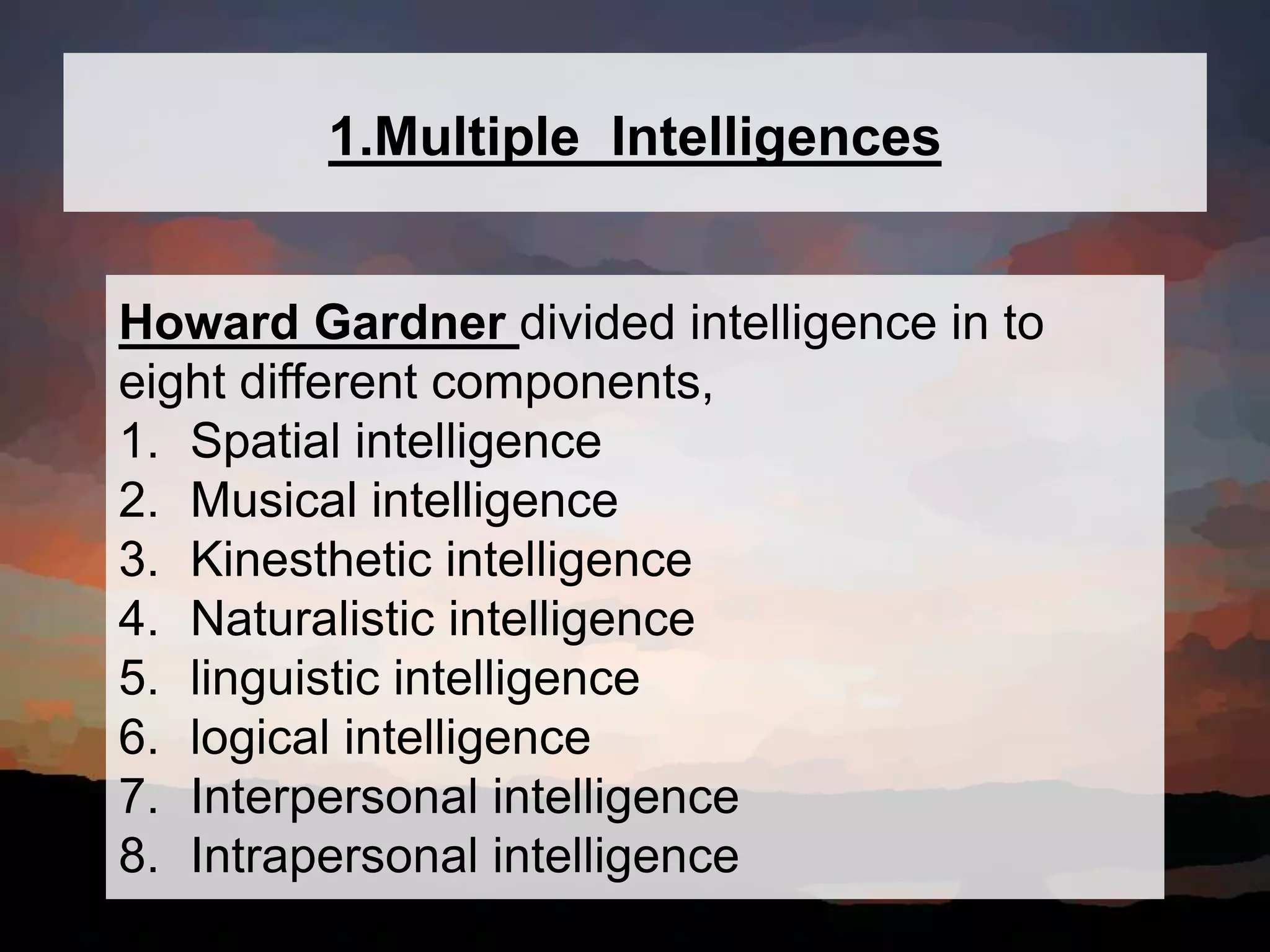 1.Multiple Intelligences
Howard Gardner divided intelligence in to
eight different components,
1. Spatial intelligence
2. Musical intelligence
3. Kinesthetic intelligence
4. Naturalistic intelligence
5. linguistic intelligence
6. logical intelligence
7. Interpersonal intelligence
8. Intrapersonal intelligence
 