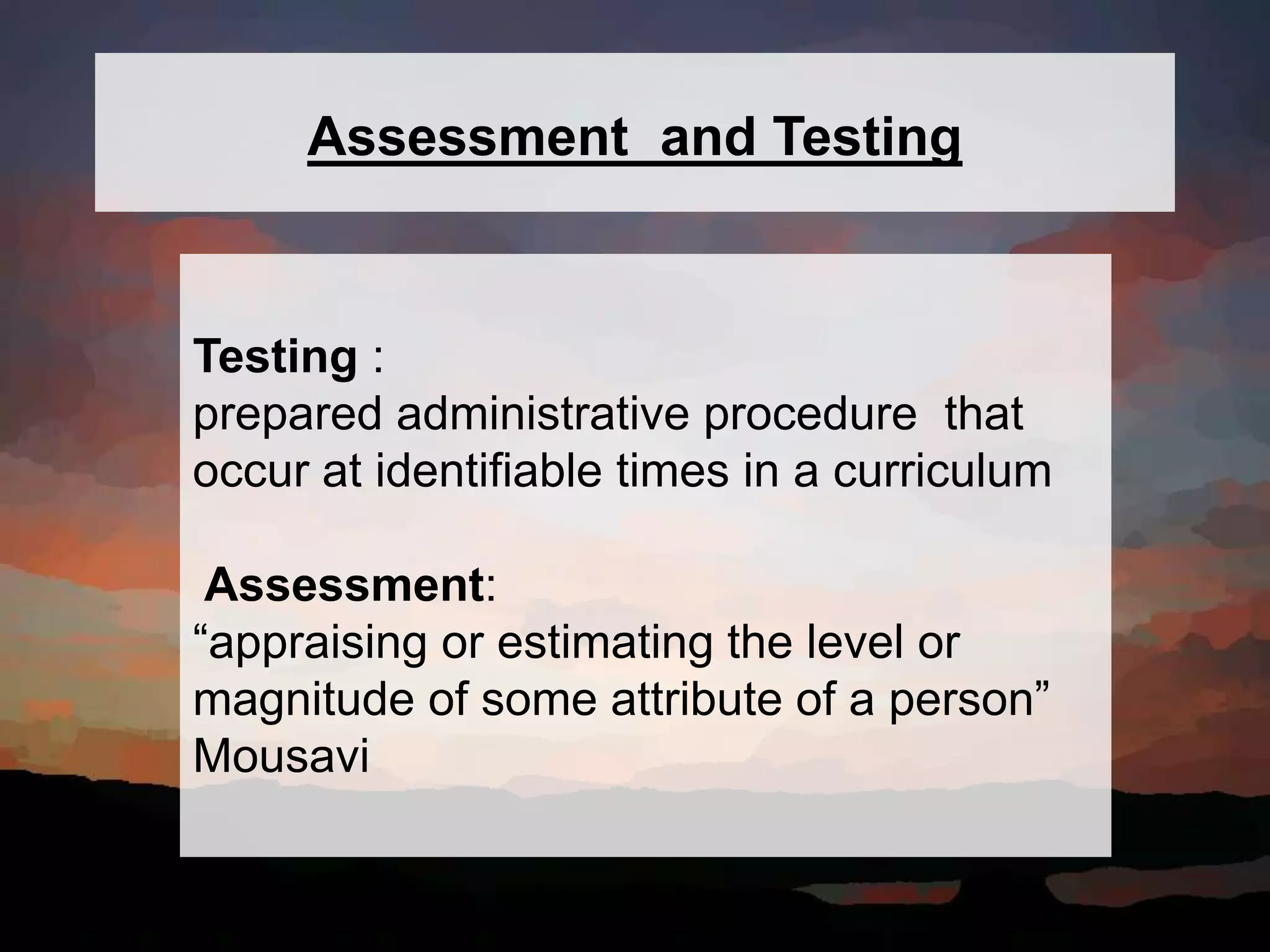 Testing :
prepared administrative procedure that
occur at identifiable times in a curriculum
Assessment:
“appraising or estimating the level or
magnitude of some attribute of a person”
Mousavi
Assessment and Testing
 