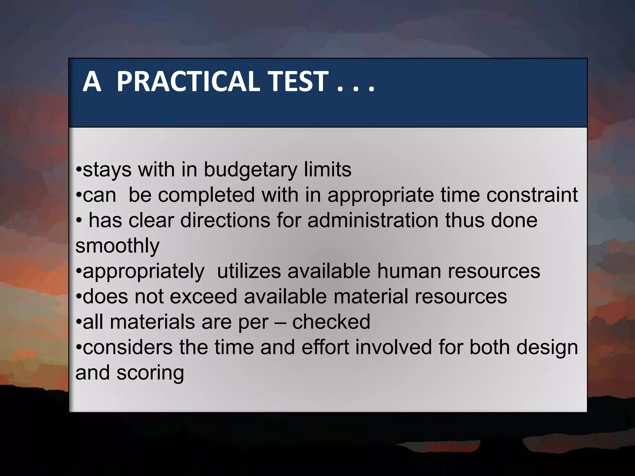A PRACTICAL TEST . . .
•stays with in budgetary limits
•can be completed with in appropriate time constraint
• has clear directions for administration thus done
smoothly
•appropriately utilizes available human resources
•does not exceed available material resources
•all materials are per – checked
•considers the time and effort involved for both design
and scoring
 
