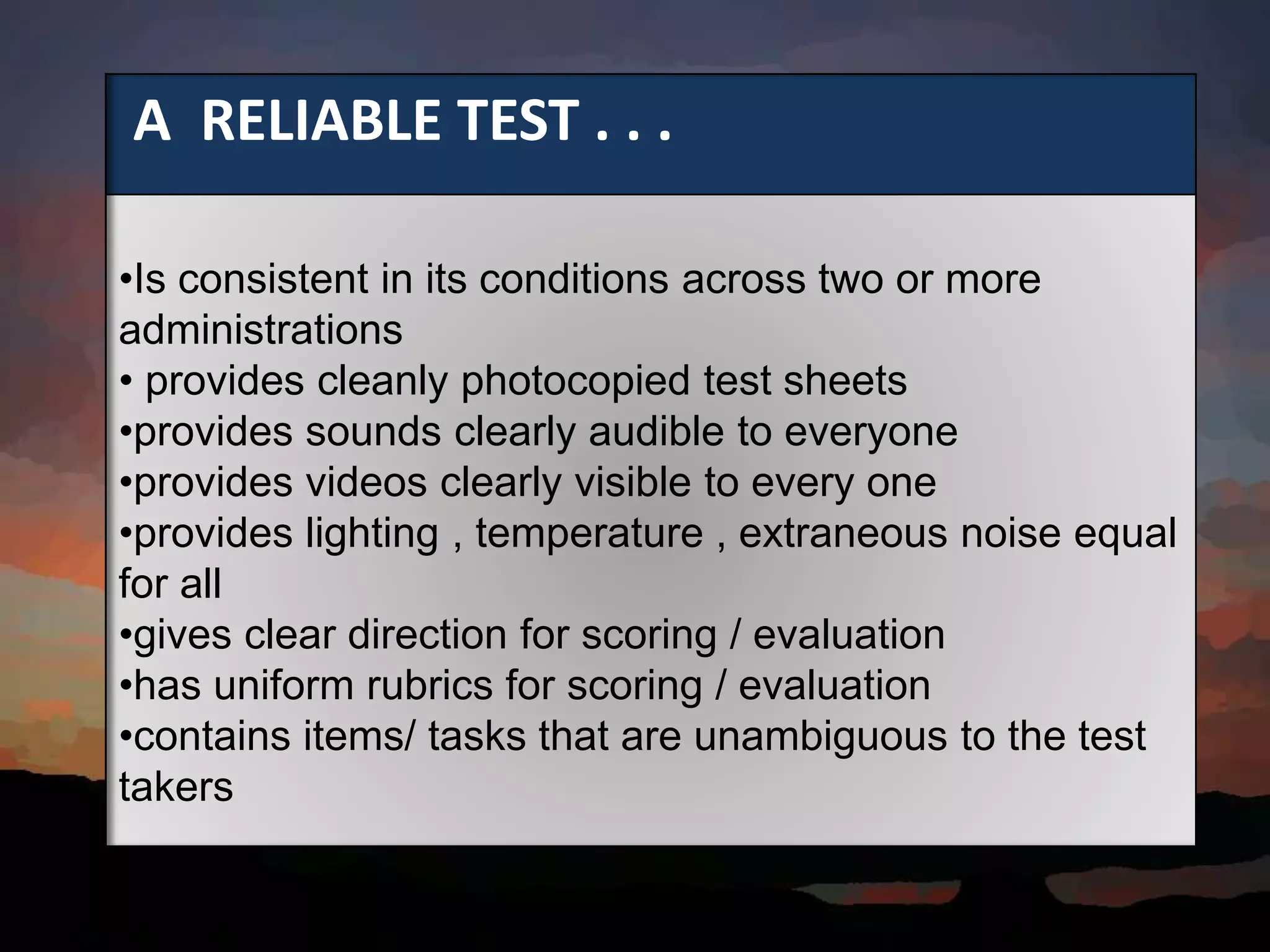 A RELIABLE TEST . . .
•Is consistent in its conditions across two or more
administrations
• provides cleanly photocopied test sheets
•provides sounds clearly audible to everyone
•provides videos clearly visible to every one
•provides lighting , temperature , extraneous noise equal
for all
•gives clear direction for scoring / evaluation
•has uniform rubrics for scoring / evaluation
•contains items/ tasks that are unambiguous to the test
takers
 