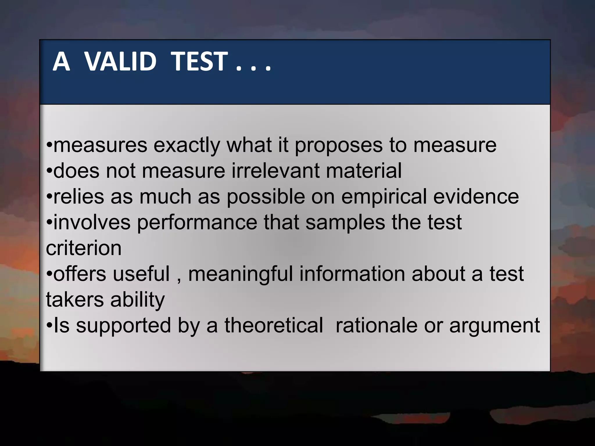 A VALID TEST . . .
•measures exactly what it proposes to measure
•does not measure irrelevant material
•relies as much as possible on empirical evidence
•involves performance that samples the test
criterion
•offers useful , meaningful information about a test
takers ability
•Is supported by a theoretical rationale or argument
 
