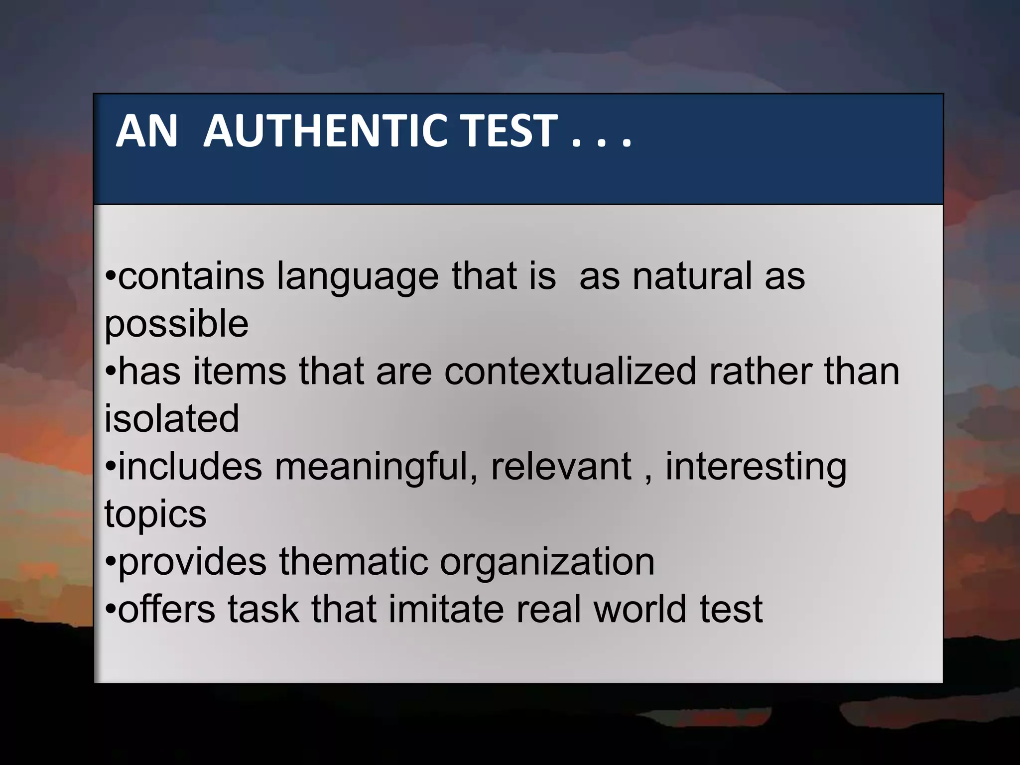 AN AUTHENTIC TEST . . .
•contains language that is as natural as
possible
•has items that are contextualized rather than
isolated
•includes meaningful, relevant , interesting
topics
•provides thematic organization
•offers task that imitate real world test
 