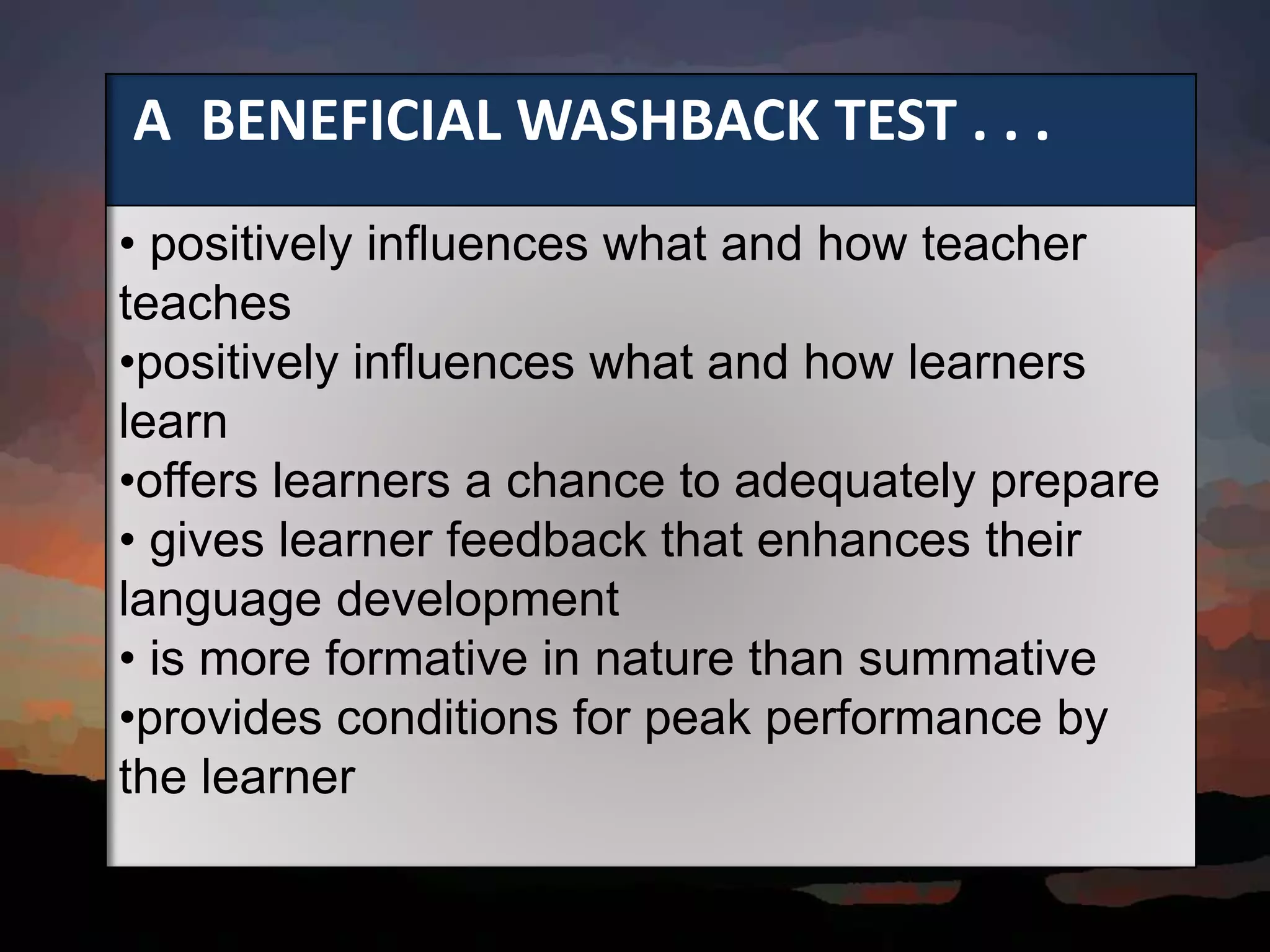A BENEFICIAL WASHBACK TEST . . .
• positively influences what and how teacher
teaches
•positively influences what and how learners
learn
•offers learners a chance to adequately prepare
• gives learner feedback that enhances their
language development
• is more formative in nature than summative
•provides conditions for peak performance by
the learner
 