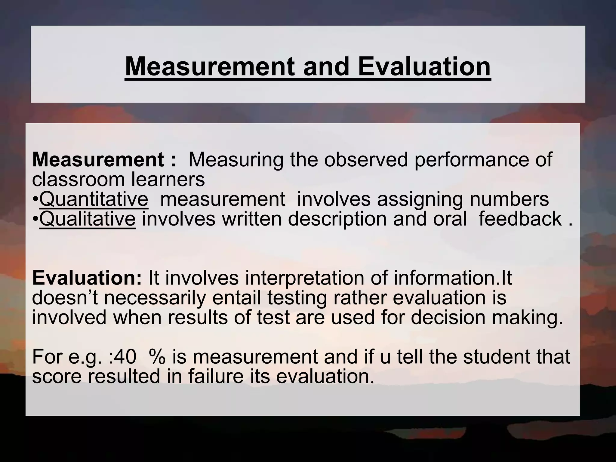 Measurement and Evaluation
Measurement : Measuring the observed performance of
classroom learners
•Quantitative measurement involves assigning numbers
•Qualitative involves written description and oral feedback .
Evaluation: It involves interpretation of information.It
doesn’t necessarily entail testing rather evaluation is
involved when results of test are used for decision making.
For e.g. :40 % is measurement and if u tell the student that
score resulted in failure its evaluation.
 