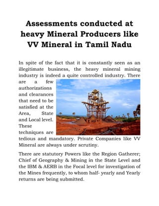 Assessments conducted at
heavy Mineral Producers like
VV Mineral in Tamil Nadu
In spite of the fact that it is constantly seen as an
illegitimate business, the heavy mineral mining
industry is indeed a quite controlled industry. There
are a few
authorizations
and clearances
that need to be
satisfied at the
Area, State
and Local level.
These
techniques are
tedious and mandatory. Private Companies like VV
Mineral are always under scrutiny.
There are statutory Powers like the Region Gatherer;
Chief of Geography & Mining in the State Level and
the IBM & AERB in the Focal level for investigation of
the Mines frequently, to whom half- yearly and Yearly
returns are being submitted.
 