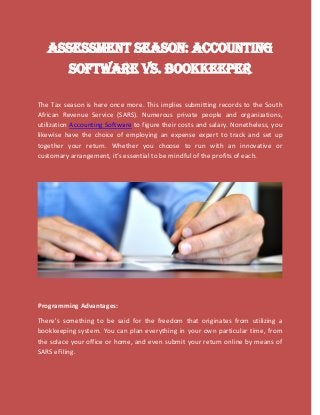 Assessment Season: Accounting
Software VS. Bookkeeper
The Tax season is here once more. This implies submitting records to the South
African Revenue Service (SARS). Numerous private people and organizations,
utilization Accounting Software to figure their costs and salary. Nonetheless, you
likewise have the choice of employing an expense expert to track and set up
together your return. Whether you choose to run with an innovative or
customary arrangement, it’s essential to be mindful of the profits of each.
Programming Advantages:
There's something to be said for the freedom that originates from utilizing a
bookkeeping system. You can plan everything in your own particular time, from
the solace your office or home, and even submit your return online by means of
SARS eFiling.
 