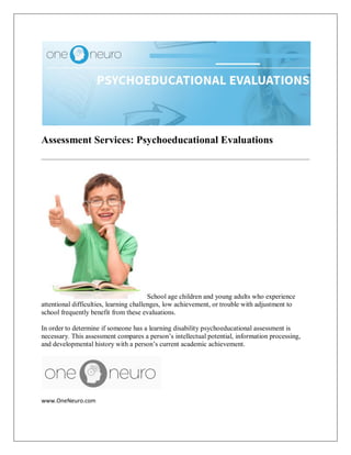 Assessment Services: Psychoeducational Evaluations
School age children and young adults who experience
attentional difficulties, learning challenges, low achievement, or trouble with adjustment to
school frequently benefit from these evaluations.
In order to determine if someone has a learning disability psychoeducational assessment is
necessary. This assessment compares a person’s intellectual potential, information processing,
and developmental history with a person’s current academic achievement.
www.OneNeuro.com
 