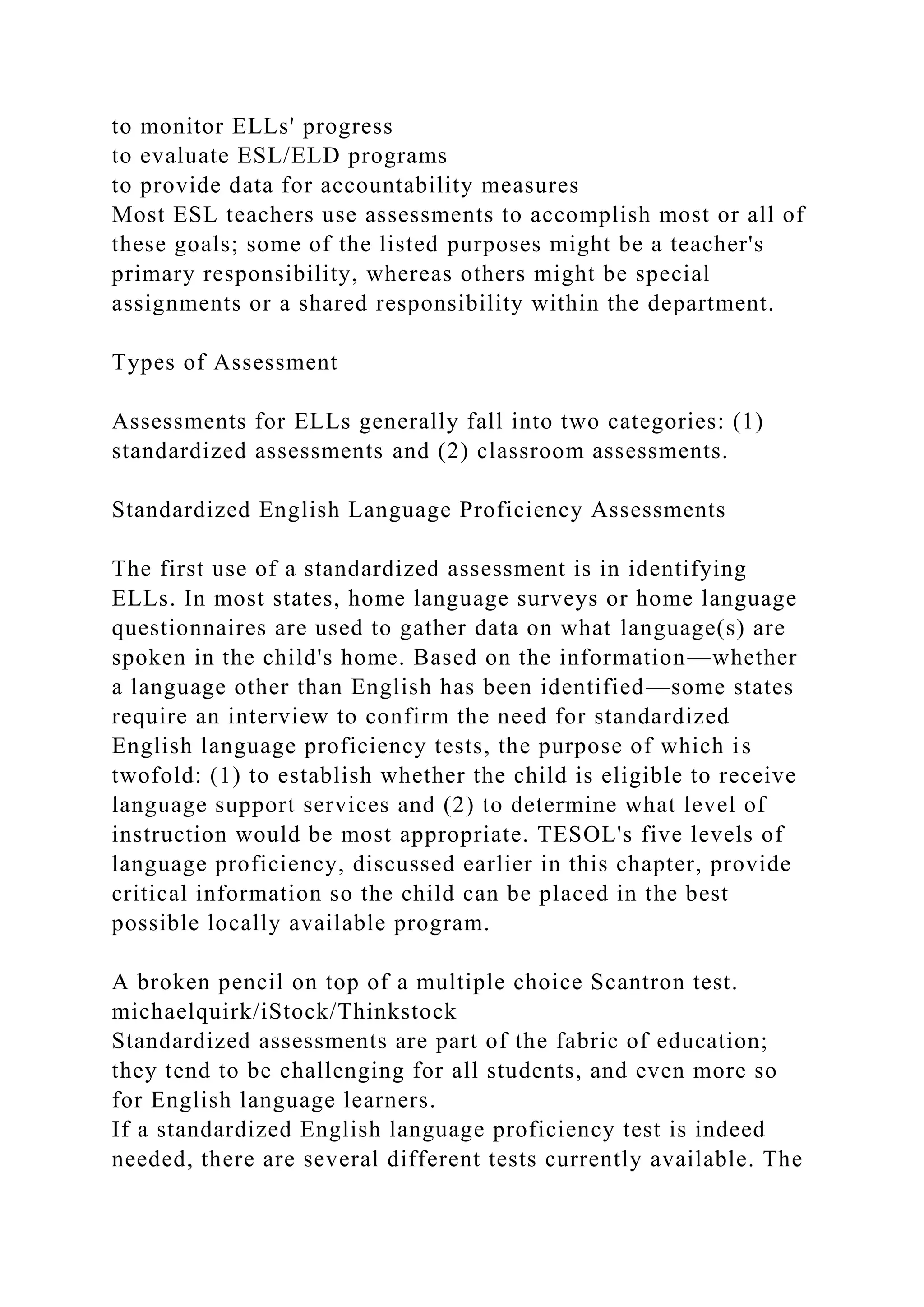 to monitor ELLs' progress
to evaluate ESL/ELD programs
to provide data for accountability measures
Most ESL teachers use assessments to accomplish most or all of
these goals; some of the listed purposes might be a teacher's
primary responsibility, whereas others might be special
assignments or a shared responsibility within the department.
Types of Assessment
Assessments for ELLs generally fall into two categories: (1)
standardized assessments and (2) classroom assessments.
Standardized English Language Proficiency Assessments
The first use of a standardized assessment is in identifying
ELLs. In most states, home language surveys or home language
questionnaires are used to gather data on what language(s) are
spoken in the child's home. Based on the information—whether
a language other than English has been identified—some states
require an interview to confirm the need for standardized
English language proficiency tests, the purpose of which is
twofold: (1) to establish whether the child is eligible to receive
language support services and (2) to determine what level of
instruction would be most appropriate. TESOL's five levels of
language proficiency, discussed earlier in this chapter, provide
critical information so the child can be placed in the best
possible locally available program.
A broken pencil on top of a multiple choice Scantron test.
michaelquirk/iStock/Thinkstock
Standardized assessments are part of the fabric of education;
they tend to be challenging for all students, and even more so
for English language learners.
If a standardized English language proficiency test is indeed
needed, there are several different tests currently available. The
 