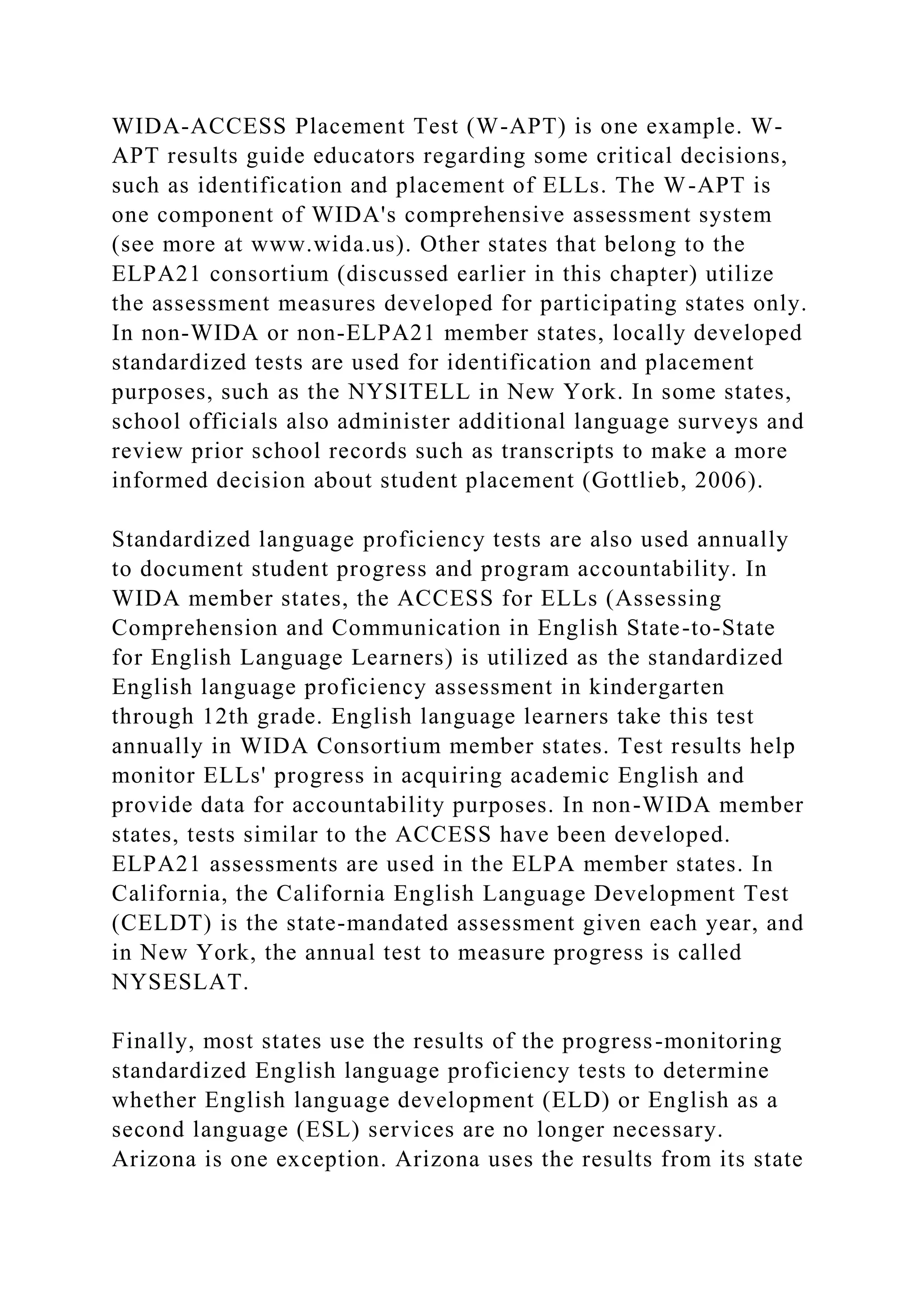 WIDA-ACCESS Placement Test (W-APT) is one example. W-
APT results guide educators regarding some critical decisions,
such as identification and placement of ELLs. The W-APT is
one component of WIDA's comprehensive assessment system
(see more at www.wida.us). Other states that belong to the
ELPA21 consortium (discussed earlier in this chapter) utilize
the assessment measures developed for participating states only.
In non-WIDA or non-ELPA21 member states, locally developed
standardized tests are used for identification and placement
purposes, such as the NYSITELL in New York. In some states,
school officials also administer additional language surveys and
review prior school records such as transcripts to make a more
informed decision about student placement (Gottlieb, 2006).
Standardized language proficiency tests are also used annually
to document student progress and program accountability. In
WIDA member states, the ACCESS for ELLs (Assessing
Comprehension and Communication in English State-to-State
for English Language Learners) is utilized as the standardized
English language proficiency assessment in kindergarten
through 12th grade. English language learners take this test
annually in WIDA Consortium member states. Test results help
monitor ELLs' progress in acquiring academic English and
provide data for accountability purposes. In non-WIDA member
states, tests similar to the ACCESS have been developed.
ELPA21 assessments are used in the ELPA member states. In
California, the California English Language Development Test
(CELDT) is the state-mandated assessment given each year, and
in New York, the annual test to measure progress is called
NYSESLAT.
Finally, most states use the results of the progress-monitoring
standardized English language proficiency tests to determine
whether English language development (ELD) or English as a
second language (ESL) services are no longer necessary.
Arizona is one exception. Arizona uses the results from its state
 