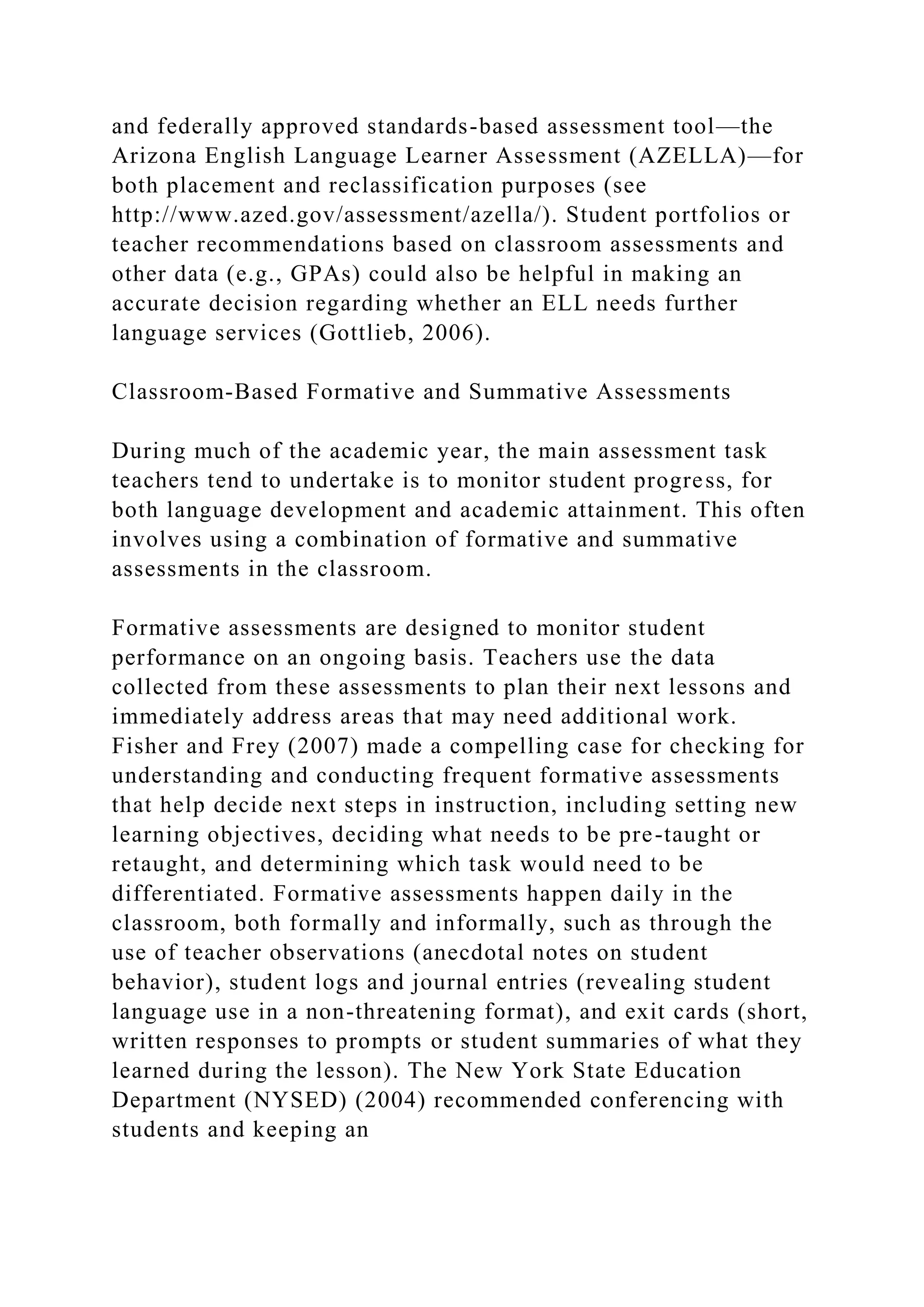 and federally approved standards-based assessment tool—the
Arizona English Language Learner Assessment (AZELLA)—for
both placement and reclassification purposes (see
http://www.azed.gov/assessment/azella/). Student portfolios or
teacher recommendations based on classroom assessments and
other data (e.g., GPAs) could also be helpful in making an
accurate decision regarding whether an ELL needs further
language services (Gottlieb, 2006).
Classroom-Based Formative and Summative Assessments
During much of the academic year, the main assessment task
teachers tend to undertake is to monitor student progress, for
both language development and academic attainment. This often
involves using a combination of formative and summative
assessments in the classroom.
Formative assessments are designed to monitor student
performance on an ongoing basis. Teachers use the data
collected from these assessments to plan their next lessons and
immediately address areas that may need additional work.
Fisher and Frey (2007) made a compelling case for checking for
understanding and conducting frequent formative assessments
that help decide next steps in instruction, including setting new
learning objectives, deciding what needs to be pre-taught or
retaught, and determining which task would need to be
differentiated. Formative assessments happen daily in the
classroom, both formally and informally, such as through the
use of teacher observations (anecdotal notes on student
behavior), student logs and journal entries (revealing student
language use in a non-threatening format), and exit cards (short,
written responses to prompts or student summaries of what they
learned during the lesson). The New York State Education
Department (NYSED) (2004) recommended conferencing with
students and keeping an
 