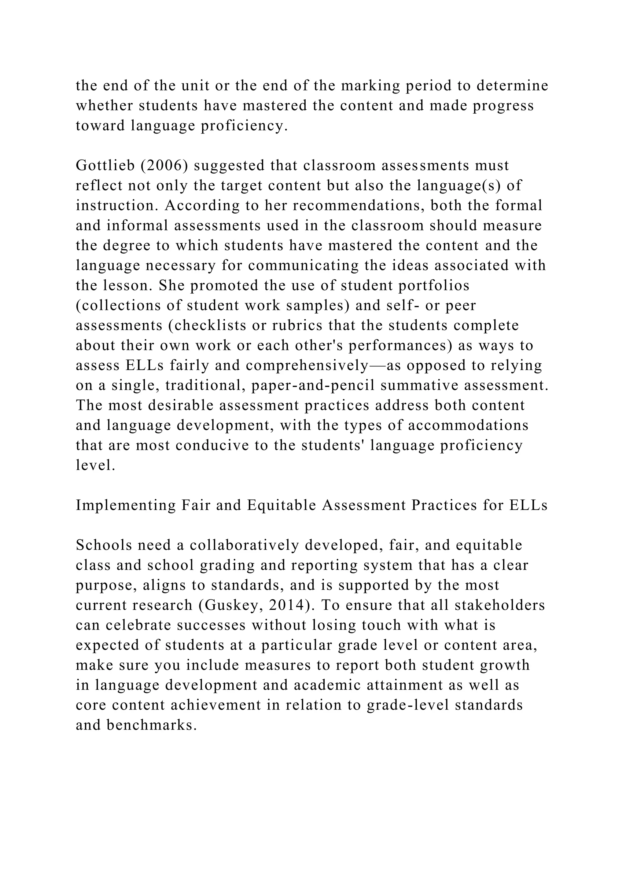 the end of the unit or the end of the marking period to determine
whether students have mastered the content and made progress
toward language proficiency.
Gottlieb (2006) suggested that classroom assessments must
reflect not only the target content but also the language(s) of
instruction. According to her recommendations, both the formal
and informal assessments used in the classroom should measure
the degree to which students have mastered the content and the
language necessary for communicating the ideas associated with
the lesson. She promoted the use of student portfolios
(collections of student work samples) and self- or peer
assessments (checklists or rubrics that the students complete
about their own work or each other's performances) as ways to
assess ELLs fairly and comprehensively—as opposed to relying
on a single, traditional, paper-and-pencil summative assessment.
The most desirable assessment practices address both content
and language development, with the types of accommodations
that are most conducive to the students' language proficiency
level.
Implementing Fair and Equitable Assessment Practices for ELLs
Schools need a collaboratively developed, fair, and equitable
class and school grading and reporting system that has a clear
purpose, aligns to standards, and is supported by the most
current research (Guskey, 2014). To ensure that all stakeholders
can celebrate successes without losing touch with what is
expected of students at a particular grade level or content area,
make sure you include measures to report both student growth
in language development and academic attainment as well as
core content achievement in relation to grade-level standards
and benchmarks.
 