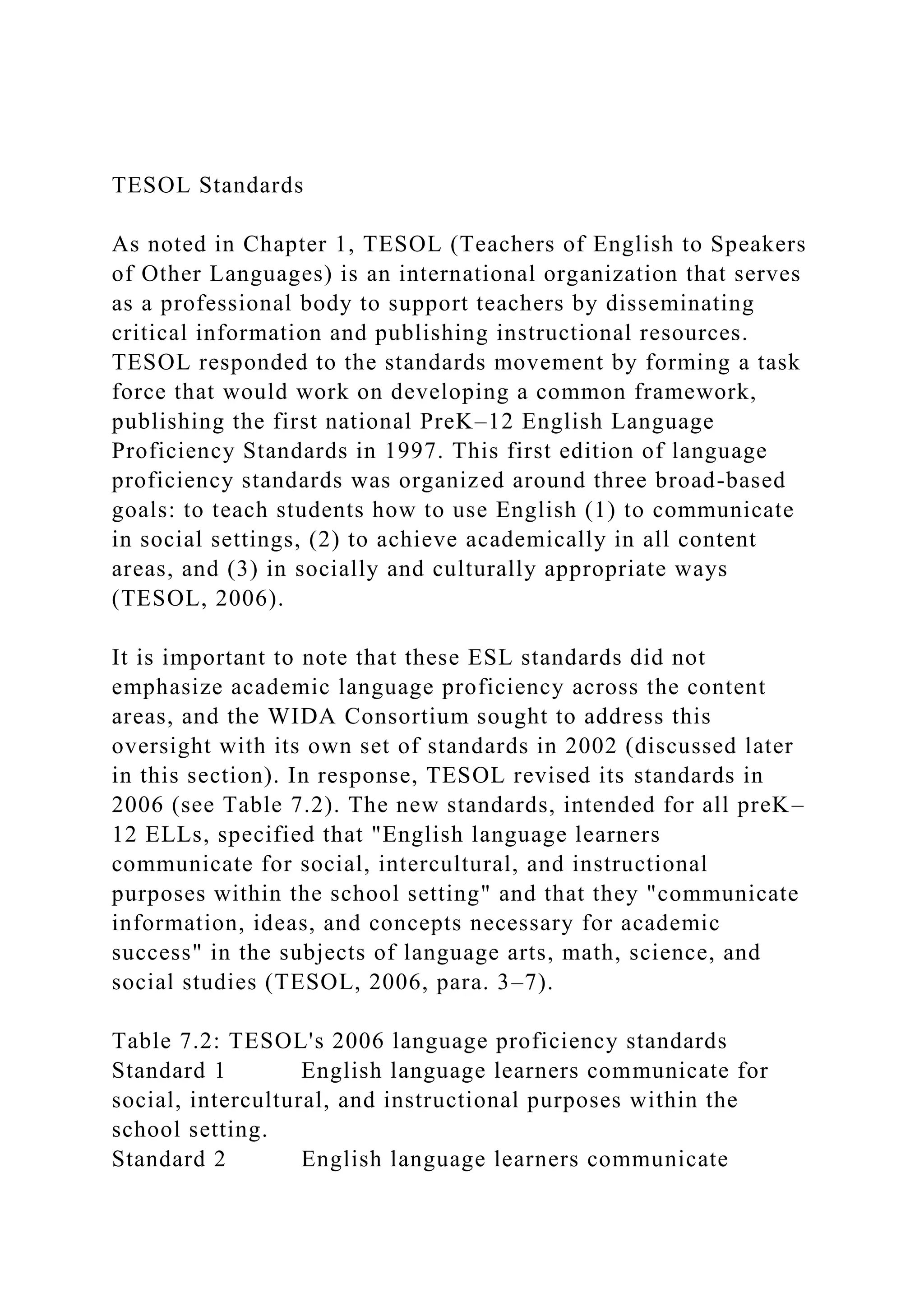 TESOL Standards
As noted in Chapter 1, TESOL (Teachers of English to Speakers
of Other Languages) is an international organization that serves
as a professional body to support teachers by disseminating
critical information and publishing instructional resources.
TESOL responded to the standards movement by forming a task
force that would work on developing a common framework,
publishing the first national PreK–12 English Language
Proficiency Standards in 1997. This first edition of language
proficiency standards was organized around three broad-based
goals: to teach students how to use English (1) to communicate
in social settings, (2) to achieve academically in all content
areas, and (3) in socially and culturally appropriate ways
(TESOL, 2006).
It is important to note that these ESL standards did not
emphasize academic language proficiency across the content
areas, and the WIDA Consortium sought to address this
oversight with its own set of standards in 2002 (discussed later
in this section). In response, TESOL revised its standards in
2006 (see Table 7.2). The new standards, intended for all preK–
12 ELLs, specified that "English language learners
communicate for social, intercultural, and instructional
purposes within the school setting" and that they "communicate
information, ideas, and concepts necessary for academic
success" in the subjects of language arts, math, science, and
social studies (TESOL, 2006, para. 3–7).
Table 7.2: TESOL's 2006 language proficiency standards
Standard 1 English language learners communicate for
social, intercultural, and instructional purposes within the
school setting.
Standard 2 English language learners communicate
 
