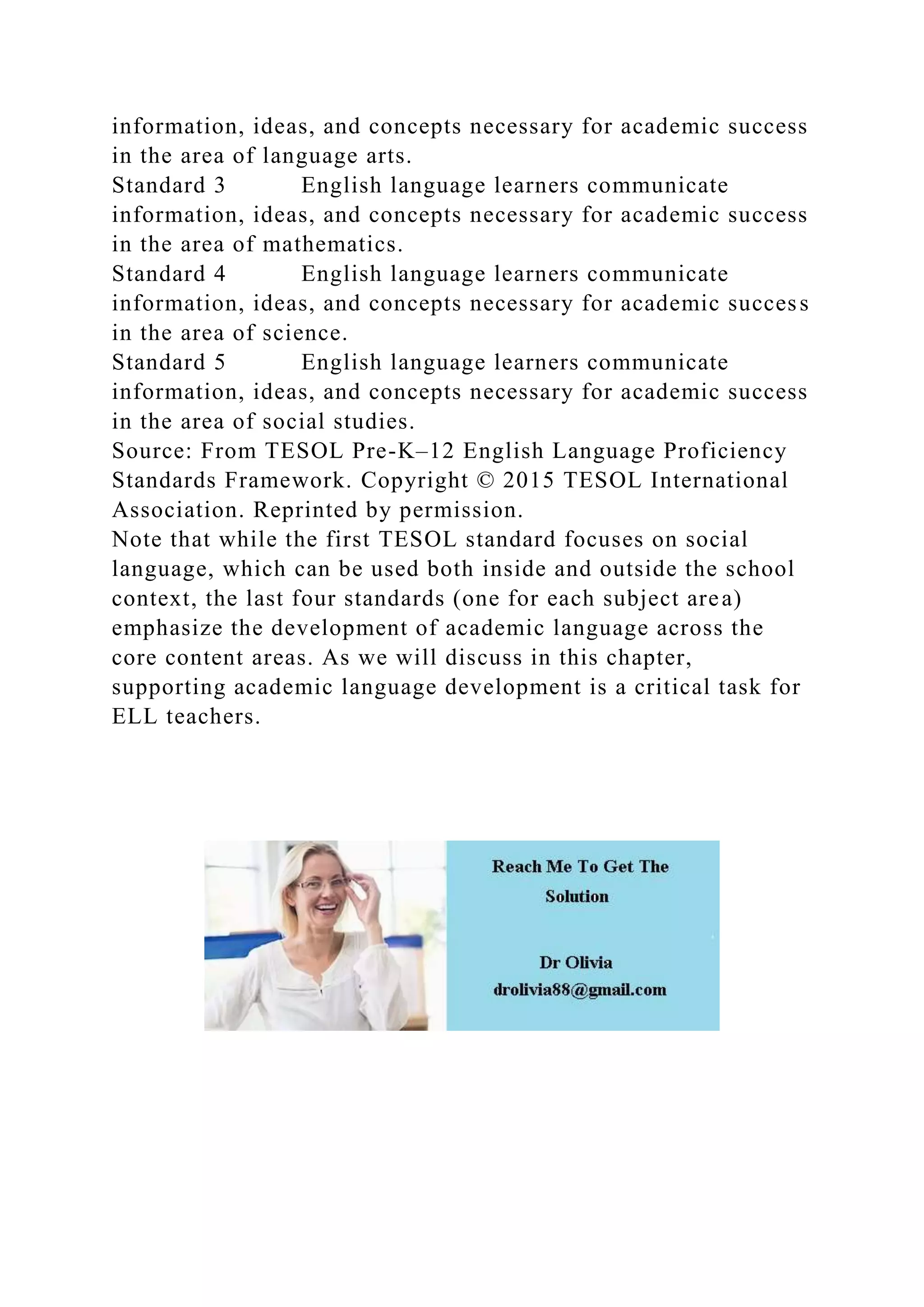 information, ideas, and concepts necessary for academic success
in the area of language arts.
Standard 3 English language learners communicate
information, ideas, and concepts necessary for academic success
in the area of mathematics.
Standard 4 English language learners communicate
information, ideas, and concepts necessary for academic success
in the area of science.
Standard 5 English language learners communicate
information, ideas, and concepts necessary for academic success
in the area of social studies.
Source: From TESOL Pre-K–12 English Language Proficiency
Standards Framework. Copyright © 2015 TESOL International
Association. Reprinted by permission.
Note that while the first TESOL standard focuses on social
language, which can be used both inside and outside the school
context, the last four standards (one for each subject area)
emphasize the development of academic language across the
core content areas. As we will discuss in this chapter,
supporting academic language development is a critical task for
ELL teachers.
 