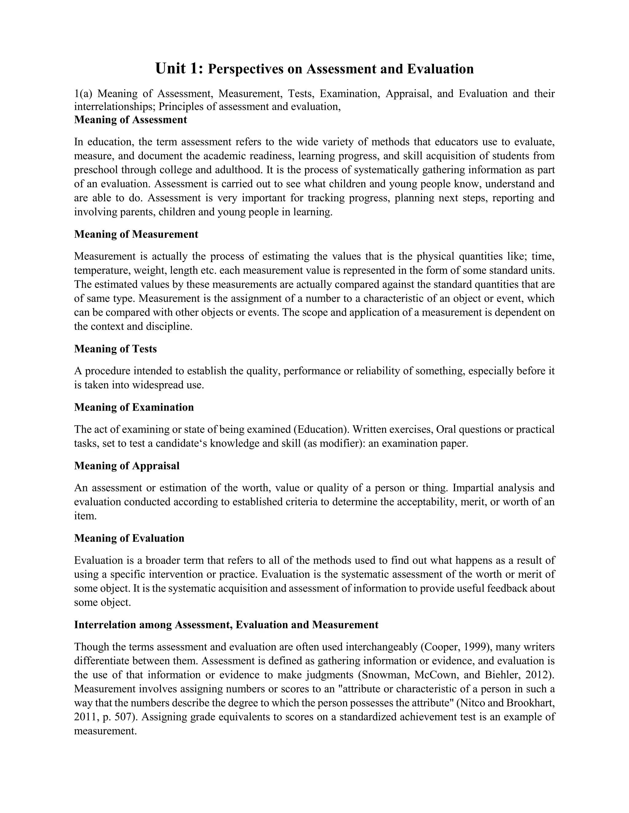 Unit 1: Perspectives on Assessment and Evaluation
1(a) Meaning of Assessment, Measurement, Tests, Examination, Appraisal, and Evaluation and their
interrelationships; Principles of assessment and evaluation,
Meaning of Assessment
In education, the term assessment refers to the wide variety of methods that educators use to evaluate,
measure, and document the academic readiness, learning progress, and skill acquisition of students from
preschool through college and adulthood. It is the process of systematically gathering information as part
of an evaluation. Assessment is carried out to see what children and young people know, understand and
are able to do. Assessment is very important for tracking progress, planning next steps, reporting and
involving parents, children and young people in learning.
Meaning of Measurement
Measurement is actually the process of estimating the values that is the physical quantities like; time,
temperature, weight, length etc. each measurement value is represented in the form of some standard units.
The estimated values by these measurements are actually compared against the standard quantities that are
of same type. Measurement is the assignment of a number to a characteristic of an object or event, which
can be compared with other objects or events. The scope and application of a measurement is dependent on
the context and discipline.
Meaning of Tests
A procedure intended to establish the quality, performance or reliability of something, especially before it
is taken into widespread use.
Meaning of Examination
The act of examining or state of being examined (Education). Written exercises, Oral questions or practical
tasks, set to test a candidate‘s knowledge and skill (as modifier): an examination paper.
Meaning of Appraisal
An assessment or estimation of the worth, value or quality of a person or thing. Impartial analysis and
evaluation conducted according to established criteria to determine the acceptability, merit, or worth of an
item.
Meaning of Evaluation
Evaluation is a broader term that refers to all of the methods used to find out what happens as a result of
using a specific intervention or practice. Evaluation is the systematic assessment of the worth or merit of
some object. It is the systematic acquisition and assessment of information to provide useful feedback about
some object.
Interrelation among Assessment, Evaluation and Measurement
Though the terms assessment and evaluation are often used interchangeably (Cooper, 1999), many writers
differentiate between them. Assessment is defined as gathering information or evidence, and evaluation is
the use of that information or evidence to make judgments (Snowman, McCown, and Biehler, 2012).
Measurement involves assigning numbers or scores to an "attribute or characteristic of a person in such a
way that the numbers describe the degree to which the person possesses the attribute" (Nitco and Brookhart,
2011, p. 507). Assigning grade equivalents to scores on a standardized achievement test is an example of
measurement.
 