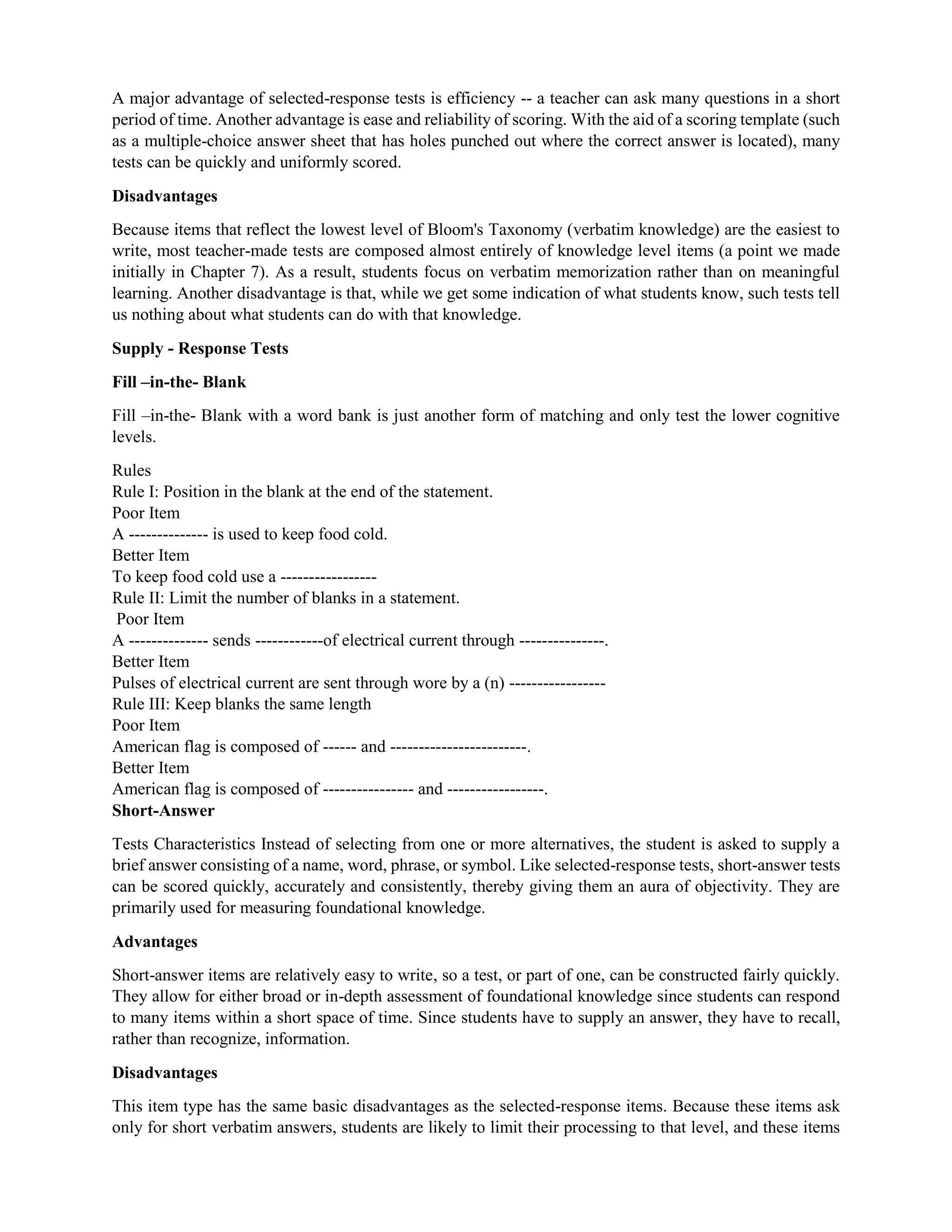 A major advantage of selected-response tests is efficiency -- a teacher can ask many questions in a short
period of time. Another advantage is ease and reliability of scoring. With the aid of a scoring template (such
as a multiple-choice answer sheet that has holes punched out where the correct answer is located), many
tests can be quickly and uniformly scored.
Disadvantages
Because items that reflect the lowest level of Bloom's Taxonomy (verbatim knowledge) are the easiest to
write, most teacher-made tests are composed almost entirely of knowledge level items (a point we made
initially in Chapter 7). As a result, students focus on verbatim memorization rather than on meaningful
learning. Another disadvantage is that, while we get some indication of what students know, such tests tell
us nothing about what students can do with that knowledge.
Supply - Response Tests
Fill –in-the- Blank
Fill –in-the- Blank with a word bank is just another form of matching and only test the lower cognitive
levels.
Rules
Rule I: Position in the blank at the end of the statement.
Poor Item
A -------------- is used to keep food cold.
Better Item
To keep food cold use a -----------------
Rule II: Limit the number of blanks in a statement.
Poor Item
A -------------- sends ------------of electrical current through ---------------.
Better Item
Pulses of electrical current are sent through wore by a (n) -----------------
Rule III: Keep blanks the same length
Poor Item
American flag is composed of ------ and ------------------------.
Better Item
American flag is composed of ---------------- and -----------------.
Short-Answer
Tests Characteristics Instead of selecting from one or more alternatives, the student is asked to supply a
brief answer consisting of a name, word, phrase, or symbol. Like selected-response tests, short-answer tests
can be scored quickly, accurately and consistently, thereby giving them an aura of objectivity. They are
primarily used for measuring foundational knowledge.
Advantages
Short-answer items are relatively easy to write, so a test, or part of one, can be constructed fairly quickly.
They allow for either broad or in-depth assessment of foundational knowledge since students can respond
to many items within a short space of time. Since students have to supply an answer, they have to recall,
rather than recognize, information.
Disadvantages
This item type has the same basic disadvantages as the selected-response items. Because these items ask
only for short verbatim answers, students are likely to limit their processing to that level, and these items
 