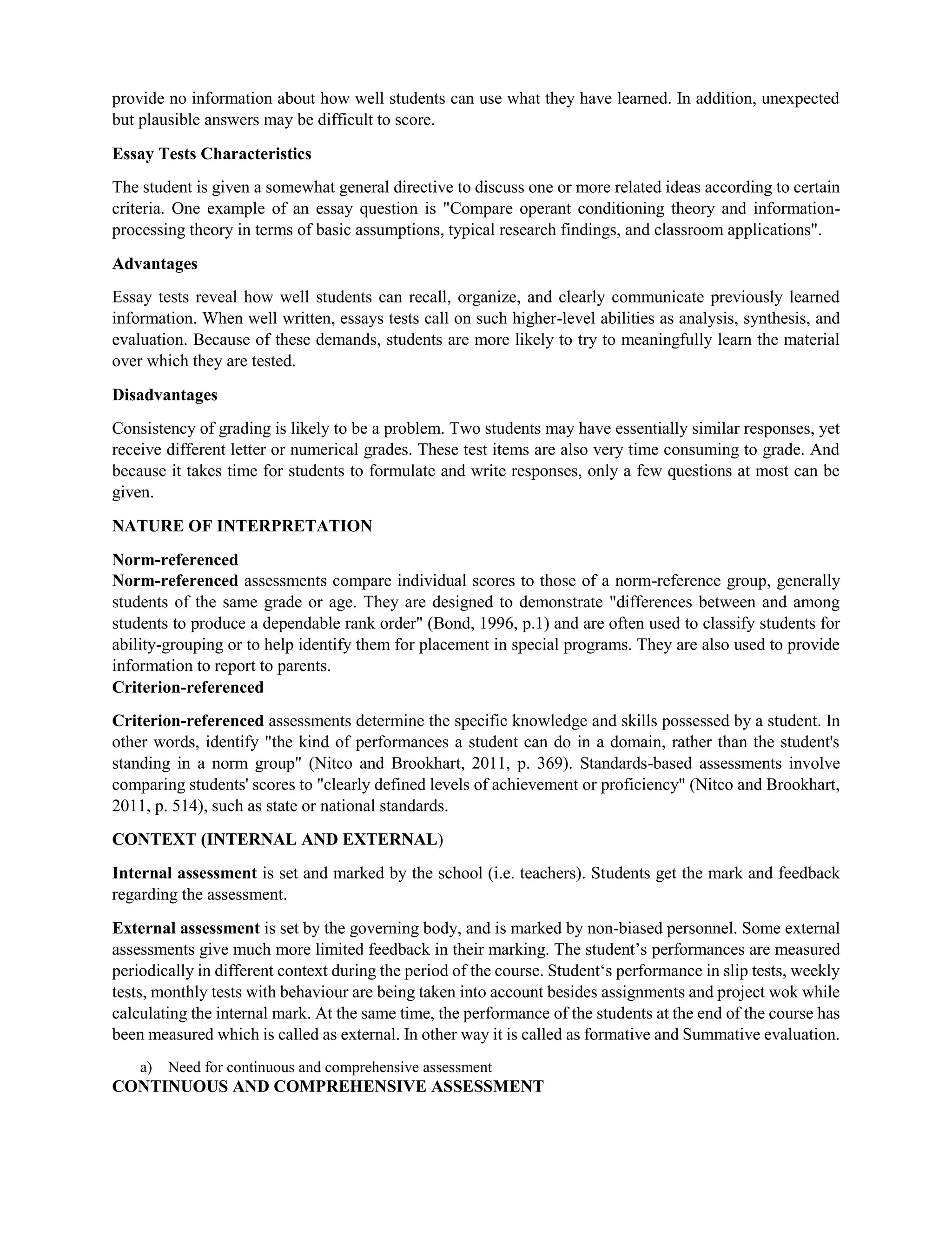provide no information about how well students can use what they have learned. In addition, unexpected
but plausible answers may be difficult to score.
Essay Tests Characteristics
The student is given a somewhat general directive to discuss one or more related ideas according to certain
criteria. One example of an essay question is "Compare operant conditioning theory and information-
processing theory in terms of basic assumptions, typical research findings, and classroom applications".
Advantages
Essay tests reveal how well students can recall, organize, and clearly communicate previously learned
information. When well written, essays tests call on such higher-level abilities as analysis, synthesis, and
evaluation. Because of these demands, students are more likely to try to meaningfully learn the material
over which they are tested.
Disadvantages
Consistency of grading is likely to be a problem. Two students may have essentially similar responses, yet
receive different letter or numerical grades. These test items are also very time consuming to grade. And
because it takes time for students to formulate and write responses, only a few questions at most can be
given.
NATURE OF INTERPRETATION
Norm-referenced
Norm-referenced assessments compare individual scores to those of a norm-reference group, generally
students of the same grade or age. They are designed to demonstrate "differences between and among
students to produce a dependable rank order" (Bond, 1996, p.1) and are often used to classify students for
ability-grouping or to help identify them for placement in special programs. They are also used to provide
information to report to parents.
Criterion-referenced
Criterion-referenced assessments determine the specific knowledge and skills possessed by a student. In
other words, identify "the kind of performances a student can do in a domain, rather than the student's
standing in a norm group" (Nitco and Brookhart, 2011, p. 369). Standards-based assessments involve
comparing students' scores to "clearly defined levels of achievement or proficiency" (Nitco and Brookhart,
2011, p. 514), such as state or national standards.
CONTEXT (INTERNAL AND EXTERNAL)
Internal assessment is set and marked by the school (i.e. teachers). Students get the mark and feedback
regarding the assessment.
External assessment is set by the governing body, and is marked by non-biased personnel. Some external
assessments give much more limited feedback in their marking. The student’s performances are measured
periodically in different context during the period of the course. Student‘s performance in slip tests, weekly
tests, monthly tests with behaviour are being taken into account besides assignments and project wok while
calculating the internal mark. At the same time, the performance of the students at the end of the course has
been measured which is called as external. In other way it is called as formative and Summative evaluation.
a) Need for continuous and comprehensive assessment
CONTINUOUS AND COMPREHENSIVE ASSESSMENT
 