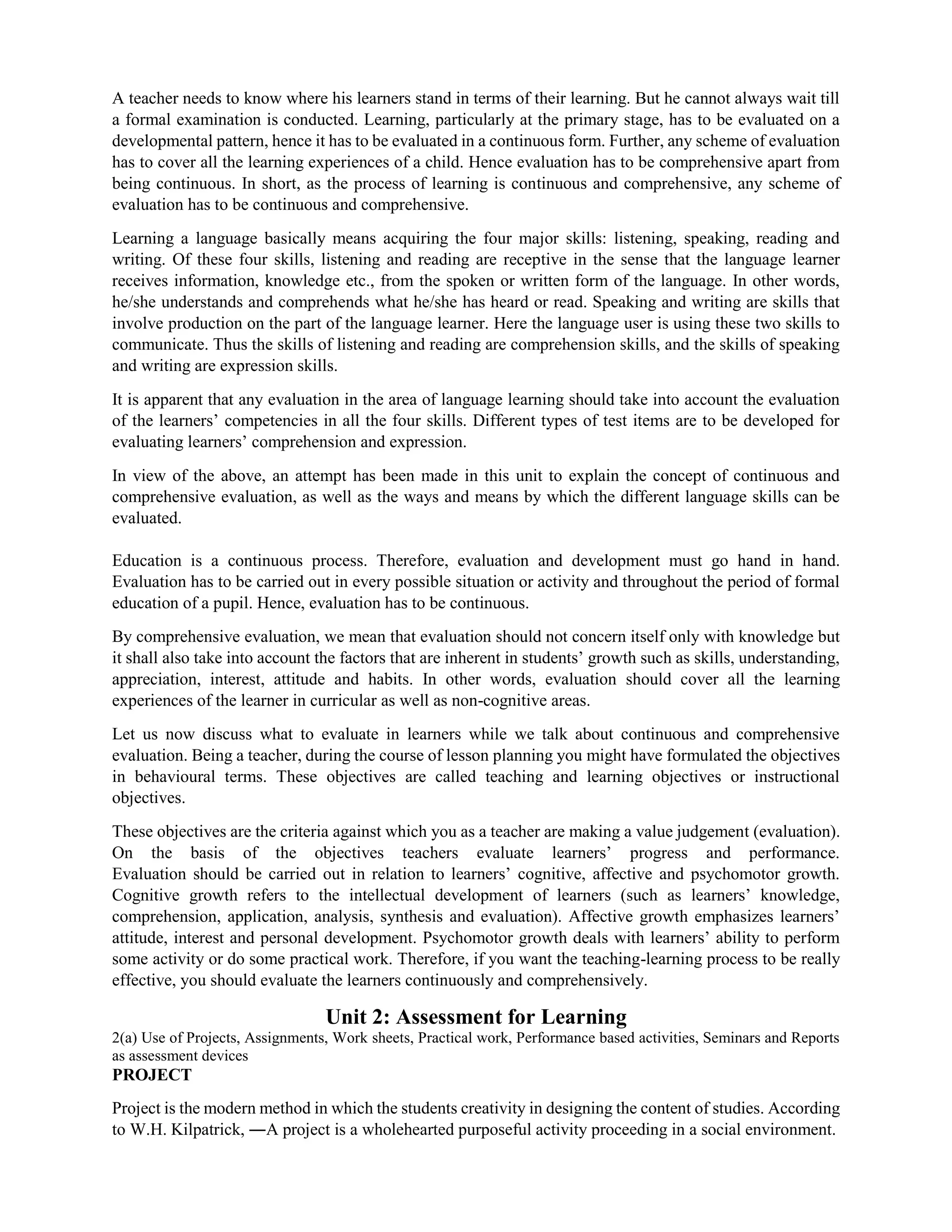 A teacher needs to know where his learners stand in terms of their learning. But he cannot always wait till
a formal examination is conducted. Learning, particularly at the primary stage, has to be evaluated on a
developmental pattern, hence it has to be evaluated in a continuous form. Further, any scheme of evaluation
has to cover all the learning experiences of a child. Hence evaluation has to be comprehensive apart from
being continuous. In short, as the process of learning is continuous and comprehensive, any scheme of
evaluation has to be continuous and comprehensive.
Learning a language basically means acquiring the four major skills: listening, speaking, reading and
writing. Of these four skills, listening and reading are receptive in the sense that the language learner
receives information, knowledge etc., from the spoken or written form of the language. In other words,
he/she understands and comprehends what he/she has heard or read. Speaking and writing are skills that
involve production on the part of the language learner. Here the language user is using these two skills to
communicate. Thus the skills of listening and reading are comprehension skills, and the skills of speaking
and writing are expression skills.
It is apparent that any evaluation in the area of language learning should take into account the evaluation
of the learners’ competencies in all the four skills. Different types of test items are to be developed for
evaluating learners’ comprehension and expression.
In view of the above, an attempt has been made in this unit to explain the concept of continuous and
comprehensive evaluation, as well as the ways and means by which the different language skills can be
evaluated.
Education is a continuous process. Therefore, evaluation and development must go hand in hand.
Evaluation has to be carried out in every possible situation or activity and throughout the period of formal
education of a pupil. Hence, evaluation has to be continuous.
By comprehensive evaluation, we mean that evaluation should not concern itself only with knowledge but
it shall also take into account the factors that are inherent in students’ growth such as skills, understanding,
appreciation, interest, attitude and habits. In other words, evaluation should cover all the learning
experiences of the learner in curricular as well as non-cognitive areas.
Let us now discuss what to evaluate in learners while we talk about continuous and comprehensive
evaluation. Being a teacher, during the course of lesson planning you might have formulated the objectives
in behavioural terms. These objectives are called teaching and learning objectives or instructional
objectives.
These objectives are the criteria against which you as a teacher are making a value judgement (evaluation).
On the basis of the objectives teachers evaluate learners’ progress and performance.
Evaluation should be carried out in relation to learners’ cognitive, affective and psychomotor growth.
Cognitive growth refers to the intellectual development of learners (such as learners’ knowledge,
comprehension, application, analysis, synthesis and evaluation). Affective growth emphasizes learners’
attitude, interest and personal development. Psychomotor growth deals with learners’ ability to perform
some activity or do some practical work. Therefore, if you want the teaching-learning process to be really
effective, you should evaluate the learners continuously and comprehensively.
Unit 2: Assessment for Learning
2(a) Use of Projects, Assignments, Work sheets, Practical work, Performance based activities, Seminars and Reports
as assessment devices
PROJECT
Project is the modern method in which the students creativity in designing the content of studies. According
to W.H. Kilpatrick, ―A project is a wholehearted purposeful activity proceeding in a social environment.
 
