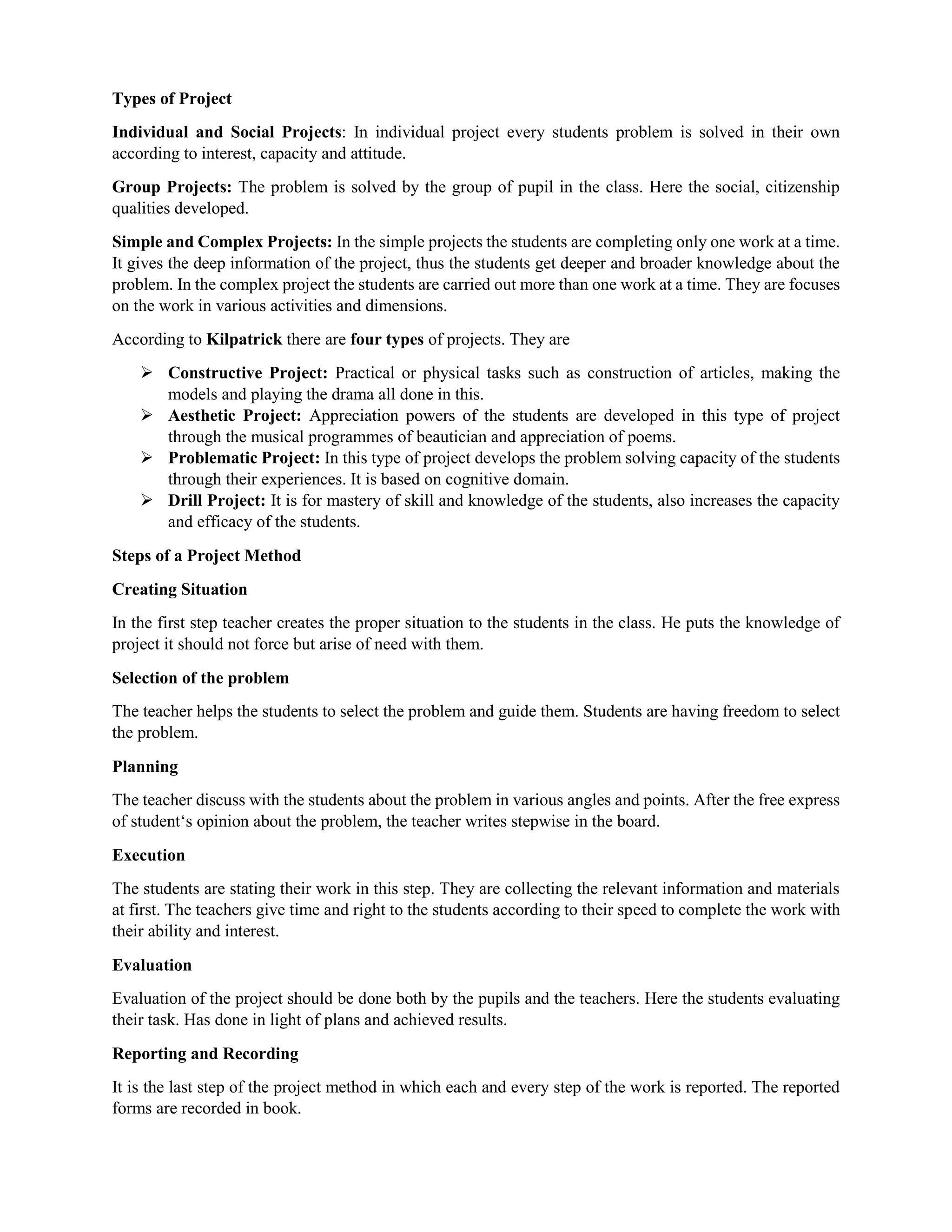 Types of Project
Individual and Social Projects: In individual project every students problem is solved in their own
according to interest, capacity and attitude.
Group Projects: The problem is solved by the group of pupil in the class. Here the social, citizenship
qualities developed.
Simple and Complex Projects: In the simple projects the students are completing only one work at a time.
It gives the deep information of the project, thus the students get deeper and broader knowledge about the
problem. In the complex project the students are carried out more than one work at a time. They are focuses
on the work in various activities and dimensions.
According to Kilpatrick there are four types of projects. They are
 Constructive Project: Practical or physical tasks such as construction of articles, making the
models and playing the drama all done in this.
 Aesthetic Project: Appreciation powers of the students are developed in this type of project
through the musical programmes of beautician and appreciation of poems.
 Problematic Project: In this type of project develops the problem solving capacity of the students
through their experiences. It is based on cognitive domain.
 Drill Project: It is for mastery of skill and knowledge of the students, also increases the capacity
and efficacy of the students.
Steps of a Project Method
Creating Situation
In the first step teacher creates the proper situation to the students in the class. He puts the knowledge of
project it should not force but arise of need with them.
Selection of the problem
The teacher helps the students to select the problem and guide them. Students are having freedom to select
the problem.
Planning
The teacher discuss with the students about the problem in various angles and points. After the free express
of student‘s opinion about the problem, the teacher writes stepwise in the board.
Execution
The students are stating their work in this step. They are collecting the relevant information and materials
at first. The teachers give time and right to the students according to their speed to complete the work with
their ability and interest.
Evaluation
Evaluation of the project should be done both by the pupils and the teachers. Here the students evaluating
their task. Has done in light of plans and achieved results.
Reporting and Recording
It is the last step of the project method in which each and every step of the work is reported. The reported
forms are recorded in book.
 
