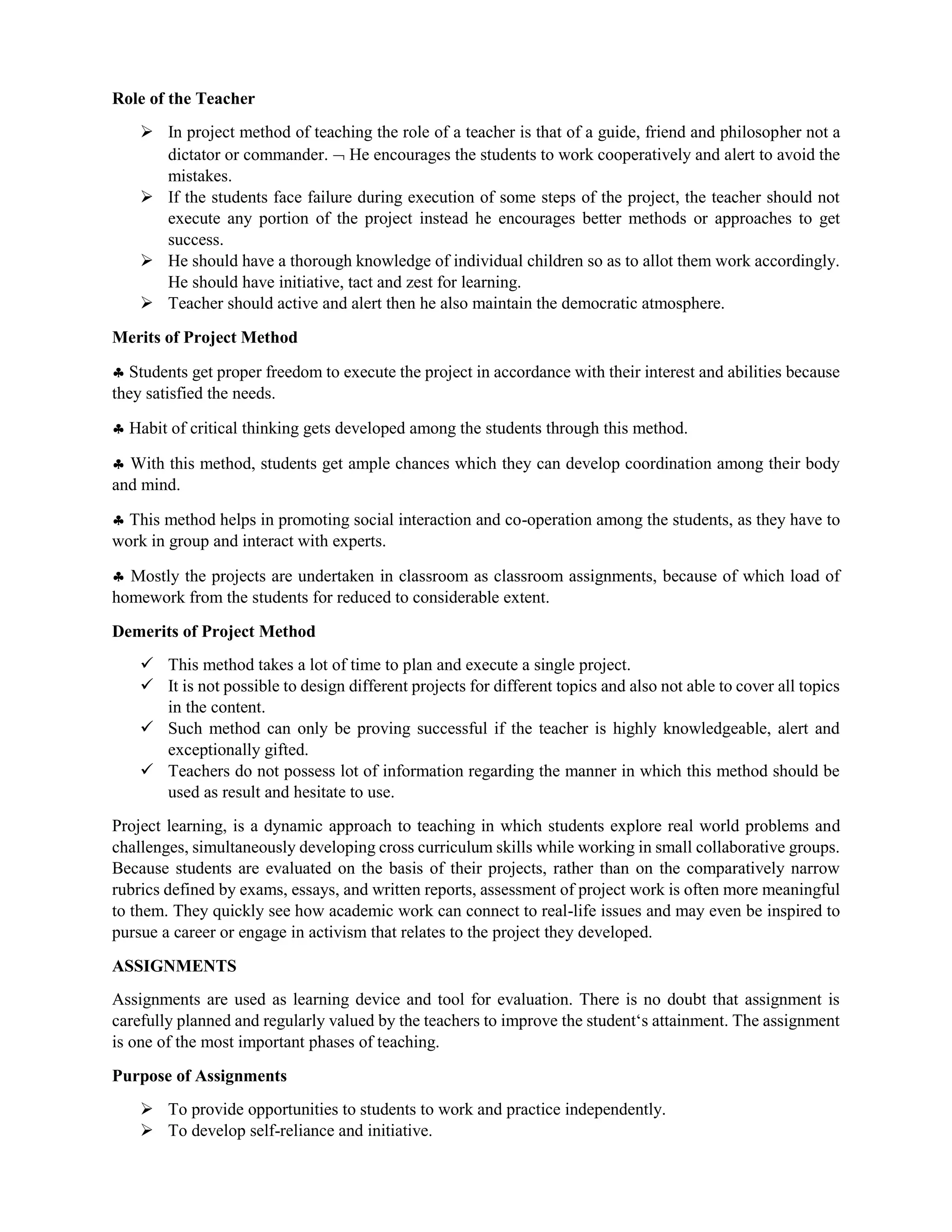 Role of the Teacher
 In project method of teaching the role of a teacher is that of a guide, friend and philosopher not a
dictator or commander.  He encourages the students to work cooperatively and alert to avoid the
mistakes.
 If the students face failure during execution of some steps of the project, the teacher should not
execute any portion of the project instead he encourages better methods or approaches to get
success.
 He should have a thorough knowledge of individual children so as to allot them work accordingly.
He should have initiative, tact and zest for learning.
 Teacher should active and alert then he also maintain the democratic atmosphere.
Merits of Project Method
 Students get proper freedom to execute the project in accordance with their interest and abilities because
they satisfied the needs.
 Habit of critical thinking gets developed among the students through this method.
 With this method, students get ample chances which they can develop coordination among their body
and mind.
 This method helps in promoting social interaction and co-operation among the students, as they have to
work in group and interact with experts.
 Mostly the projects are undertaken in classroom as classroom assignments, because of which load of
homework from the students for reduced to considerable extent.
Demerits of Project Method
 This method takes a lot of time to plan and execute a single project.
 It is not possible to design different projects for different topics and also not able to cover all topics
in the content.
 Such method can only be proving successful if the teacher is highly knowledgeable, alert and
exceptionally gifted.
 Teachers do not possess lot of information regarding the manner in which this method should be
used as result and hesitate to use.
Project learning, is a dynamic approach to teaching in which students explore real world problems and
challenges, simultaneously developing cross curriculum skills while working in small collaborative groups.
Because students are evaluated on the basis of their projects, rather than on the comparatively narrow
rubrics defined by exams, essays, and written reports, assessment of project work is often more meaningful
to them. They quickly see how academic work can connect to real-life issues and may even be inspired to
pursue a career or engage in activism that relates to the project they developed.
ASSIGNMENTS
Assignments are used as learning device and tool for evaluation. There is no doubt that assignment is
carefully planned and regularly valued by the teachers to improve the student‘s attainment. The assignment
is one of the most important phases of teaching.
Purpose of Assignments
 To provide opportunities to students to work and practice independently.
 To develop self-reliance and initiative.
 