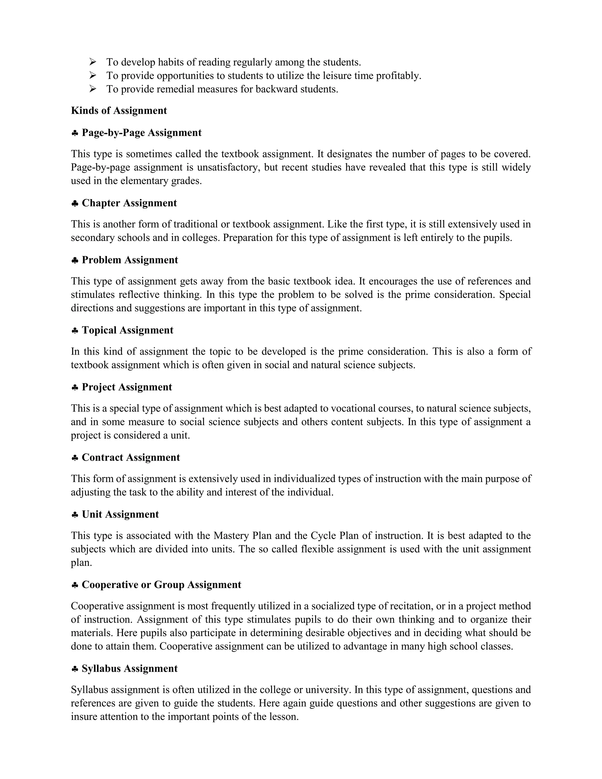  To develop habits of reading regularly among the students.
 To provide opportunities to students to utilize the leisure time profitably.
 To provide remedial measures for backward students.
Kinds of Assignment
 Page-by-Page Assignment
This type is sometimes called the textbook assignment. It designates the number of pages to be covered.
Page-by-page assignment is unsatisfactory, but recent studies have revealed that this type is still widely
used in the elementary grades.
 Chapter Assignment
This is another form of traditional or textbook assignment. Like the first type, it is still extensively used in
secondary schools and in colleges. Preparation for this type of assignment is left entirely to the pupils.
 Problem Assignment
This type of assignment gets away from the basic textbook idea. It encourages the use of references and
stimulates reflective thinking. In this type the problem to be solved is the prime consideration. Special
directions and suggestions are important in this type of assignment.
 Topical Assignment
In this kind of assignment the topic to be developed is the prime consideration. This is also a form of
textbook assignment which is often given in social and natural science subjects.
 Project Assignment
This is a special type of assignment which is best adapted to vocational courses, to natural science subjects,
and in some measure to social science subjects and others content subjects. In this type of assignment a
project is considered a unit.
 Contract Assignment
This form of assignment is extensively used in individualized types of instruction with the main purpose of
adjusting the task to the ability and interest of the individual.
 Unit Assignment
This type is associated with the Mastery Plan and the Cycle Plan of instruction. It is best adapted to the
subjects which are divided into units. The so called flexible assignment is used with the unit assignment
plan.
 Cooperative or Group Assignment
Cooperative assignment is most frequently utilized in a socialized type of recitation, or in a project method
of instruction. Assignment of this type stimulates pupils to do their own thinking and to organize their
materials. Here pupils also participate in determining desirable objectives and in deciding what should be
done to attain them. Cooperative assignment can be utilized to advantage in many high school classes.
 Syllabus Assignment
Syllabus assignment is often utilized in the college or university. In this type of assignment, questions and
references are given to guide the students. Here again guide questions and other suggestions are given to
insure attention to the important points of the lesson.
 