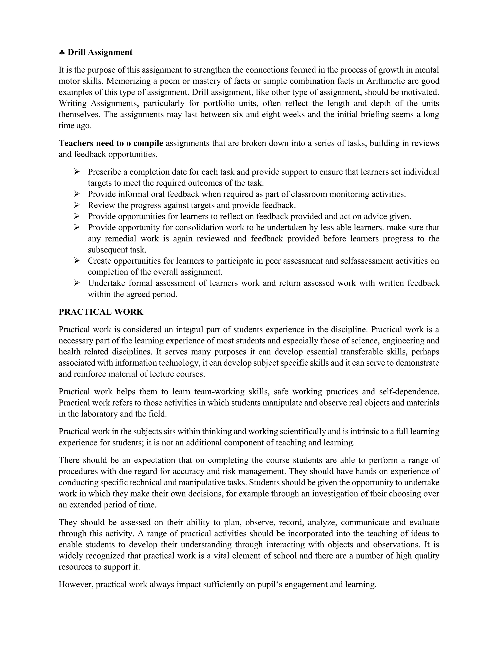  Drill Assignment
It is the purpose of this assignment to strengthen the connections formed in the process of growth in mental
motor skills. Memorizing a poem or mastery of facts or simple combination facts in Arithmetic are good
examples of this type of assignment. Drill assignment, like other type of assignment, should be motivated.
Writing Assignments, particularly for portfolio units, often reflect the length and depth of the units
themselves. The assignments may last between six and eight weeks and the initial briefing seems a long
time ago.
Teachers need to o compile assignments that are broken down into a series of tasks, building in reviews
and feedback opportunities.
 Prescribe a completion date for each task and provide support to ensure that learners set individual
targets to meet the required outcomes of the task.
 Provide informal oral feedback when required as part of classroom monitoring activities.
 Review the progress against targets and provide feedback.
 Provide opportunities for learners to reflect on feedback provided and act on advice given.
 Provide opportunity for consolidation work to be undertaken by less able learners. make sure that
any remedial work is again reviewed and feedback provided before learners progress to the
subsequent task.
 Create opportunities for learners to participate in peer assessment and selfassessment activities on
completion of the overall assignment.
 Undertake formal assessment of learners work and return assessed work with written feedback
within the agreed period.
PRACTICAL WORK
Practical work is considered an integral part of students experience in the discipline. Practical work is a
necessary part of the learning experience of most students and especially those of science, engineering and
health related disciplines. It serves many purposes it can develop essential transferable skills, perhaps
associated with information technology, it can develop subject specific skills and it can serve to demonstrate
and reinforce material of lecture courses.
Practical work helps them to learn team-working skills, safe working practices and self-dependence.
Practical work refers to those activities in which students manipulate and observe real objects and materials
in the laboratory and the field.
Practical work in the subjects sits within thinking and working scientifically and is intrinsic to a full learning
experience for students; it is not an additional component of teaching and learning.
There should be an expectation that on completing the course students are able to perform a range of
procedures with due regard for accuracy and risk management. They should have hands on experience of
conducting specific technical and manipulative tasks. Students should be given the opportunity to undertake
work in which they make their own decisions, for example through an investigation of their choosing over
an extended period of time.
They should be assessed on their ability to plan, observe, record, analyze, communicate and evaluate
through this activity. A range of practical activities should be incorporated into the teaching of ideas to
enable students to develop their understanding through interacting with objects and observations. It is
widely recognized that practical work is a vital element of school and there are a number of high quality
resources to support it.
However, practical work always impact sufficiently on pupil‘s engagement and learning.
 