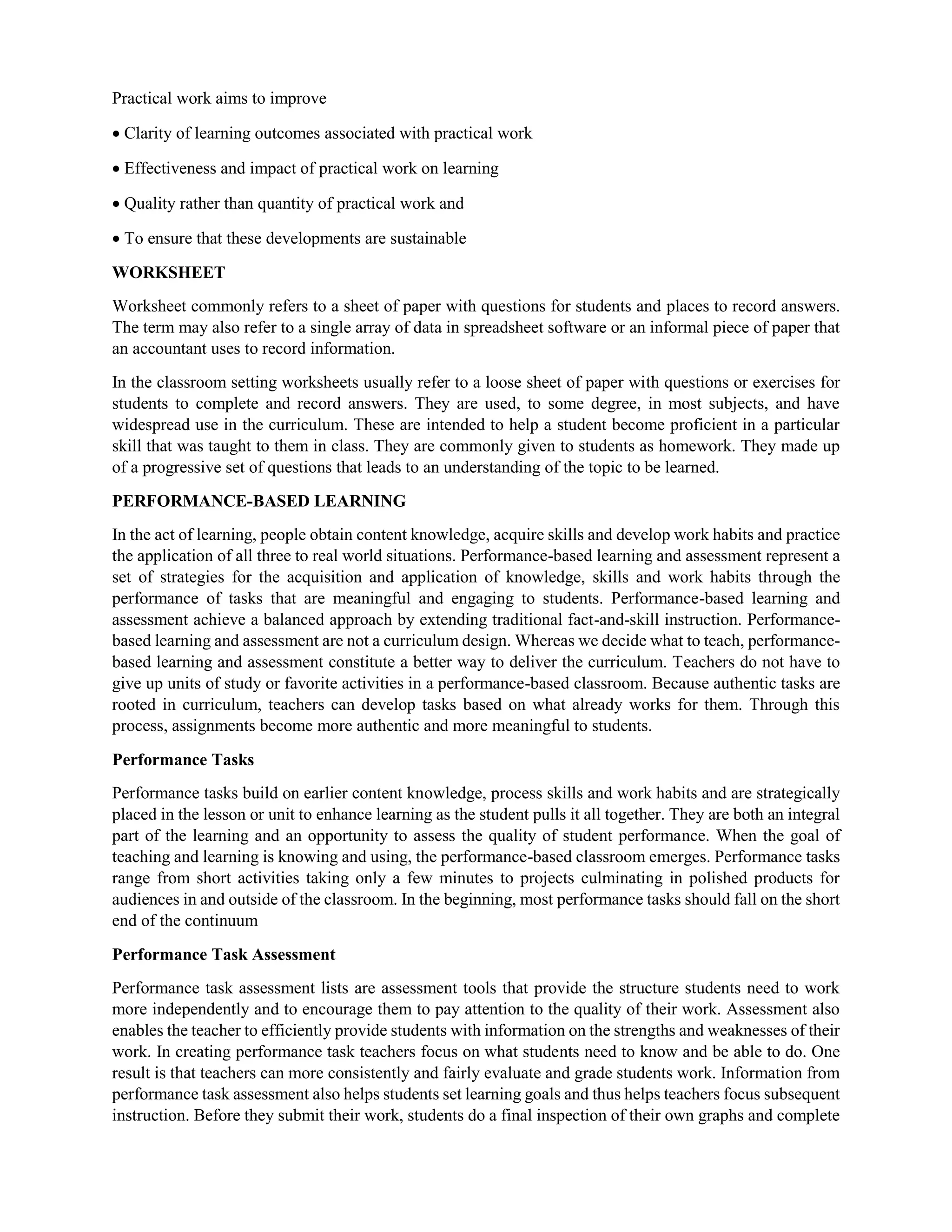 Practical work aims to improve
 Clarity of learning outcomes associated with practical work
 Effectiveness and impact of practical work on learning
 Quality rather than quantity of practical work and
 To ensure that these developments are sustainable
WORKSHEET
Worksheet commonly refers to a sheet of paper with questions for students and places to record answers.
The term may also refer to a single array of data in spreadsheet software or an informal piece of paper that
an accountant uses to record information.
In the classroom setting worksheets usually refer to a loose sheet of paper with questions or exercises for
students to complete and record answers. They are used, to some degree, in most subjects, and have
widespread use in the curriculum. These are intended to help a student become proficient in a particular
skill that was taught to them in class. They are commonly given to students as homework. They made up
of a progressive set of questions that leads to an understanding of the topic to be learned.
PERFORMANCE-BASED LEARNING
In the act of learning, people obtain content knowledge, acquire skills and develop work habits and practice
the application of all three to real world situations. Performance-based learning and assessment represent a
set of strategies for the acquisition and application of knowledge, skills and work habits through the
performance of tasks that are meaningful and engaging to students. Performance-based learning and
assessment achieve a balanced approach by extending traditional fact-and-skill instruction. Performance-
based learning and assessment are not a curriculum design. Whereas we decide what to teach, performance-
based learning and assessment constitute a better way to deliver the curriculum. Teachers do not have to
give up units of study or favorite activities in a performance-based classroom. Because authentic tasks are
rooted in curriculum, teachers can develop tasks based on what already works for them. Through this
process, assignments become more authentic and more meaningful to students.
Performance Tasks
Performance tasks build on earlier content knowledge, process skills and work habits and are strategically
placed in the lesson or unit to enhance learning as the student pulls it all together. They are both an integral
part of the learning and an opportunity to assess the quality of student performance. When the goal of
teaching and learning is knowing and using, the performance-based classroom emerges. Performance tasks
range from short activities taking only a few minutes to projects culminating in polished products for
audiences in and outside of the classroom. In the beginning, most performance tasks should fall on the short
end of the continuum
Performance Task Assessment
Performance task assessment lists are assessment tools that provide the structure students need to work
more independently and to encourage them to pay attention to the quality of their work. Assessment also
enables the teacher to efficiently provide students with information on the strengths and weaknesses of their
work. In creating performance task teachers focus on what students need to know and be able to do. One
result is that teachers can more consistently and fairly evaluate and grade students work. Information from
performance task assessment also helps students set learning goals and thus helps teachers focus subsequent
instruction. Before they submit their work, students do a final inspection of their own graphs and complete
 