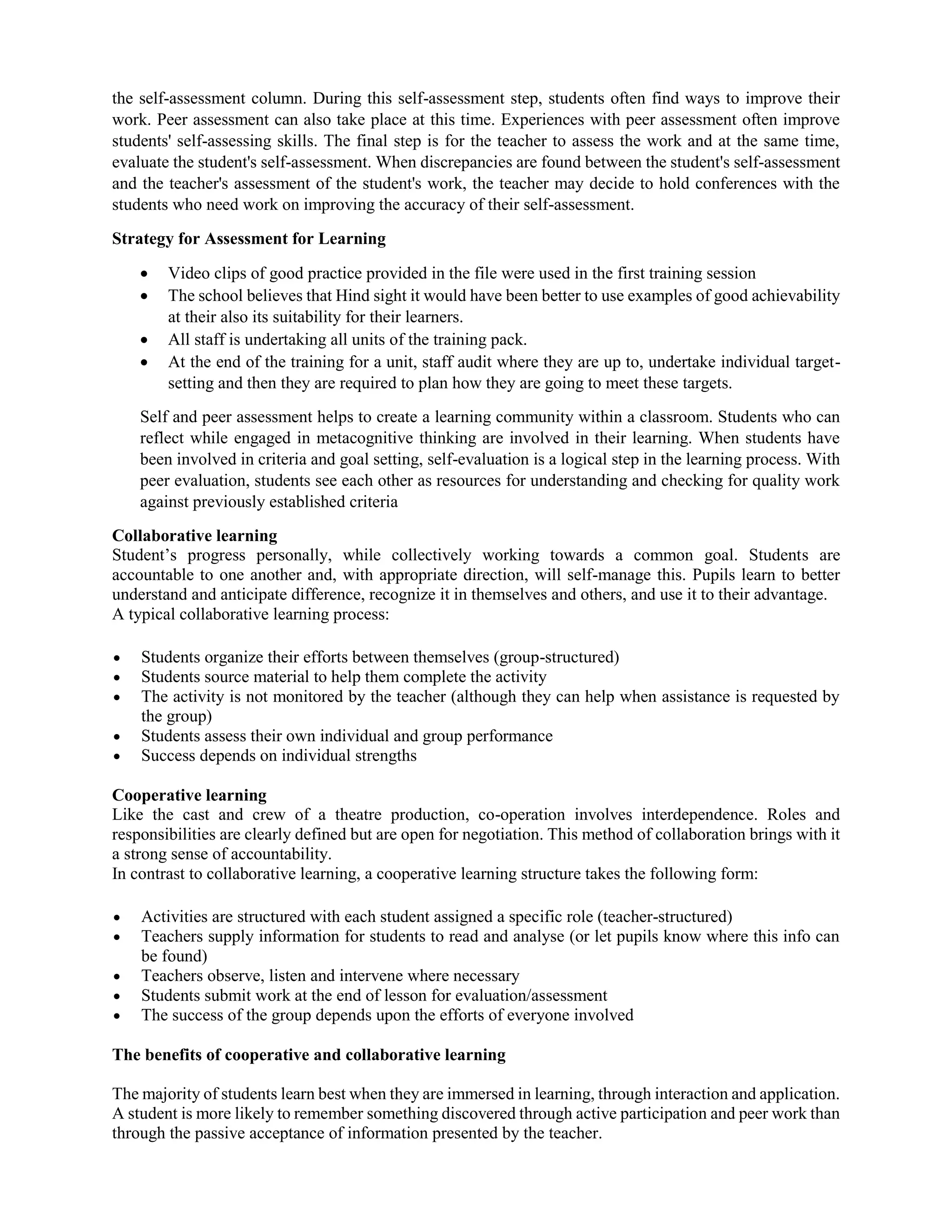 the self-assessment column. During this self-assessment step, students often find ways to improve their
work. Peer assessment can also take place at this time. Experiences with peer assessment often improve
students' self-assessing skills. The final step is for the teacher to assess the work and at the same time,
evaluate the student's self-assessment. When discrepancies are found between the student's self-assessment
and the teacher's assessment of the student's work, the teacher may decide to hold conferences with the
students who need work on improving the accuracy of their self-assessment.
Strategy for Assessment for Learning
 Video clips of good practice provided in the file were used in the first training session
 The school believes that Hind sight it would have been better to use examples of good achievability
at their also its suitability for their learners.
 All staff is undertaking all units of the training pack.
 At the end of the training for a unit, staff audit where they are up to, undertake individual target-
setting and then they are required to plan how they are going to meet these targets.
Self and peer assessment helps to create a learning community within a classroom. Students who can
reflect while engaged in metacognitive thinking are involved in their learning. When students have
been involved in criteria and goal setting, self-evaluation is a logical step in the learning process. With
peer evaluation, students see each other as resources for understanding and checking for quality work
against previously established criteria
Collaborative learning
Student’s progress personally, while collectively working towards a common goal. Students are
accountable to one another and, with appropriate direction, will self-manage this. Pupils learn to better
understand and anticipate difference, recognize it in themselves and others, and use it to their advantage.
A typical collaborative learning process:
 Students organize their efforts between themselves (group-structured)
 Students source material to help them complete the activity
 The activity is not monitored by the teacher (although they can help when assistance is requested by
the group)
 Students assess their own individual and group performance
 Success depends on individual strengths
Cooperative learning
Like the cast and crew of a theatre production, co-operation involves interdependence. Roles and
responsibilities are clearly defined but are open for negotiation. This method of collaboration brings with it
a strong sense of accountability.
In contrast to collaborative learning, a cooperative learning structure takes the following form:
 Activities are structured with each student assigned a specific role (teacher-structured)
 Teachers supply information for students to read and analyse (or let pupils know where this info can
be found)
 Teachers observe, listen and intervene where necessary
 Students submit work at the end of lesson for evaluation/assessment
 The success of the group depends upon the efforts of everyone involved
The benefits of cooperative and collaborative learning
The majority of students learn best when they are immersed in learning, through interaction and application.
A student is more likely to remember something discovered through active participation and peer work than
through the passive acceptance of information presented by the teacher.
 