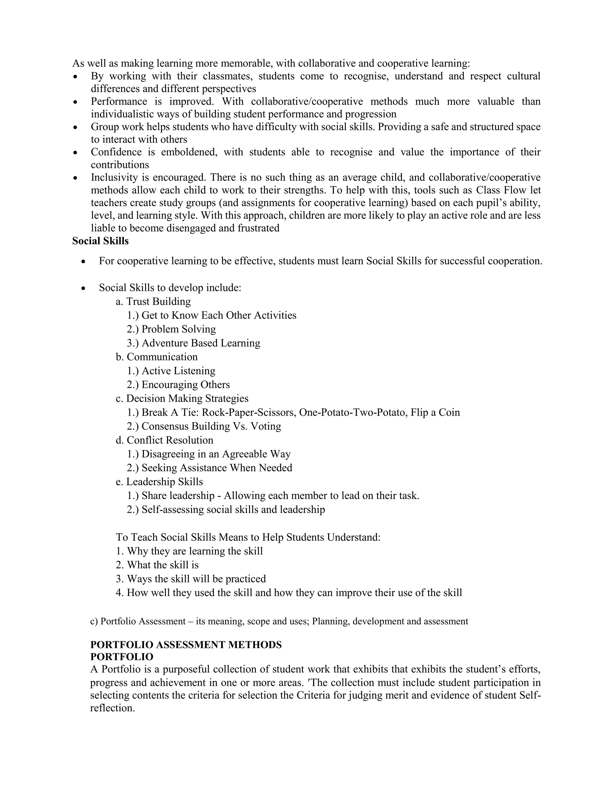 As well as making learning more memorable, with collaborative and cooperative learning:
 By working with their classmates, students come to recognise, understand and respect cultural
differences and different perspectives
 Performance is improved. With collaborative/cooperative methods much more valuable than
individualistic ways of building student performance and progression
 Group work helps students who have difficulty with social skills. Providing a safe and structured space
to interact with others
 Confidence is emboldened, with students able to recognise and value the importance of their
contributions
 Inclusivity is encouraged. There is no such thing as an average child, and collaborative/cooperative
methods allow each child to work to their strengths. To help with this, tools such as Class Flow let
teachers create study groups (and assignments for cooperative learning) based on each pupil’s ability,
level, and learning style. With this approach, children are more likely to play an active role and are less
liable to become disengaged and frustrated
Social Skills
 For cooperative learning to be effective, students must learn Social Skills for successful cooperation.
 Social Skills to develop include:
a. Trust Building
1.) Get to Know Each Other Activities
2.) Problem Solving
3.) Adventure Based Learning
b. Communication
1.) Active Listening
2.) Encouraging Others
c. Decision Making Strategies
1.) Break A Tie: Rock-Paper-Scissors, One-Potato-Two-Potato, Flip a Coin
2.) Consensus Building Vs. Voting
d. Conflict Resolution
1.) Disagreeing in an Agreeable Way
2.) Seeking Assistance When Needed
e. Leadership Skills
1.) Share leadership - Allowing each member to lead on their task.
2.) Self-assessing social skills and leadership
To Teach Social Skills Means to Help Students Understand:
1. Why they are learning the skill
2. What the skill is
3. Ways the skill will be practiced
4. How well they used the skill and how they can improve their use of the skill
c) Portfolio Assessment – its meaning, scope and uses; Planning, development and assessment
PORTFOLIO ASSESSMENT METHODS
PORTFOLIO
A Portfolio is a purposeful collection of student work that exhibits that exhibits the student’s efforts,
progress and achievement in one or more areas. The collection must include student participation in
selecting contents the criteria for selection the Criteria for judging merit and evidence of student Self-
reflection.
 