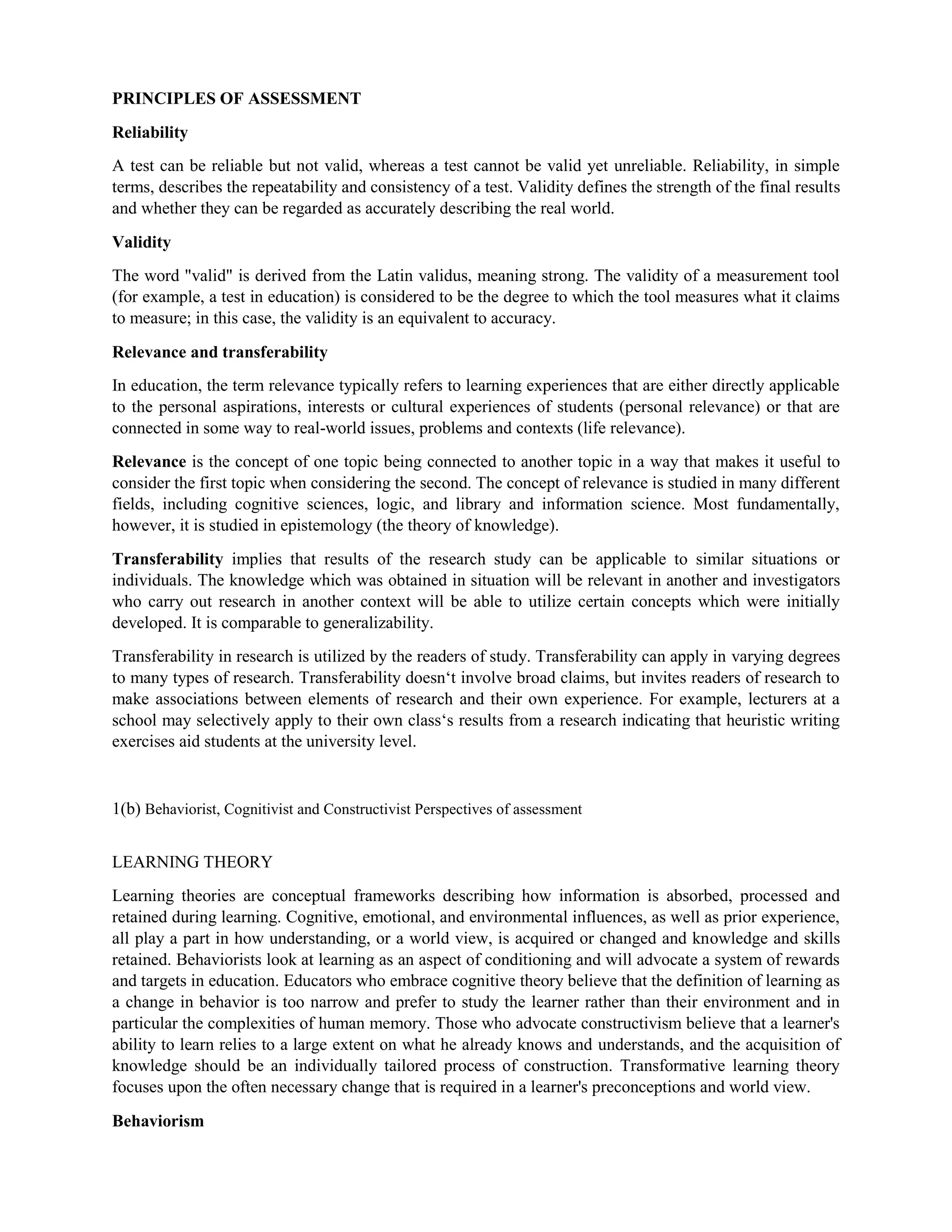 PRINCIPLES OF ASSESSMENT
Reliability
A test can be reliable but not valid, whereas a test cannot be valid yet unreliable. Reliability, in simple
terms, describes the repeatability and consistency of a test. Validity defines the strength of the final results
and whether they can be regarded as accurately describing the real world.
Validity
The word "valid" is derived from the Latin validus, meaning strong. The validity of a measurement tool
(for example, a test in education) is considered to be the degree to which the tool measures what it claims
to measure; in this case, the validity is an equivalent to accuracy.
Relevance and transferability
In education, the term relevance typically refers to learning experiences that are either directly applicable
to the personal aspirations, interests or cultural experiences of students (personal relevance) or that are
connected in some way to real-world issues, problems and contexts (life relevance).
Relevance is the concept of one topic being connected to another topic in a way that makes it useful to
consider the first topic when considering the second. The concept of relevance is studied in many different
fields, including cognitive sciences, logic, and library and information science. Most fundamentally,
however, it is studied in epistemology (the theory of knowledge).
Transferability implies that results of the research study can be applicable to similar situations or
individuals. The knowledge which was obtained in situation will be relevant in another and investigators
who carry out research in another context will be able to utilize certain concepts which were initially
developed. It is comparable to generalizability.
Transferability in research is utilized by the readers of study. Transferability can apply in varying degrees
to many types of research. Transferability doesn‘t involve broad claims, but invites readers of research to
make associations between elements of research and their own experience. For example, lecturers at a
school may selectively apply to their own class‘s results from a research indicating that heuristic writing
exercises aid students at the university level.
1(b) Behaviorist, Cognitivist and Constructivist Perspectives of assessment
LEARNING THEORY
Learning theories are conceptual frameworks describing how information is absorbed, processed and
retained during learning. Cognitive, emotional, and environmental influences, as well as prior experience,
all play a part in how understanding, or a world view, is acquired or changed and knowledge and skills
retained. Behaviorists look at learning as an aspect of conditioning and will advocate a system of rewards
and targets in education. Educators who embrace cognitive theory believe that the definition of learning as
a change in behavior is too narrow and prefer to study the learner rather than their environment and in
particular the complexities of human memory. Those who advocate constructivism believe that a learner's
ability to learn relies to a large extent on what he already knows and understands, and the acquisition of
knowledge should be an individually tailored process of construction. Transformative learning theory
focuses upon the often necessary change that is required in a learner's preconceptions and world view.
Behaviorism
 