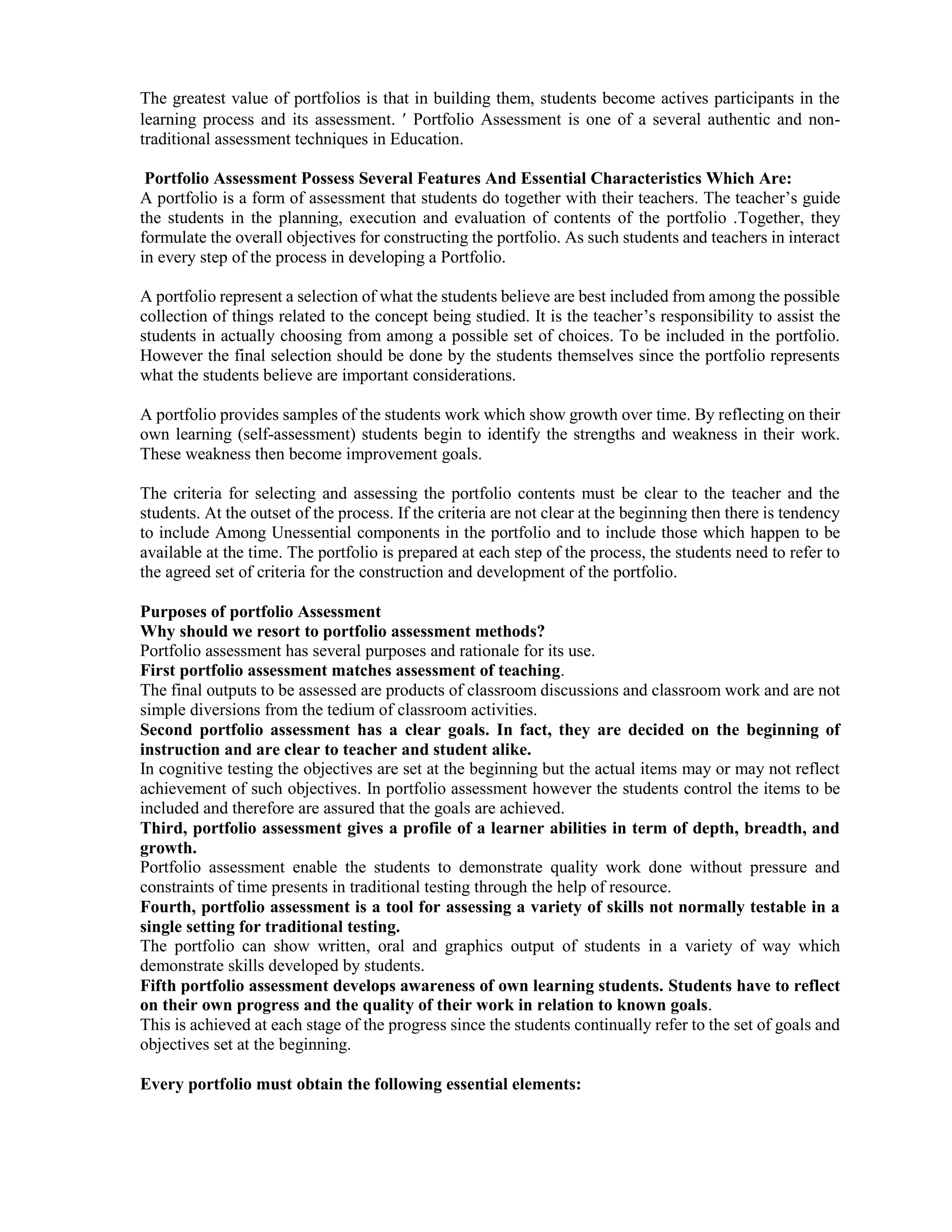 The greatest value of portfolios is that in building them, students become actives participants in the
learning process and its assessment.  Portfolio Assessment is one of a several authentic and non-
traditional assessment techniques in Education.
Portfolio Assessment Possess Several Features And Essential Characteristics Which Are:
A portfolio is a form of assessment that students do together with their teachers. The teacher’s guide
the students in the planning, execution and evaluation of contents of the portfolio .Together, they
formulate the overall objectives for constructing the portfolio. As such students and teachers in interact
in every step of the process in developing a Portfolio.
A portfolio represent a selection of what the students believe are best included from among the possible
collection of things related to the concept being studied. It is the teacher’s responsibility to assist the
students in actually choosing from among a possible set of choices. To be included in the portfolio.
However the final selection should be done by the students themselves since the portfolio represents
what the students believe are important considerations.
A portfolio provides samples of the students work which show growth over time. By reflecting on their
own learning (self-assessment) students begin to identify the strengths and weakness in their work.
These weakness then become improvement goals.
The criteria for selecting and assessing the portfolio contents must be clear to the teacher and the
students. At the outset of the process. If the criteria are not clear at the beginning then there is tendency
to include Among Unessential components in the portfolio and to include those which happen to be
available at the time. The portfolio is prepared at each step of the process, the students need to refer to
the agreed set of criteria for the construction and development of the portfolio.
Purposes of portfolio Assessment
Why should we resort to portfolio assessment methods?
Portfolio assessment has several purposes and rationale for its use.
First portfolio assessment matches assessment of teaching.
The final outputs to be assessed are products of classroom discussions and classroom work and are not
simple diversions from the tedium of classroom activities.
Second portfolio assessment has a clear goals. In fact, they are decided on the beginning of
instruction and are clear to teacher and student alike.
In cognitive testing the objectives are set at the beginning but the actual items may or may not reflect
achievement of such objectives. In portfolio assessment however the students control the items to be
included and therefore are assured that the goals are achieved.
Third, portfolio assessment gives a profile of a learner abilities in term of depth, breadth, and
growth.
Portfolio assessment enable the students to demonstrate quality work done without pressure and
constraints of time presents in traditional testing through the help of resource.
Fourth, portfolio assessment is a tool for assessing a variety of skills not normally testable in a
single setting for traditional testing.
The portfolio can show written, oral and graphics output of students in a variety of way which
demonstrate skills developed by students.
Fifth portfolio assessment develops awareness of own learning students. Students have to reflect
on their own progress and the quality of their work in relation to known goals.
This is achieved at each stage of the progress since the students continually refer to the set of goals and
objectives set at the beginning.
Every portfolio must obtain the following essential elements:
 