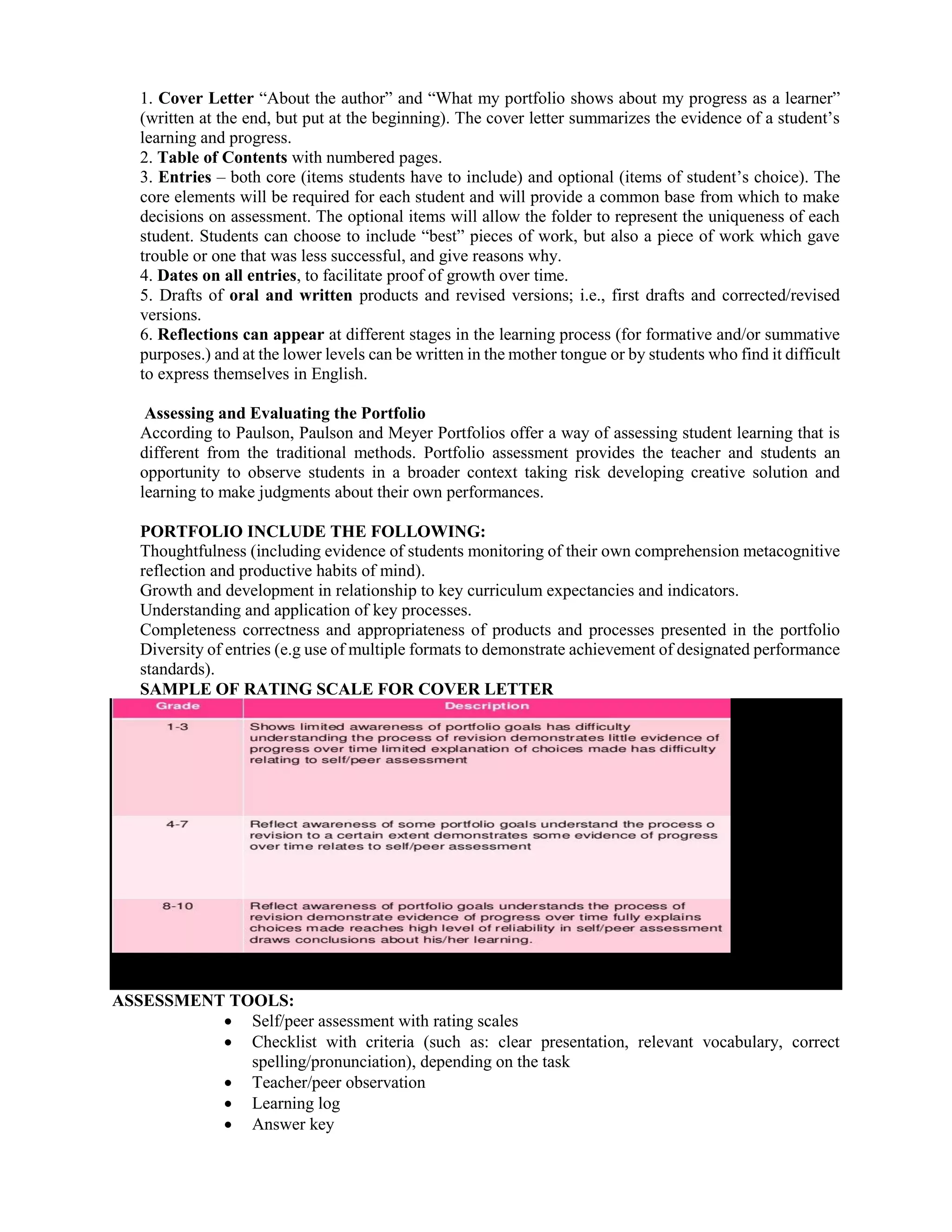 1. Cover Letter “About the author” and “What my portfolio shows about my progress as a learner”
(written at the end, but put at the beginning). The cover letter summarizes the evidence of a student’s
learning and progress.
2. Table of Contents with numbered pages.
3. Entries – both core (items students have to include) and optional (items of student’s choice). The
core elements will be required for each student and will provide a common base from which to make
decisions on assessment. The optional items will allow the folder to represent the uniqueness of each
student. Students can choose to include “best” pieces of work, but also a piece of work which gave
trouble or one that was less successful, and give reasons why.
4. Dates on all entries, to facilitate proof of growth over time.
5. Drafts of oral and written products and revised versions; i.e., first drafts and corrected/revised
versions.
6. Reflections can appear at different stages in the learning process (for formative and/or summative
purposes.) and at the lower levels can be written in the mother tongue or by students who find it difficult
to express themselves in English.
Assessing and Evaluating the Portfolio
According to Paulson, Paulson and Meyer Portfolios offer a way of assessing student learning that is
different from the traditional methods. Portfolio assessment provides the teacher and students an
opportunity to observe students in a broader context taking risk developing creative solution and
learning to make judgments about their own performances.
PORTFOLIO INCLUDE THE FOLLOWING:
Thoughtfulness (including evidence of students monitoring of their own comprehension metacognitive
reflection and productive habits of mind).
Growth and development in relationship to key curriculum expectancies and indicators.
Understanding and application of key processes.
Completeness correctness and appropriateness of products and processes presented in the portfolio
Diversity of entries (e.g use of multiple formats to demonstrate achievement of designated performance
standards).
SAMPLE OF RATING SCALE FOR COVER LETTER
ASSESSMENT TOOLS:
 Self/peer assessment with rating scales
 Checklist with criteria (such as: clear presentation, relevant vocabulary, correct
spelling/pronunciation), depending on the task
 Teacher/peer observation
 Learning log
 Answer key
 