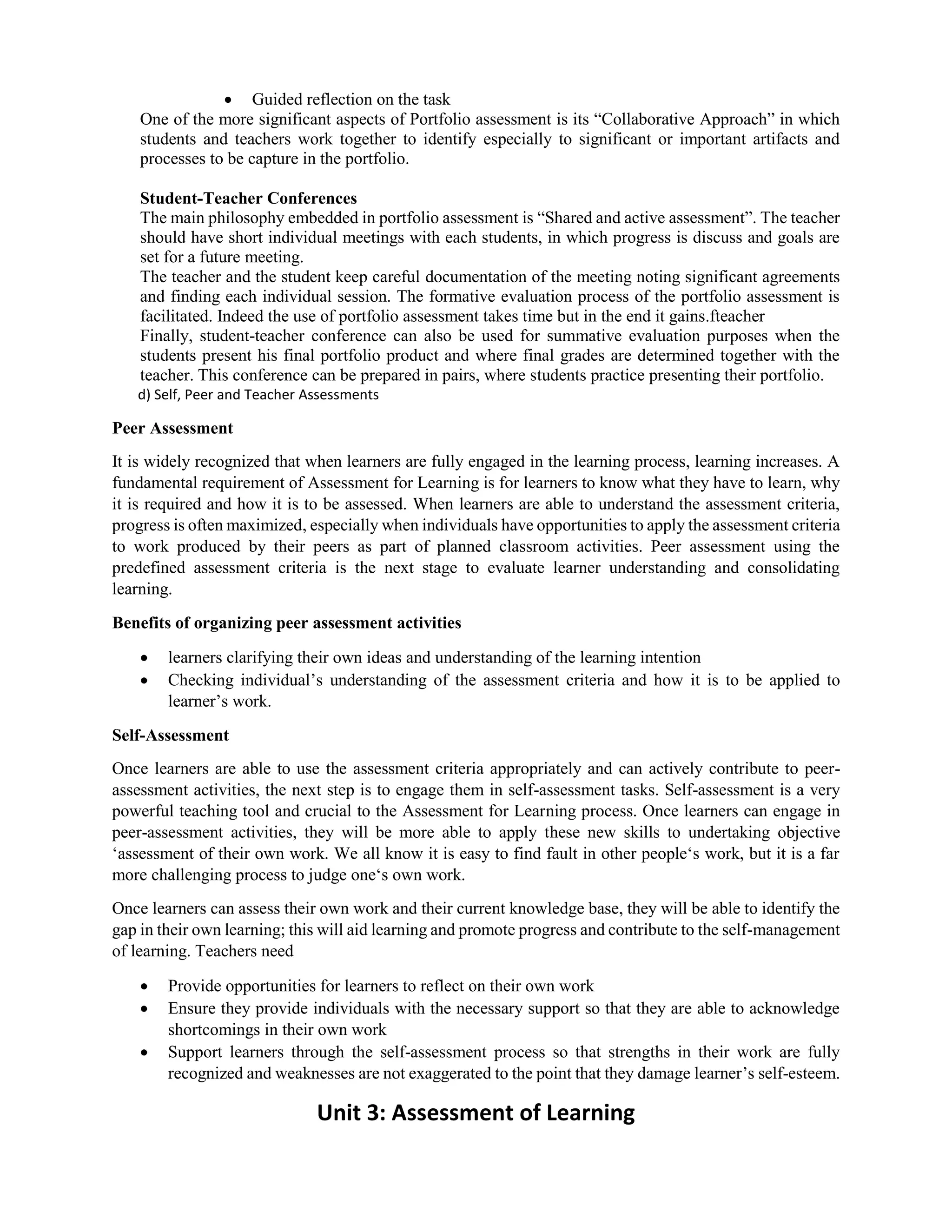  Guided reflection on the task
One of the more significant aspects of Portfolio assessment is its “Collaborative Approach” in which
students and teachers work together to identify especially to significant or important artifacts and
processes to be capture in the portfolio.
Student-Teacher Conferences
The main philosophy embedded in portfolio assessment is “Shared and active assessment”. The teacher
should have short individual meetings with each students, in which progress is discuss and goals are
set for a future meeting.
The teacher and the student keep careful documentation of the meeting noting significant agreements
and finding each individual session. The formative evaluation process of the portfolio assessment is
facilitated. Indeed the use of portfolio assessment takes time but in the end it gains.fteacher
Finally, student-teacher conference can also be used for summative evaluation purposes when the
students present his final portfolio product and where final grades are determined together with the
teacher. This conference can be prepared in pairs, where students practice presenting their portfolio.
d) Self, Peer and Teacher Assessments
Peer Assessment
It is widely recognized that when learners are fully engaged in the learning process, learning increases. A
fundamental requirement of Assessment for Learning is for learners to know what they have to learn, why
it is required and how it is to be assessed. When learners are able to understand the assessment criteria,
progress is often maximized, especially when individuals have opportunities to apply the assessment criteria
to work produced by their peers as part of planned classroom activities. Peer assessment using the
predefined assessment criteria is the next stage to evaluate learner understanding and consolidating
learning.
Benefits of organizing peer assessment activities
 learners clarifying their own ideas and understanding of the learning intention
 Checking individual’s understanding of the assessment criteria and how it is to be applied to
learner’s work.
Self-Assessment
Once learners are able to use the assessment criteria appropriately and can actively contribute to peer-
assessment activities, the next step is to engage them in self-assessment tasks. Self-assessment is a very
powerful teaching tool and crucial to the Assessment for Learning process. Once learners can engage in
peer-assessment activities, they will be more able to apply these new skills to undertaking objective
‘assessment of their own work. We all know it is easy to find fault in other people‘s work, but it is a far
more challenging process to judge one‘s own work.
Once learners can assess their own work and their current knowledge base, they will be able to identify the
gap in their own learning; this will aid learning and promote progress and contribute to the self-management
of learning. Teachers need
 Provide opportunities for learners to reflect on their own work
 Ensure they provide individuals with the necessary support so that they are able to acknowledge
shortcomings in their own work
 Support learners through the self-assessment process so that strengths in their work are fully
recognized and weaknesses are not exaggerated to the point that they damage learner’s self-esteem.
Unit 3: Assessment of Learning
 