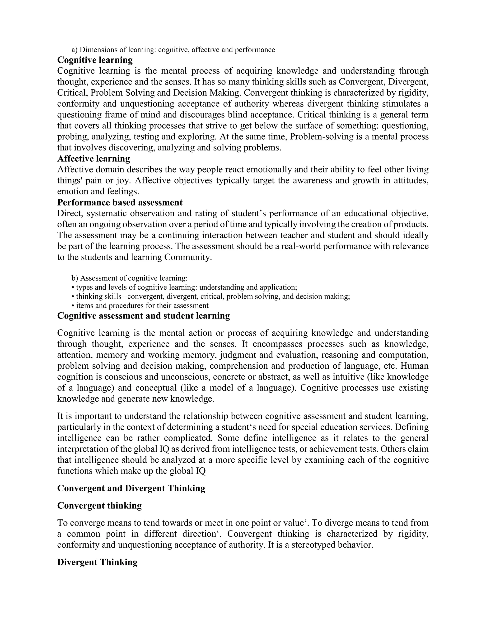 a) Dimensions of learning: cognitive, affective and performance
Cognitive learning
Cognitive learning is the mental process of acquiring knowledge and understanding through
thought, experience and the senses. It has so many thinking skills such as Convergent, Divergent,
Critical, Problem Solving and Decision Making. Convergent thinking is characterized by rigidity,
conformity and unquestioning acceptance of authority whereas divergent thinking stimulates a
questioning frame of mind and discourages blind acceptance. Critical thinking is a general term
that covers all thinking processes that strive to get below the surface of something: questioning,
probing, analyzing, testing and exploring. At the same time, Problem-solving is a mental process
that involves discovering, analyzing and solving problems.
Affective learning
Affective domain describes the way people react emotionally and their ability to feel other living
things' pain or joy. Affective objectives typically target the awareness and growth in attitudes,
emotion and feelings.
Performance based assessment
Direct, systematic observation and rating of student’s performance of an educational objective,
often an ongoing observation over a period of time and typically involving the creation of products.
The assessment may be a continuing interaction between teacher and student and should ideally
be part of the learning process. The assessment should be a real-world performance with relevance
to the students and learning Community.
b) Assessment of cognitive learning:
• types and levels of cognitive learning: understanding and application;
• thinking skills –convergent, divergent, critical, problem solving, and decision making;
• items and procedures for their assessment
Cognitive assessment and student learning
Cognitive learning is the mental action or process of acquiring knowledge and understanding
through thought, experience and the senses. It encompasses processes such as knowledge,
attention, memory and working memory, judgment and evaluation, reasoning and computation,
problem solving and decision making, comprehension and production of language, etc. Human
cognition is conscious and unconscious, concrete or abstract, as well as intuitive (like knowledge
of a language) and conceptual (like a model of a language). Cognitive processes use existing
knowledge and generate new knowledge.
It is important to understand the relationship between cognitive assessment and student learning,
particularly in the context of determining a student‘s need for special education services. Defining
intelligence can be rather complicated. Some define intelligence as it relates to the general
interpretation of the global IQ as derived from intelligence tests, or achievement tests. Others claim
that intelligence should be analyzed at a more specific level by examining each of the cognitive
functions which make up the global IQ
Convergent and Divergent Thinking
Convergent thinking
To converge means to tend towards or meet in one point or value‘. To diverge means to tend from
a common point in different direction‘. Convergent thinking is characterized by rigidity,
conformity and unquestioning acceptance of authority. It is a stereotyped behavior.
Divergent Thinking
 