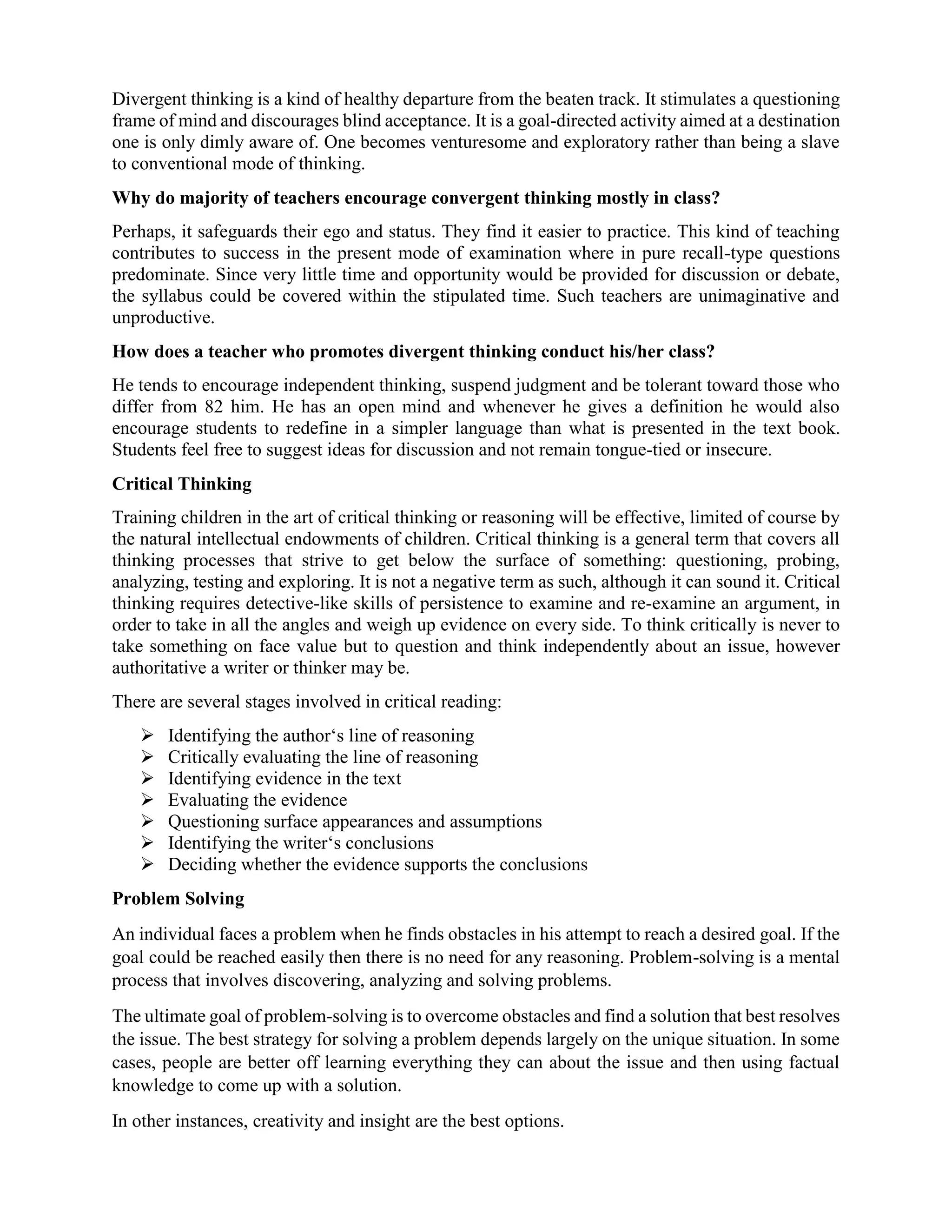 Divergent thinking is a kind of healthy departure from the beaten track. It stimulates a questioning
frame of mind and discourages blind acceptance. It is a goal-directed activity aimed at a destination
one is only dimly aware of. One becomes venturesome and exploratory rather than being a slave
to conventional mode of thinking.
Why do majority of teachers encourage convergent thinking mostly in class?
Perhaps, it safeguards their ego and status. They find it easier to practice. This kind of teaching
contributes to success in the present mode of examination where in pure recall-type questions
predominate. Since very little time and opportunity would be provided for discussion or debate,
the syllabus could be covered within the stipulated time. Such teachers are unimaginative and
unproductive.
How does a teacher who promotes divergent thinking conduct his/her class?
He tends to encourage independent thinking, suspend judgment and be tolerant toward those who
differ from 82 him. He has an open mind and whenever he gives a definition he would also
encourage students to redefine in a simpler language than what is presented in the text book.
Students feel free to suggest ideas for discussion and not remain tongue-tied or insecure.
Critical Thinking
Training children in the art of critical thinking or reasoning will be effective, limited of course by
the natural intellectual endowments of children. Critical thinking is a general term that covers all
thinking processes that strive to get below the surface of something: questioning, probing,
analyzing, testing and exploring. It is not a negative term as such, although it can sound it. Critical
thinking requires detective-like skills of persistence to examine and re-examine an argument, in
order to take in all the angles and weigh up evidence on every side. To think critically is never to
take something on face value but to question and think independently about an issue, however
authoritative a writer or thinker may be.
There are several stages involved in critical reading:
 Identifying the author‘s line of reasoning
 Critically evaluating the line of reasoning
 Identifying evidence in the text
 Evaluating the evidence
 Questioning surface appearances and assumptions
 Identifying the writer‘s conclusions
 Deciding whether the evidence supports the conclusions
Problem Solving
An individual faces a problem when he finds obstacles in his attempt to reach a desired goal. If the
goal could be reached easily then there is no need for any reasoning. Problem-solving is a mental
process that involves discovering, analyzing and solving problems.
The ultimate goal of problem-solving is to overcome obstacles and find a solution that best resolves
the issue. The best strategy for solving a problem depends largely on the unique situation. In some
cases, people are better off learning everything they can about the issue and then using factual
knowledge to come up with a solution.
In other instances, creativity and insight are the best options.
 