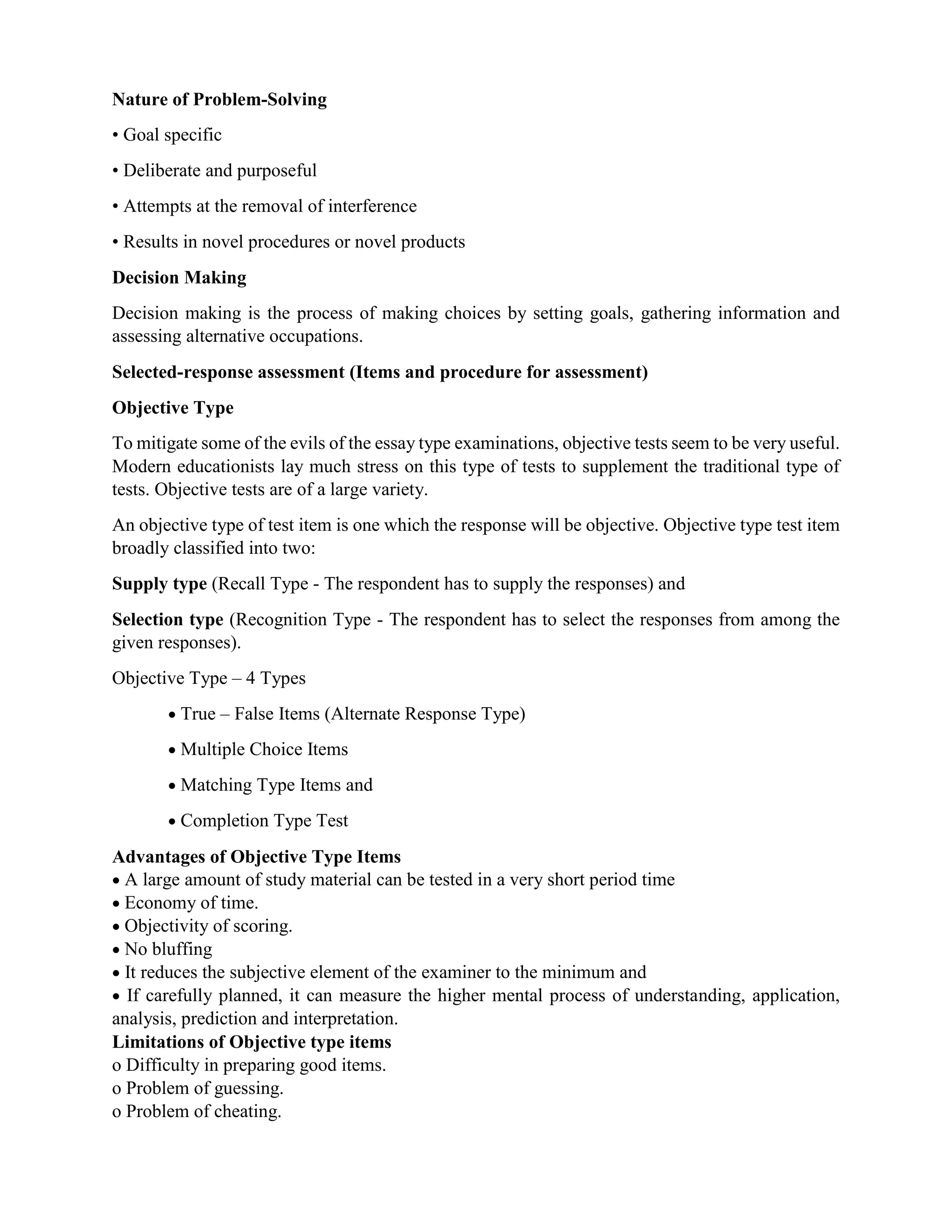 Nature of Problem-Solving
• Goal specific
• Deliberate and purposeful
• Attempts at the removal of interference
• Results in novel procedures or novel products
Decision Making
Decision making is the process of making choices by setting goals, gathering information and
assessing alternative occupations.
Selected-response assessment (Items and procedure for assessment)
Objective Type
To mitigate some of the evils of the essay type examinations, objective tests seem to be very useful.
Modern educationists lay much stress on this type of tests to supplement the traditional type of
tests. Objective tests are of a large variety.
An objective type of test item is one which the response will be objective. Objective type test item
broadly classified into two:
Supply type (Recall Type - The respondent has to supply the responses) and
Selection type (Recognition Type - The respondent has to select the responses from among the
given responses).
Objective Type – 4 Types
 True – False Items (Alternate Response Type)
 Multiple Choice Items
 Matching Type Items and
 Completion Type Test
Advantages of Objective Type Items
 A large amount of study material can be tested in a very short period time
 Economy of time.
 Objectivity of scoring.
 No bluffing
 It reduces the subjective element of the examiner to the minimum and
 If carefully planned, it can measure the higher mental process of understanding, application,
analysis, prediction and interpretation.
Limitations of Objective type items
o Difficulty in preparing good items.
o Problem of guessing.
o Problem of cheating.
 
