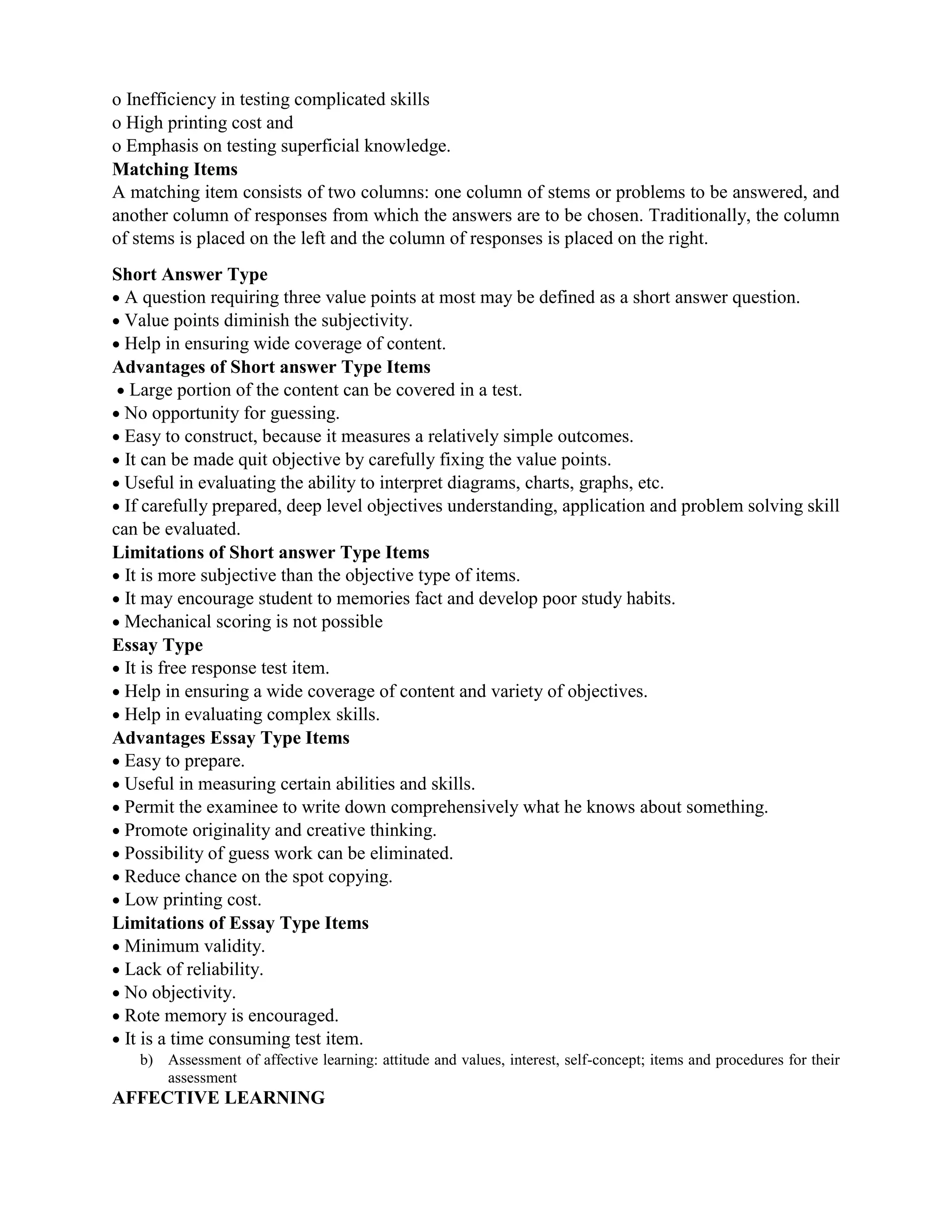 o Inefficiency in testing complicated skills
o High printing cost and
o Emphasis on testing superficial knowledge.
Matching Items
A matching item consists of two columns: one column of stems or problems to be answered, and
another column of responses from which the answers are to be chosen. Traditionally, the column
of stems is placed on the left and the column of responses is placed on the right.
Short Answer Type
 A question requiring three value points at most may be defined as a short answer question.
 Value points diminish the subjectivity.
 Help in ensuring wide coverage of content.
Advantages of Short answer Type Items
 Large portion of the content can be covered in a test.
 No opportunity for guessing.
 Easy to construct, because it measures a relatively simple outcomes.
 It can be made quit objective by carefully fixing the value points.
 Useful in evaluating the ability to interpret diagrams, charts, graphs, etc.
 If carefully prepared, deep level objectives understanding, application and problem solving skill
can be evaluated.
Limitations of Short answer Type Items
 It is more subjective than the objective type of items.
 It may encourage student to memories fact and develop poor study habits.
 Mechanical scoring is not possible
Essay Type
 It is free response test item.
 Help in ensuring a wide coverage of content and variety of objectives.
 Help in evaluating complex skills.
Advantages Essay Type Items
 Easy to prepare.
 Useful in measuring certain abilities and skills.
 Permit the examinee to write down comprehensively what he knows about something.
 Promote originality and creative thinking.
 Possibility of guess work can be eliminated.
 Reduce chance on the spot copying.
 Low printing cost.
Limitations of Essay Type Items
 Minimum validity.
 Lack of reliability.
 No objectivity.
 Rote memory is encouraged.
 It is a time consuming test item.
b) Assessment of affective learning: attitude and values, interest, self-concept; items and procedures for their
assessment
AFFECTIVE LEARNING
 