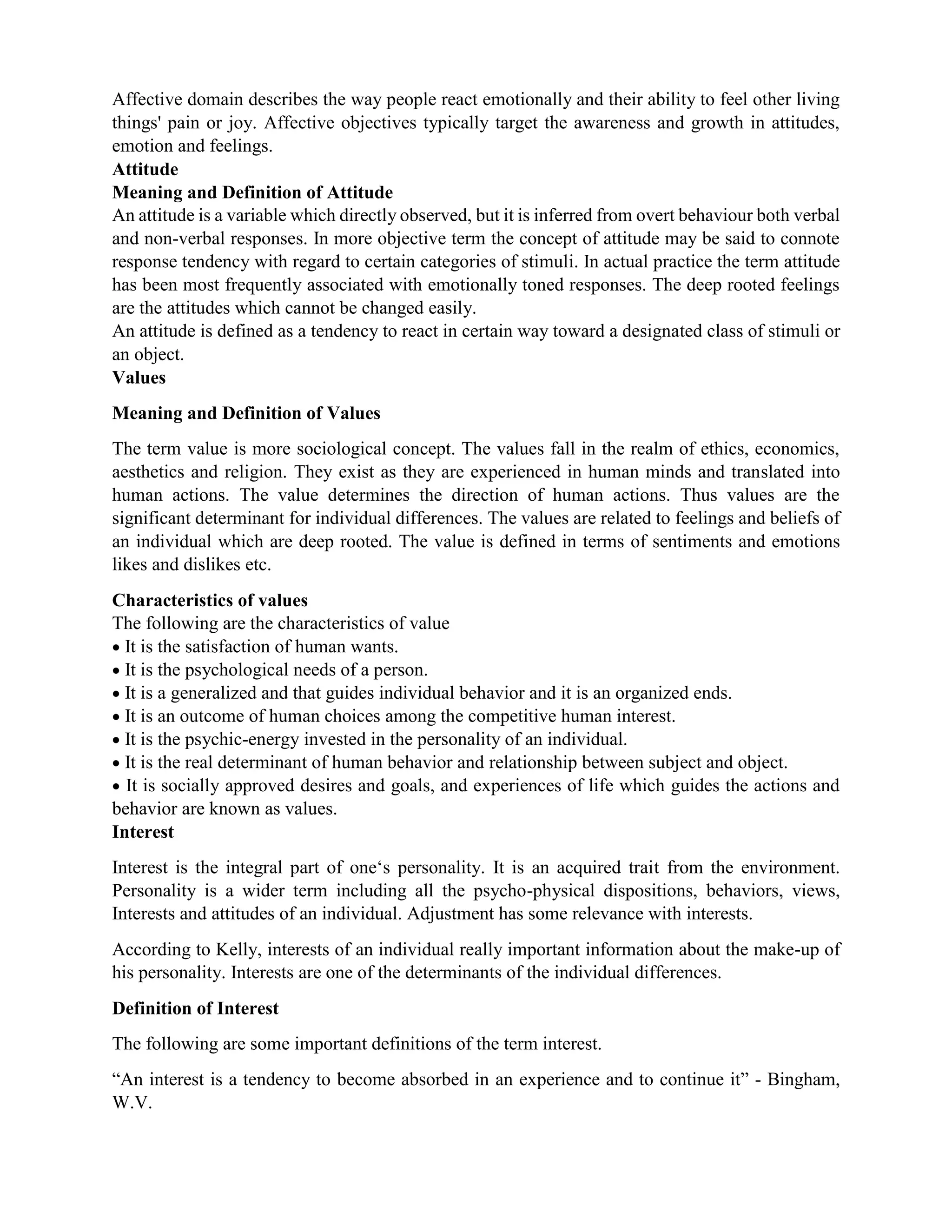 Affective domain describes the way people react emotionally and their ability to feel other living
things' pain or joy. Affective objectives typically target the awareness and growth in attitudes,
emotion and feelings.
Attitude
Meaning and Definition of Attitude
An attitude is a variable which directly observed, but it is inferred from overt behaviour both verbal
and non-verbal responses. In more objective term the concept of attitude may be said to connote
response tendency with regard to certain categories of stimuli. In actual practice the term attitude
has been most frequently associated with emotionally toned responses. The deep rooted feelings
are the attitudes which cannot be changed easily.
An attitude is defined as a tendency to react in certain way toward a designated class of stimuli or
an object.
Values
Meaning and Definition of Values
The term value is more sociological concept. The values fall in the realm of ethics, economics,
aesthetics and religion. They exist as they are experienced in human minds and translated into
human actions. The value determines the direction of human actions. Thus values are the
significant determinant for individual differences. The values are related to feelings and beliefs of
an individual which are deep rooted. The value is defined in terms of sentiments and emotions
likes and dislikes etc.
Characteristics of values
The following are the characteristics of value
 It is the satisfaction of human wants.
 It is the psychological needs of a person.
 It is a generalized and that guides individual behavior and it is an organized ends.
 It is an outcome of human choices among the competitive human interest.
 It is the psychic-energy invested in the personality of an individual.
 It is the real determinant of human behavior and relationship between subject and object.
 It is socially approved desires and goals, and experiences of life which guides the actions and
behavior are known as values.
Interest
Interest is the integral part of one‘s personality. It is an acquired trait from the environment.
Personality is a wider term including all the psycho-physical dispositions, behaviors, views,
Interests and attitudes of an individual. Adjustment has some relevance with interests.
According to Kelly, interests of an individual really important information about the make-up of
his personality. Interests are one of the determinants of the individual differences.
Definition of Interest
The following are some important definitions of the term interest.
“An interest is a tendency to become absorbed in an experience and to continue it” - Bingham,
W.V.
 