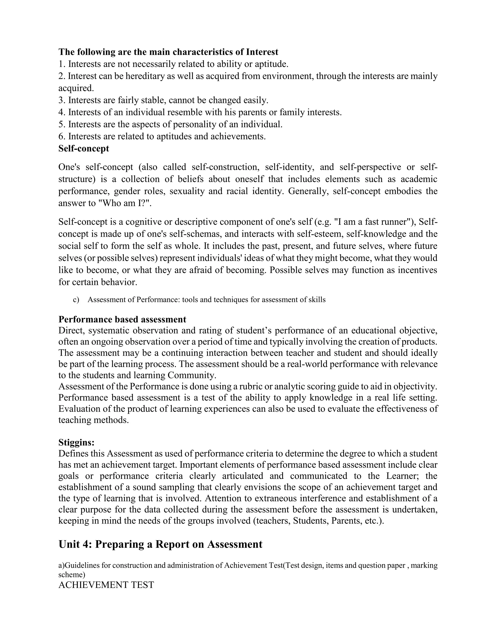 The following are the main characteristics of Interest
1. Interests are not necessarily related to ability or aptitude.
2. Interest can be hereditary as well as acquired from environment, through the interests are mainly
acquired.
3. Interests are fairly stable, cannot be changed easily.
4. Interests of an individual resemble with his parents or family interests.
5. Interests are the aspects of personality of an individual.
6. Interests are related to aptitudes and achievements.
Self-concept
One's self-concept (also called self-construction, self-identity, and self-perspective or self-
structure) is a collection of beliefs about oneself that includes elements such as academic
performance, gender roles, sexuality and racial identity. Generally, self-concept embodies the
answer to "Who am I?".
Self-concept is a cognitive or descriptive component of one's self (e.g. "I am a fast runner"), Self-
concept is made up of one's self-schemas, and interacts with self-esteem, self-knowledge and the
social self to form the self as whole. It includes the past, present, and future selves, where future
selves (or possible selves) represent individuals' ideas of what they might become, what they would
like to become, or what they are afraid of becoming. Possible selves may function as incentives
for certain behavior.
c) Assessment of Performance: tools and techniques for assessment of skills
Performance based assessment
Direct, systematic observation and rating of student’s performance of an educational objective,
often an ongoing observation over a period of time and typically involving the creation of products.
The assessment may be a continuing interaction between teacher and student and should ideally
be part of the learning process. The assessment should be a real-world performance with relevance
to the students and learning Community.
Assessment of the Performance is done using a rubric or analytic scoring guide to aid in objectivity.
Performance based assessment is a test of the ability to apply knowledge in a real life setting.
Evaluation of the product of learning experiences can also be used to evaluate the effectiveness of
teaching methods.
Stiggins:
Defines this Assessment as used of performance criteria to determine the degree to which a student
has met an achievement target. Important elements of performance based assessment include clear
goals or performance criteria clearly articulated and communicated to the Learner; the
establishment of a sound sampling that clearly envisions the scope of an achievement target and
the type of learning that is involved. Attention to extraneous interference and establishment of a
clear purpose for the data collected during the assessment before the assessment is undertaken,
keeping in mind the needs of the groups involved (teachers, Students, Parents, etc.).
Unit 4: Preparing a Report on Assessment
a)Guidelines for construction and administration of Achievement Test(Test design, items and question paper , marking
scheme)
ACHIEVEMENT TEST
 