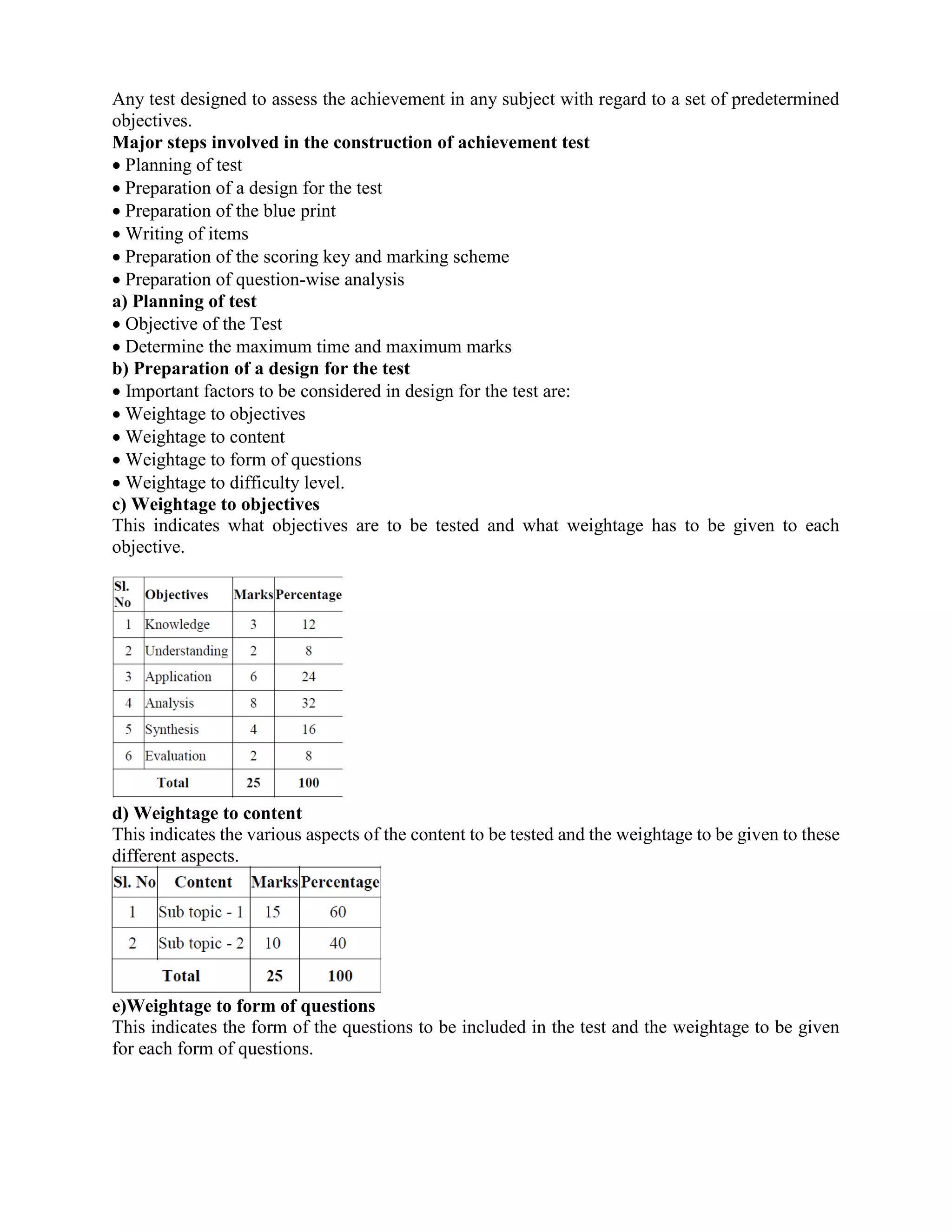 Any test designed to assess the achievement in any subject with regard to a set of predetermined
objectives.
Major steps involved in the construction of achievement test
 Planning of test
 Preparation of a design for the test
 Preparation of the blue print
 Writing of items
 Preparation of the scoring key and marking scheme
 Preparation of question-wise analysis
a) Planning of test
 Objective of the Test
 Determine the maximum time and maximum marks
b) Preparation of a design for the test
 Important factors to be considered in design for the test are:
 Weightage to objectives
 Weightage to content
 Weightage to form of questions
 Weightage to difficulty level.
c) Weightage to objectives
This indicates what objectives are to be tested and what weightage has to be given to each
objective.
d) Weightage to content
This indicates the various aspects of the content to be tested and the weightage to be given to these
different aspects.
e)Weightage to form of questions
This indicates the form of the questions to be included in the test and the weightage to be given
for each form of questions.
 