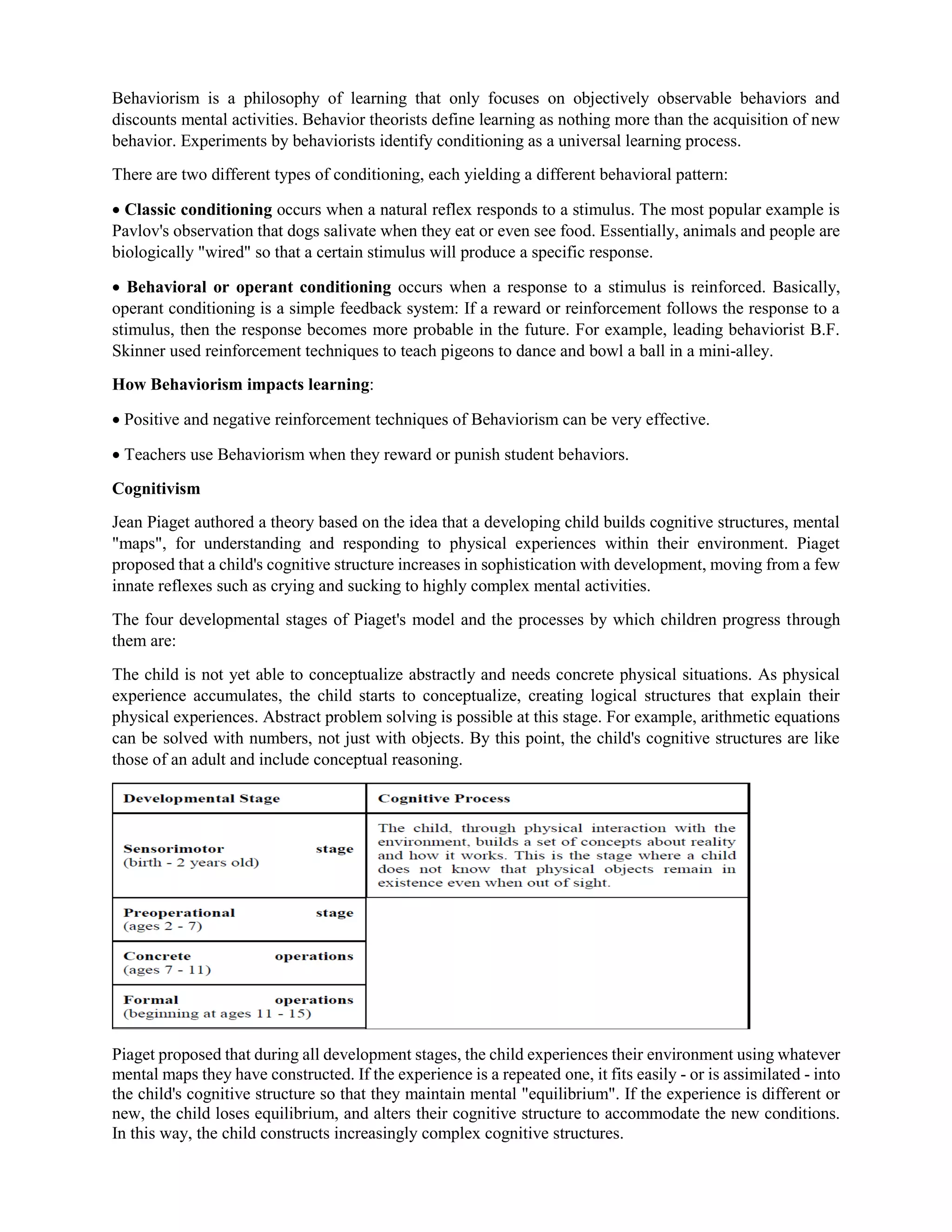 Behaviorism is a philosophy of learning that only focuses on objectively observable behaviors and
discounts mental activities. Behavior theorists define learning as nothing more than the acquisition of new
behavior. Experiments by behaviorists identify conditioning as a universal learning process.
There are two different types of conditioning, each yielding a different behavioral pattern:
 Classic conditioning occurs when a natural reflex responds to a stimulus. The most popular example is
Pavlov's observation that dogs salivate when they eat or even see food. Essentially, animals and people are
biologically "wired" so that a certain stimulus will produce a specific response.
 Behavioral or operant conditioning occurs when a response to a stimulus is reinforced. Basically,
operant conditioning is a simple feedback system: If a reward or reinforcement follows the response to a
stimulus, then the response becomes more probable in the future. For example, leading behaviorist B.F.
Skinner used reinforcement techniques to teach pigeons to dance and bowl a ball in a mini-alley.
How Behaviorism impacts learning:
 Positive and negative reinforcement techniques of Behaviorism can be very effective.
 Teachers use Behaviorism when they reward or punish student behaviors.
Cognitivism
Jean Piaget authored a theory based on the idea that a developing child builds cognitive structures, mental
"maps", for understanding and responding to physical experiences within their environment. Piaget
proposed that a child's cognitive structure increases in sophistication with development, moving from a few
innate reflexes such as crying and sucking to highly complex mental activities.
The four developmental stages of Piaget's model and the processes by which children progress through
them are:
The child is not yet able to conceptualize abstractly and needs concrete physical situations. As physical
experience accumulates, the child starts to conceptualize, creating logical structures that explain their
physical experiences. Abstract problem solving is possible at this stage. For example, arithmetic equations
can be solved with numbers, not just with objects. By this point, the child's cognitive structures are like
those of an adult and include conceptual reasoning.
Piaget proposed that during all development stages, the child experiences their environment using whatever
mental maps they have constructed. If the experience is a repeated one, it fits easily - or is assimilated - into
the child's cognitive structure so that they maintain mental "equilibrium". If the experience is different or
new, the child loses equilibrium, and alters their cognitive structure to accommodate the new conditions.
In this way, the child constructs increasingly complex cognitive structures.
 