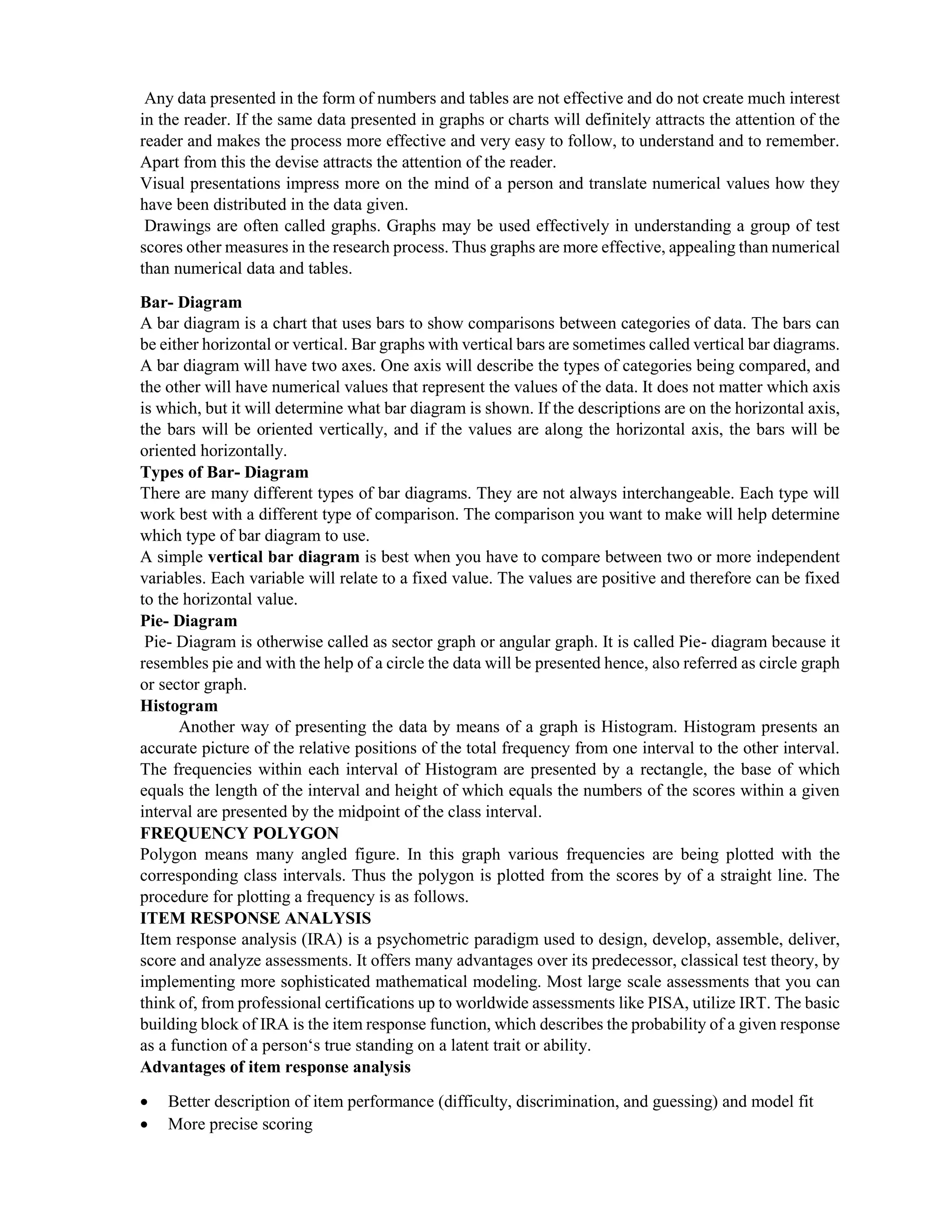 Any data presented in the form of numbers and tables are not effective and do not create much interest
in the reader. If the same data presented in graphs or charts will definitely attracts the attention of the
reader and makes the process more effective and very easy to follow, to understand and to remember.
Apart from this the devise attracts the attention of the reader.
Visual presentations impress more on the mind of a person and translate numerical values how they
have been distributed in the data given.
Drawings are often called graphs. Graphs may be used effectively in understanding a group of test
scores other measures in the research process. Thus graphs are more effective, appealing than numerical
than numerical data and tables.
Bar- Diagram
A bar diagram is a chart that uses bars to show comparisons between categories of data. The bars can
be either horizontal or vertical. Bar graphs with vertical bars are sometimes called vertical bar diagrams.
A bar diagram will have two axes. One axis will describe the types of categories being compared, and
the other will have numerical values that represent the values of the data. It does not matter which axis
is which, but it will determine what bar diagram is shown. If the descriptions are on the horizontal axis,
the bars will be oriented vertically, and if the values are along the horizontal axis, the bars will be
oriented horizontally.
Types of Bar- Diagram
There are many different types of bar diagrams. They are not always interchangeable. Each type will
work best with a different type of comparison. The comparison you want to make will help determine
which type of bar diagram to use.
A simple vertical bar diagram is best when you have to compare between two or more independent
variables. Each variable will relate to a fixed value. The values are positive and therefore can be fixed
to the horizontal value.
Pie- Diagram
Pie- Diagram is otherwise called as sector graph or angular graph. It is called Pie- diagram because it
resembles pie and with the help of a circle the data will be presented hence, also referred as circle graph
or sector graph.
Histogram
Another way of presenting the data by means of a graph is Histogram. Histogram presents an
accurate picture of the relative positions of the total frequency from one interval to the other interval.
The frequencies within each interval of Histogram are presented by a rectangle, the base of which
equals the length of the interval and height of which equals the numbers of the scores within a given
interval are presented by the midpoint of the class interval.
FREQUENCY POLYGON
Polygon means many angled figure. In this graph various frequencies are being plotted with the
corresponding class intervals. Thus the polygon is plotted from the scores by of a straight line. The
procedure for plotting a frequency is as follows.
ITEM RESPONSE ANALYSIS
Item response analysis (IRA) is a psychometric paradigm used to design, develop, assemble, deliver,
score and analyze assessments. It offers many advantages over its predecessor, classical test theory, by
implementing more sophisticated mathematical modeling. Most large scale assessments that you can
think of, from professional certifications up to worldwide assessments like PISA, utilize IRT. The basic
building block of IRA is the item response function, which describes the probability of a given response
as a function of a person‘s true standing on a latent trait or ability.
Advantages of item response analysis
 Better description of item performance (difficulty, discrimination, and guessing) and model fit
 More precise scoring
 