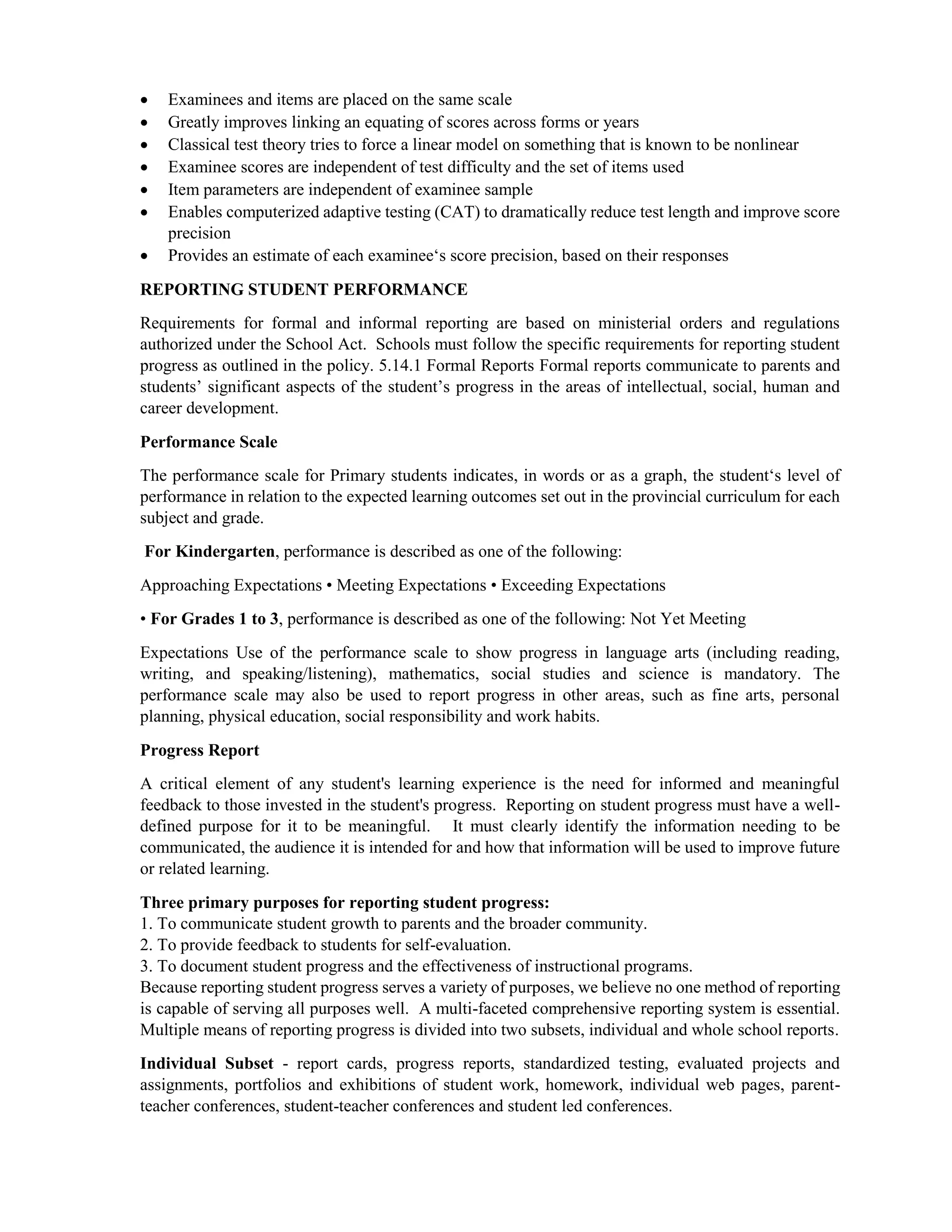  Examinees and items are placed on the same scale
 Greatly improves linking an equating of scores across forms or years
 Classical test theory tries to force a linear model on something that is known to be nonlinear
 Examinee scores are independent of test difficulty and the set of items used
 Item parameters are independent of examinee sample
 Enables computerized adaptive testing (CAT) to dramatically reduce test length and improve score
precision
 Provides an estimate of each examinee‘s score precision, based on their responses
REPORTING STUDENT PERFORMANCE
Requirements for formal and informal reporting are based on ministerial orders and regulations
authorized under the School Act. Schools must follow the specific requirements for reporting student
progress as outlined in the policy. 5.14.1 Formal Reports Formal reports communicate to parents and
students’ significant aspects of the student’s progress in the areas of intellectual, social, human and
career development.
Performance Scale
The performance scale for Primary students indicates, in words or as a graph, the student‘s level of
performance in relation to the expected learning outcomes set out in the provincial curriculum for each
subject and grade.
For Kindergarten, performance is described as one of the following:
Approaching Expectations • Meeting Expectations • Exceeding Expectations
• For Grades 1 to 3, performance is described as one of the following: Not Yet Meeting
Expectations Use of the performance scale to show progress in language arts (including reading,
writing, and speaking/listening), mathematics, social studies and science is mandatory. The
performance scale may also be used to report progress in other areas, such as fine arts, personal
planning, physical education, social responsibility and work habits.
Progress Report
A critical element of any student's learning experience is the need for informed and meaningful
feedback to those invested in the student's progress. Reporting on student progress must have a well-
defined purpose for it to be meaningful. It must clearly identify the information needing to be
communicated, the audience it is intended for and how that information will be used to improve future
or related learning.
Three primary purposes for reporting student progress:
1. To communicate student growth to parents and the broader community.
2. To provide feedback to students for self-evaluation.
3. To document student progress and the effectiveness of instructional programs.
Because reporting student progress serves a variety of purposes, we believe no one method of reporting
is capable of serving all purposes well. A multi-faceted comprehensive reporting system is essential.
Multiple means of reporting progress is divided into two subsets, individual and whole school reports.
Individual Subset - report cards, progress reports, standardized testing, evaluated projects and
assignments, portfolios and exhibitions of student work, homework, individual web pages, parent-
teacher conferences, student-teacher conferences and student led conferences.
 