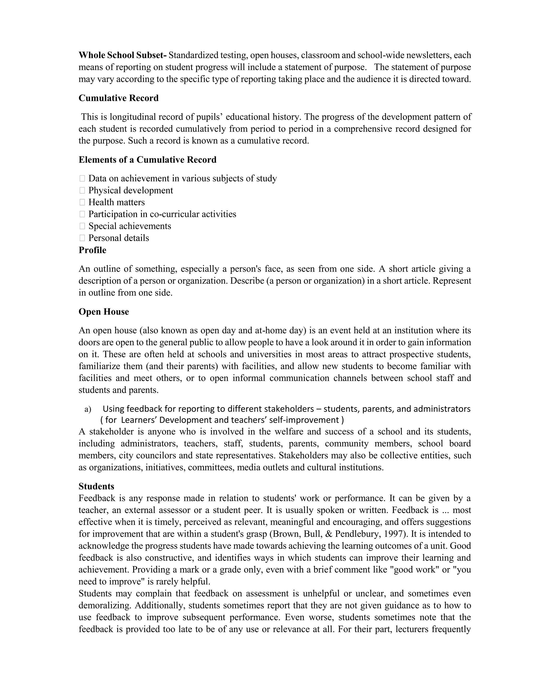 Whole School Subset- Standardized testing, open houses, classroom and school-wide newsletters, each
means of reporting on student progress will include a statement of purpose. The statement of purpose
may vary according to the specific type of reporting taking place and the audience it is directed toward.
Cumulative Record
This is longitudinal record of pupils’ educational history. The progress of the development pattern of
each student is recorded cumulatively from period to period in a comprehensive record designed for
the purpose. Such a record is known as a cumulative record.
Elements of a Cumulative Record
-curricular activities
Special achievements
Profile
An outline of something, especially a person's face, as seen from one side. A short article giving a
description of a person or organization. Describe (a person or organization) in a short article. Represent
in outline from one side.
Open House
An open house (also known as open day and at-home day) is an event held at an institution where its
doors are open to the general public to allow people to have a look around it in order to gain information
on it. These are often held at schools and universities in most areas to attract prospective students,
familiarize them (and their parents) with facilities, and allow new students to become familiar with
facilities and meet others, or to open informal communication channels between school staff and
students and parents.
a) Using feedback for reporting to different stakeholders – students, parents, and administrators
( for Learners’ Development and teachers’ self-improvement )
A stakeholder is anyone who is involved in the welfare and success of a school and its students,
including administrators, teachers, staff, students, parents, community members, school board
members, city councilors and state representatives. Stakeholders may also be collective entities, such
as organizations, initiatives, committees, media outlets and cultural institutions.
Students
Feedback is any response made in relation to students' work or performance. It can be given by a
teacher, an external assessor or a student peer. It is usually spoken or written. Feedback is ... most
effective when it is timely, perceived as relevant, meaningful and encouraging, and offers suggestions
for improvement that are within a student's grasp (Brown, Bull, & Pendlebury, 1997). It is intended to
acknowledge the progress students have made towards achieving the learning outcomes of a unit. Good
feedback is also constructive, and identifies ways in which students can improve their learning and
achievement. Providing a mark or a grade only, even with a brief comment like "good work" or "you
need to improve" is rarely helpful.
Students may complain that feedback on assessment is unhelpful or unclear, and sometimes even
demoralizing. Additionally, students sometimes report that they are not given guidance as to how to
use feedback to improve subsequent performance. Even worse, students sometimes note that the
feedback is provided too late to be of any use or relevance at all. For their part, lecturers frequently
 