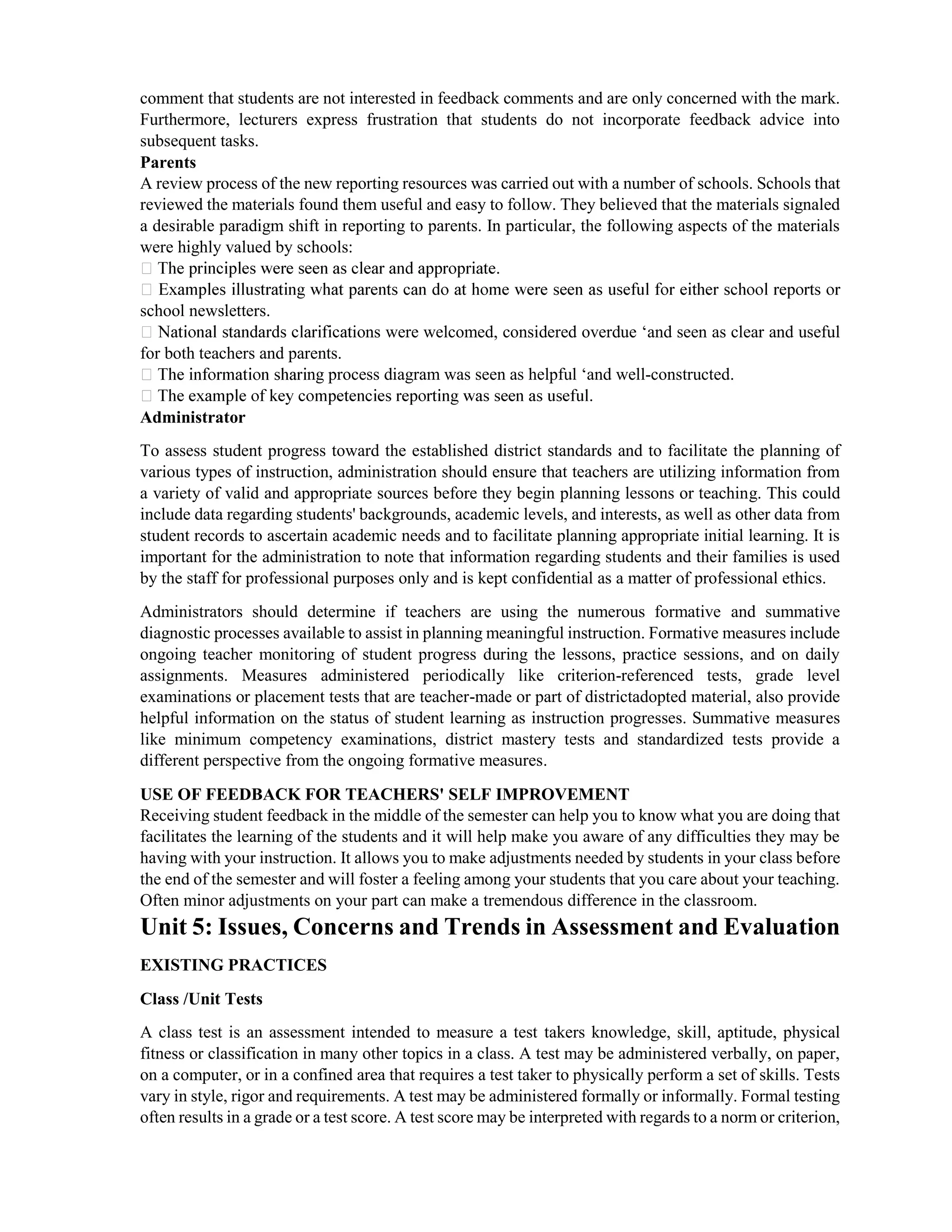 comment that students are not interested in feedback comments and are only concerned with the mark.
Furthermore, lecturers express frustration that students do not incorporate feedback advice into
subsequent tasks.
Parents
A review process of the new reporting resources was carried out with a number of schools. Schools that
reviewed the materials found them useful and easy to follow. They believed that the materials signaled
a desirable paradigm shift in reporting to parents. In particular, the following aspects of the materials
were highly valued by schools:
school newsletters.
ions were welcomed, considered overdue ‘and seen as clear and useful
for both teachers and parents.
ng process diagram was seen as helpful ‘and well-constructed.
Administrator
To assess student progress toward the established district standards and to facilitate the planning of
various types of instruction, administration should ensure that teachers are utilizing information from
a variety of valid and appropriate sources before they begin planning lessons or teaching. This could
include data regarding students' backgrounds, academic levels, and interests, as well as other data from
student records to ascertain academic needs and to facilitate planning appropriate initial learning. It is
important for the administration to note that information regarding students and their families is used
by the staff for professional purposes only and is kept confidential as a matter of professional ethics.
Administrators should determine if teachers are using the numerous formative and summative
diagnostic processes available to assist in planning meaningful instruction. Formative measures include
ongoing teacher monitoring of student progress during the lessons, practice sessions, and on daily
assignments. Measures administered periodically like criterion-referenced tests, grade level
examinations or placement tests that are teacher-made or part of districtadopted material, also provide
helpful information on the status of student learning as instruction progresses. Summative measures
like minimum competency examinations, district mastery tests and standardized tests provide a
different perspective from the ongoing formative measures.
USE OF FEEDBACK FOR TEACHERS' SELF IMPROVEMENT
Receiving student feedback in the middle of the semester can help you to know what you are doing that
facilitates the learning of the students and it will help make you aware of any difficulties they may be
having with your instruction. It allows you to make adjustments needed by students in your class before
the end of the semester and will foster a feeling among your students that you care about your teaching.
Often minor adjustments on your part can make a tremendous difference in the classroom.
Unit 5: Issues, Concerns and Trends in Assessment and Evaluation
EXISTING PRACTICES
Class /Unit Tests
A class test is an assessment intended to measure a test takers knowledge, skill, aptitude, physical
fitness or classification in many other topics in a class. A test may be administered verbally, on paper,
on a computer, or in a confined area that requires a test taker to physically perform a set of skills. Tests
vary in style, rigor and requirements. A test may be administered formally or informally. Formal testing
often results in a grade or a test score. A test score may be interpreted with regards to a norm or criterion,
 