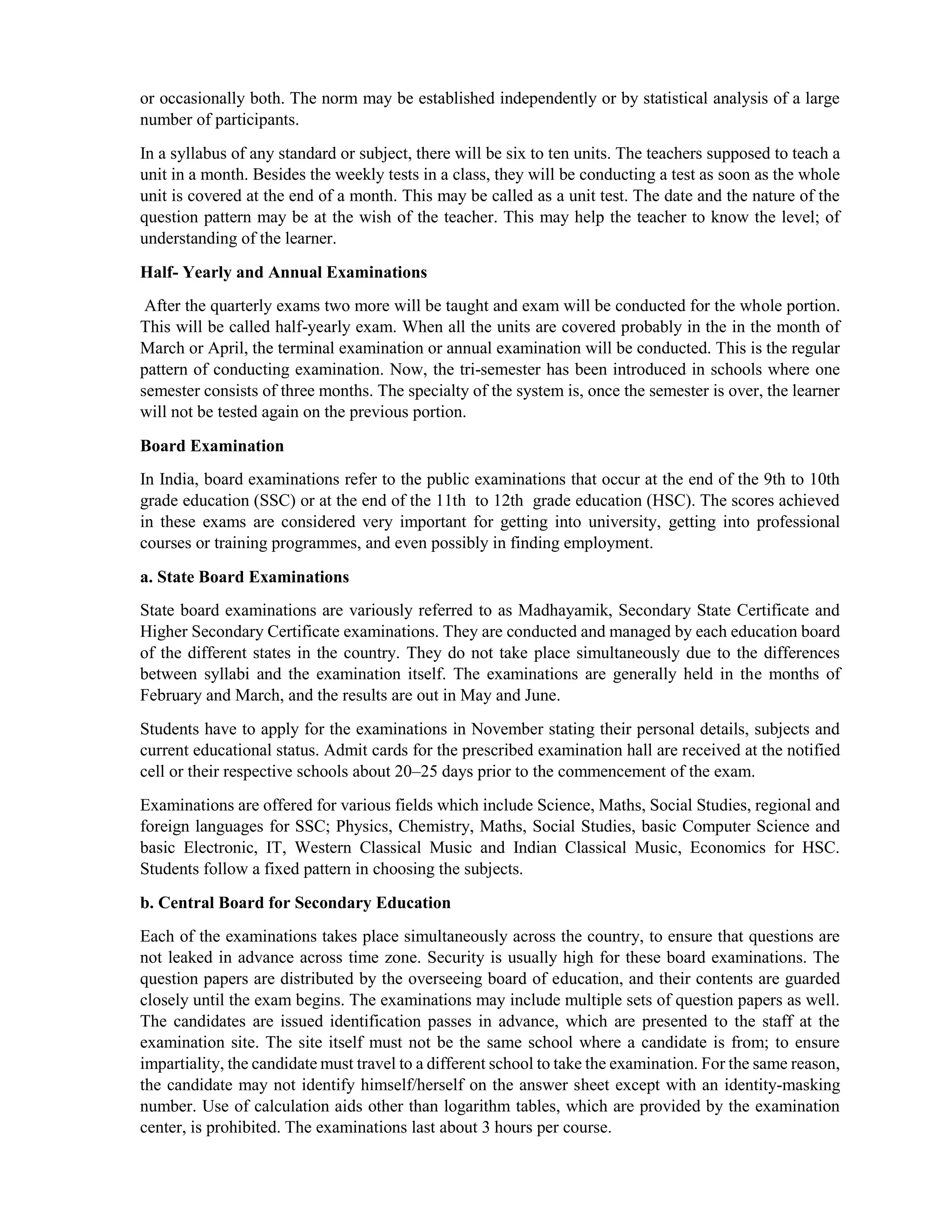 or occasionally both. The norm may be established independently or by statistical analysis of a large
number of participants.
In a syllabus of any standard or subject, there will be six to ten units. The teachers supposed to teach a
unit in a month. Besides the weekly tests in a class, they will be conducting a test as soon as the whole
unit is covered at the end of a month. This may be called as a unit test. The date and the nature of the
question pattern may be at the wish of the teacher. This may help the teacher to know the level; of
understanding of the learner.
Half- Yearly and Annual Examinations
After the quarterly exams two more will be taught and exam will be conducted for the whole portion.
This will be called half-yearly exam. When all the units are covered probably in the in the month of
March or April, the terminal examination or annual examination will be conducted. This is the regular
pattern of conducting examination. Now, the tri-semester has been introduced in schools where one
semester consists of three months. The specialty of the system is, once the semester is over, the learner
will not be tested again on the previous portion.
Board Examination
In India, board examinations refer to the public examinations that occur at the end of the 9th to 10th
grade education (SSC) or at the end of the 11th to 12th grade education (HSC). The scores achieved
in these exams are considered very important for getting into university, getting into professional
courses or training programmes, and even possibly in finding employment.
a. State Board Examinations
State board examinations are variously referred to as Madhayamik, Secondary State Certificate and
Higher Secondary Certificate examinations. They are conducted and managed by each education board
of the different states in the country. They do not take place simultaneously due to the differences
between syllabi and the examination itself. The examinations are generally held in the months of
February and March, and the results are out in May and June.
Students have to apply for the examinations in November stating their personal details, subjects and
current educational status. Admit cards for the prescribed examination hall are received at the notified
cell or their respective schools about 20–25 days prior to the commencement of the exam.
Examinations are offered for various fields which include Science, Maths, Social Studies, regional and
foreign languages for SSC; Physics, Chemistry, Maths, Social Studies, basic Computer Science and
basic Electronic, IT, Western Classical Music and Indian Classical Music, Economics for HSC.
Students follow a fixed pattern in choosing the subjects.
b. Central Board for Secondary Education
Each of the examinations takes place simultaneously across the country, to ensure that questions are
not leaked in advance across time zone. Security is usually high for these board examinations. The
question papers are distributed by the overseeing board of education, and their contents are guarded
closely until the exam begins. The examinations may include multiple sets of question papers as well.
The candidates are issued identification passes in advance, which are presented to the staff at the
examination site. The site itself must not be the same school where a candidate is from; to ensure
impartiality, the candidate must travel to a different school to take the examination. For the same reason,
the candidate may not identify himself/herself on the answer sheet except with an identity-masking
number. Use of calculation aids other than logarithm tables, which are provided by the examination
center, is prohibited. The examinations last about 3 hours per course.
 