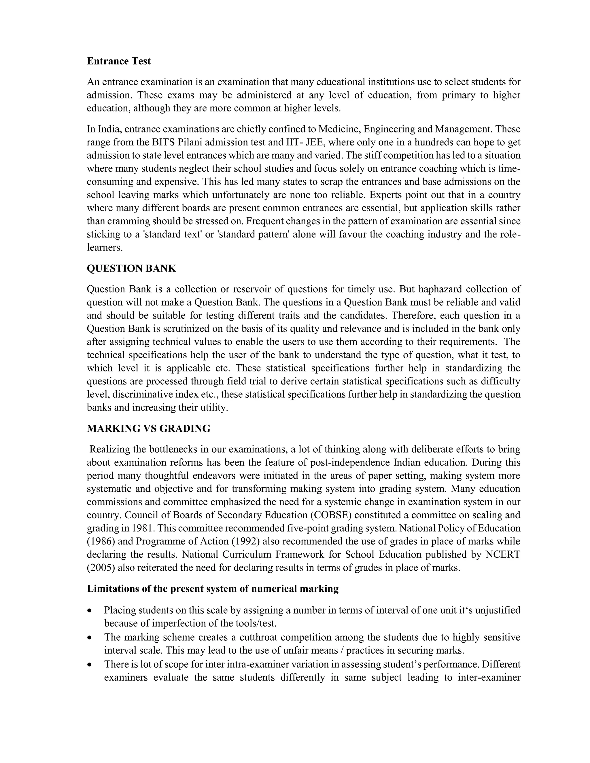 Entrance Test
An entrance examination is an examination that many educational institutions use to select students for
admission. These exams may be administered at any level of education, from primary to higher
education, although they are more common at higher levels.
In India, entrance examinations are chiefly confined to Medicine, Engineering and Management. These
range from the BITS Pilani admission test and IIT- JEE, where only one in a hundreds can hope to get
admission to state level entrances which are many and varied. The stiff competition has led to a situation
where many students neglect their school studies and focus solely on entrance coaching which is time-
consuming and expensive. This has led many states to scrap the entrances and base admissions on the
school leaving marks which unfortunately are none too reliable. Experts point out that in a country
where many different boards are present common entrances are essential, but application skills rather
than cramming should be stressed on. Frequent changes in the pattern of examination are essential since
sticking to a 'standard text' or 'standard pattern' alone will favour the coaching industry and the role-
learners.
QUESTION BANK
Question Bank is a collection or reservoir of questions for timely use. But haphazard collection of
question will not make a Question Bank. The questions in a Question Bank must be reliable and valid
and should be suitable for testing different traits and the candidates. Therefore, each question in a
Question Bank is scrutinized on the basis of its quality and relevance and is included in the bank only
after assigning technical values to enable the users to use them according to their requirements. The
technical specifications help the user of the bank to understand the type of question, what it test, to
which level it is applicable etc. These statistical specifications further help in standardizing the
questions are processed through field trial to derive certain statistical specifications such as difficulty
level, discriminative index etc., these statistical specifications further help in standardizing the question
banks and increasing their utility.
MARKING VS GRADING
Realizing the bottlenecks in our examinations, a lot of thinking along with deliberate efforts to bring
about examination reforms has been the feature of post-independence Indian education. During this
period many thoughtful endeavors were initiated in the areas of paper setting, making system more
systematic and objective and for transforming making system into grading system. Many education
commissions and committee emphasized the need for a systemic change in examination system in our
country. Council of Boards of Secondary Education (COBSE) constituted a committee on scaling and
grading in 1981. This committee recommended five-point grading system. National Policy of Education
(1986) and Programme of Action (1992) also recommended the use of grades in place of marks while
declaring the results. National Curriculum Framework for School Education published by NCERT
(2005) also reiterated the need for declaring results in terms of grades in place of marks.
Limitations of the present system of numerical marking
 Placing students on this scale by assigning a number in terms of interval of one unit it‘s unjustified
because of imperfection of the tools/test.
 The marking scheme creates a cutthroat competition among the students due to highly sensitive
interval scale. This may lead to the use of unfair means / practices in securing marks.
 There is lot of scope for inter intra-examiner variation in assessing student’s performance. Different
examiners evaluate the same students differently in same subject leading to inter-examiner
 