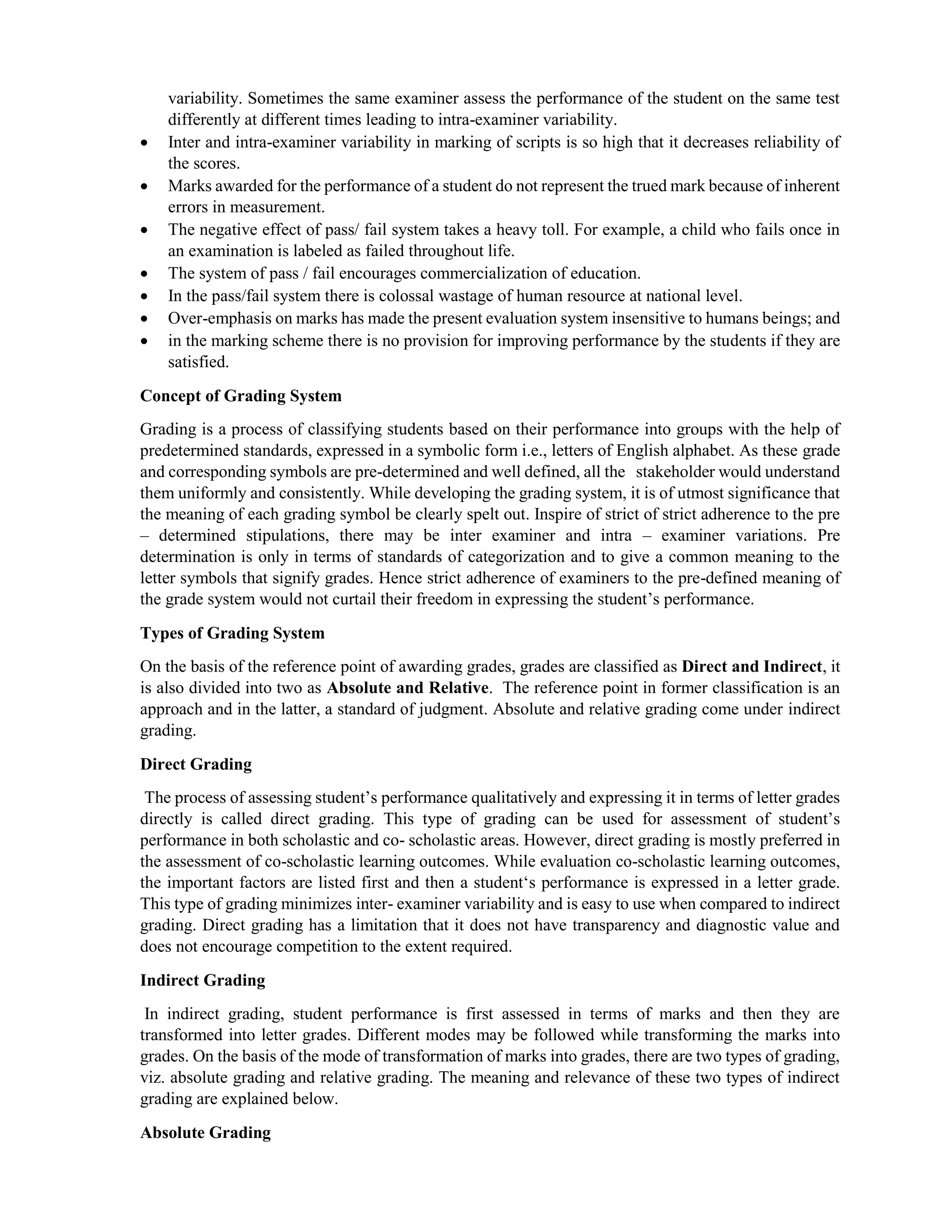 variability. Sometimes the same examiner assess the performance of the student on the same test
differently at different times leading to intra-examiner variability.
 Inter and intra-examiner variability in marking of scripts is so high that it decreases reliability of
the scores.
 Marks awarded for the performance of a student do not represent the trued mark because of inherent
errors in measurement.
 The negative effect of pass/ fail system takes a heavy toll. For example, a child who fails once in
an examination is labeled as failed throughout life.
 The system of pass / fail encourages commercialization of education.
 In the pass/fail system there is colossal wastage of human resource at national level.
 Over-emphasis on marks has made the present evaluation system insensitive to humans beings; and
 in the marking scheme there is no provision for improving performance by the students if they are
satisfied.
Concept of Grading System
Grading is a process of classifying students based on their performance into groups with the help of
predetermined standards, expressed in a symbolic form i.e., letters of English alphabet. As these grade
and corresponding symbols are pre-determined and well defined, all the stakeholder would understand
them uniformly and consistently. While developing the grading system, it is of utmost significance that
the meaning of each grading symbol be clearly spelt out. Inspire of strict of strict adherence to the pre
– determined stipulations, there may be inter examiner and intra – examiner variations. Pre
determination is only in terms of standards of categorization and to give a common meaning to the
letter symbols that signify grades. Hence strict adherence of examiners to the pre-defined meaning of
the grade system would not curtail their freedom in expressing the student’s performance.
Types of Grading System
On the basis of the reference point of awarding grades, grades are classified as Direct and Indirect, it
is also divided into two as Absolute and Relative. The reference point in former classification is an
approach and in the latter, a standard of judgment. Absolute and relative grading come under indirect
grading.
Direct Grading
The process of assessing student’s performance qualitatively and expressing it in terms of letter grades
directly is called direct grading. This type of grading can be used for assessment of student’s
performance in both scholastic and co- scholastic areas. However, direct grading is mostly preferred in
the assessment of co-scholastic learning outcomes. While evaluation co-scholastic learning outcomes,
the important factors are listed first and then a student‘s performance is expressed in a letter grade.
This type of grading minimizes inter- examiner variability and is easy to use when compared to indirect
grading. Direct grading has a limitation that it does not have transparency and diagnostic value and
does not encourage competition to the extent required.
Indirect Grading
In indirect grading, student performance is first assessed in terms of marks and then they are
transformed into letter grades. Different modes may be followed while transforming the marks into
grades. On the basis of the mode of transformation of marks into grades, there are two types of grading,
viz. absolute grading and relative grading. The meaning and relevance of these two types of indirect
grading are explained below.
Absolute Grading
 