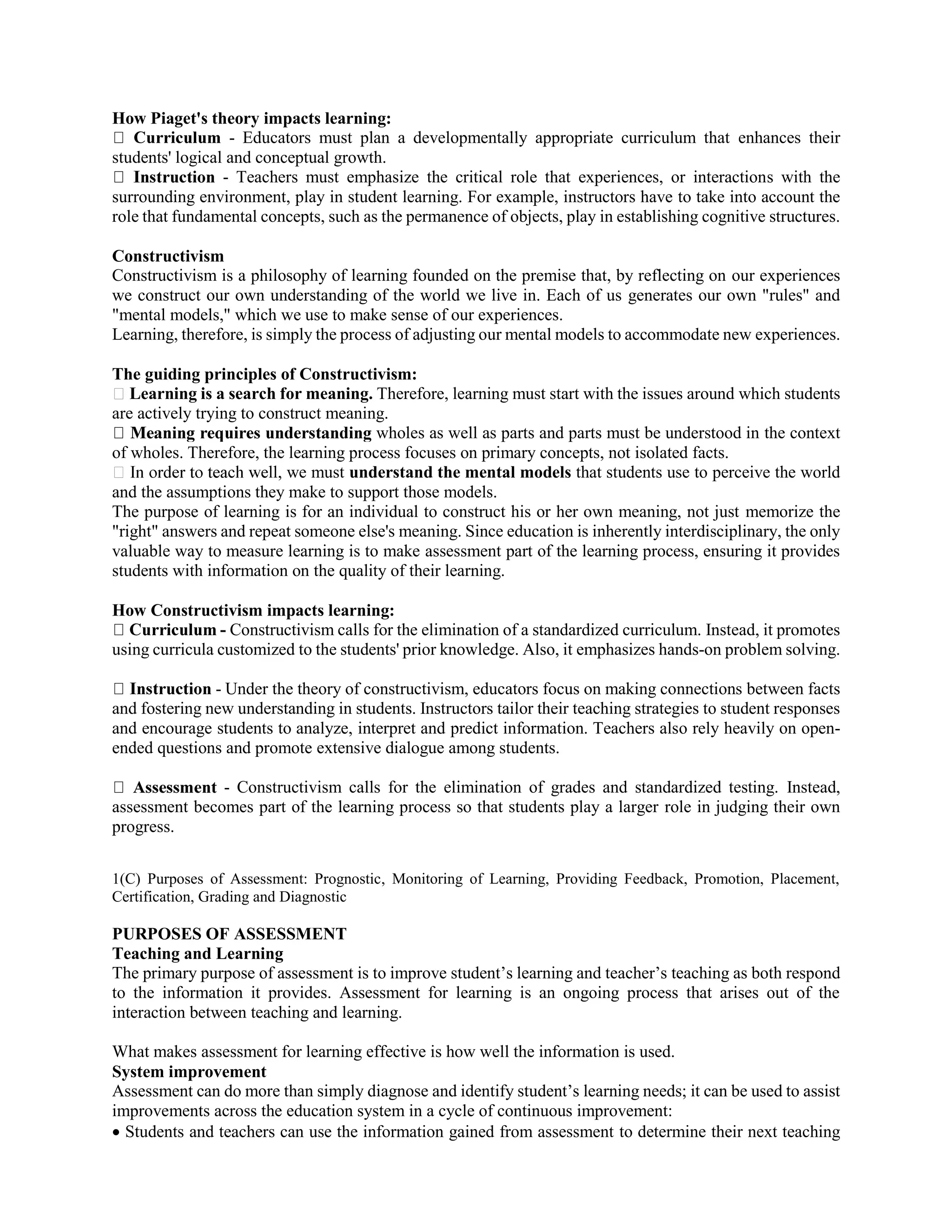 How Piaget's theory impacts learning:
- Educators must plan a developmentally appropriate curriculum that enhances their
students' logical and conceptual growth.
- Teachers must emphasize the critical role that experiences, or interactions with the
surrounding environment, play in student learning. For example, instructors have to take into account the
role that fundamental concepts, such as the permanence of objects, play in establishing cognitive structures.
Constructivism
Constructivism is a philosophy of learning founded on the premise that, by reflecting on our experiences
we construct our own understanding of the world we live in. Each of us generates our own "rules" and
"mental models," which we use to make sense of our experiences.
Learning, therefore, is simply the process of adjusting our mental models to accommodate new experiences.
The guiding principles of Constructivism:
Learning is a search for meaning. Therefore, learning must start with the issues around which students
are actively trying to construct meaning.
wholes as well as parts and parts must be understood in the context
of wholes. Therefore, the learning process focuses on primary concepts, not isolated facts.
ll, we must understand the mental models that students use to perceive the world
and the assumptions they make to support those models.
The purpose of learning is for an individual to construct his or her own meaning, not just memorize the
"right" answers and repeat someone else's meaning. Since education is inherently interdisciplinary, the only
valuable way to measure learning is to make assessment part of the learning process, ensuring it provides
students with information on the quality of their learning.
How Constructivism impacts learning:
- Constructivism calls for the elimination of a standardized curriculum. Instead, it promotes
using curricula customized to the students' prior knowledge. Also, it emphasizes hands-on problem solving.
- Under the theory of constructivism, educators focus on making connections between facts
and fostering new understanding in students. Instructors tailor their teaching strategies to student responses
and encourage students to analyze, interpret and predict information. Teachers also rely heavily on open-
ended questions and promote extensive dialogue among students.
- Constructivism calls for the elimination of grades and standardized testing. Instead,
assessment becomes part of the learning process so that students play a larger role in judging their own
progress.
1(C) Purposes of Assessment: Prognostic, Monitoring of Learning, Providing Feedback, Promotion, Placement,
Certification, Grading and Diagnostic
PURPOSES OF ASSESSMENT
Teaching and Learning
The primary purpose of assessment is to improve student’s learning and teacher’s teaching as both respond
to the information it provides. Assessment for learning is an ongoing process that arises out of the
interaction between teaching and learning.
What makes assessment for learning effective is how well the information is used.
System improvement
Assessment can do more than simply diagnose and identify student’s learning needs; it can be used to assist
improvements across the education system in a cycle of continuous improvement:
 Students and teachers can use the information gained from assessment to determine their next teaching
 