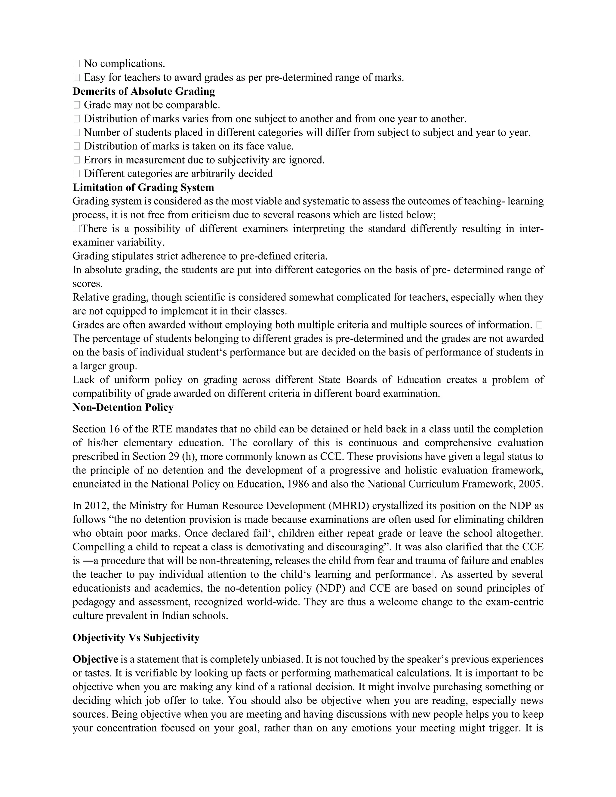 -determined range of marks.
Demerits of Absolute Grading
on of marks is taken on its face value.
Limitation of Grading System
Grading system is considered as the most viable and systematic to assess the outcomes of teaching- learning
process, it is not free from criticism due to several reasons which are listed below;
There is a possibility of different examiners interpreting the standard differently resulting in inter-
examiner variability.
Grading stipulates strict adherence to pre-defined criteria.
In absolute grading, the students are put into different categories on the basis of pre- determined range of
scores.
Relative grading, though scientific is considered somewhat complicated for teachers, especially when they
are not equipped to implement it in their classes.
The percentage of students belonging to different grades is pre-determined and the grades are not awarded
on the basis of individual student‘s performance but are decided on the basis of performance of students in
a larger group.
Lack of uniform policy on grading across different State Boards of Education creates a problem of
compatibility of grade awarded on different criteria in different board examination.
Non-Detention Policy
Section 16 of the RTE mandates that no child can be detained or held back in a class until the completion
of his/her elementary education. The corollary of this is continuous and comprehensive evaluation
prescribed in Section 29 (h), more commonly known as CCE. These provisions have given a legal status to
the principle of no detention and the development of a progressive and holistic evaluation framework,
enunciated in the National Policy on Education, 1986 and also the National Curriculum Framework, 2005.
In 2012, the Ministry for Human Resource Development (MHRD) crystallized its position on the NDP as
follows “the no detention provision is made because examinations are often used for eliminating children
who obtain poor marks. Once declared fail‘, children either repeat grade or leave the school altogether.
Compelling a child to repeat a class is demotivating and discouraging”. It was also clarified that the CCE
is ―a procedure that will be non-threatening, releases the child from fear and trauma of failure and enables
the teacher to pay individual attention to the child‘s learning and performance‖. As asserted by several
educationists and academics, the no-detention policy (NDP) and CCE are based on sound principles of
pedagogy and assessment, recognized world-wide. They are thus a welcome change to the exam-centric
culture prevalent in Indian schools.
Objectivity Vs Subjectivity
Objective is a statement that is completely unbiased. It is not touched by the speaker‘s previous experiences
or tastes. It is verifiable by looking up facts or performing mathematical calculations. It is important to be
objective when you are making any kind of a rational decision. It might involve purchasing something or
deciding which job offer to take. You should also be objective when you are reading, especially news
sources. Being objective when you are meeting and having discussions with new people helps you to keep
your concentration focused on your goal, rather than on any emotions your meeting might trigger. It is
 