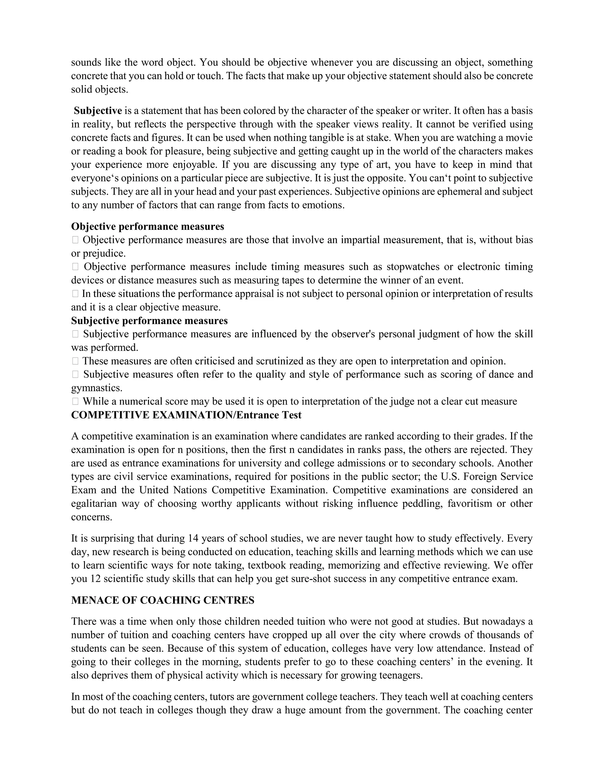 sounds like the word object. You should be objective whenever you are discussing an object, something
concrete that you can hold or touch. The facts that make up your objective statement should also be concrete
solid objects.
Subjective is a statement that has been colored by the character of the speaker or writer. It often has a basis
in reality, but reflects the perspective through with the speaker views reality. It cannot be verified using
concrete facts and figures. It can be used when nothing tangible is at stake. When you are watching a movie
or reading a book for pleasure, being subjective and getting caught up in the world of the characters makes
your experience more enjoyable. If you are discussing any type of art, you have to keep in mind that
everyone‘s opinions on a particular piece are subjective. It is just the opposite. You can‘t point to subjective
subjects. They are all in your head and your past experiences. Subjective opinions are ephemeral and subject
to any number of factors that can range from facts to emotions.
Objective performance measures
t is, without bias
or prejudice.
devices or distance measures such as measuring tapes to determine the winner of an event.
rmance appraisal is not subject to personal opinion or interpretation of results
and it is a clear objective measure.
Subjective performance measures
was performed.
gymnastics.
score may be used it is open to interpretation of the judge not a clear cut measure
COMPETITIVE EXAMINATION/Entrance Test
A competitive examination is an examination where candidates are ranked according to their grades. If the
examination is open for n positions, then the first n candidates in ranks pass, the others are rejected. They
are used as entrance examinations for university and college admissions or to secondary schools. Another
types are civil service examinations, required for positions in the public sector; the U.S. Foreign Service
Exam and the United Nations Competitive Examination. Competitive examinations are considered an
egalitarian way of choosing worthy applicants without risking influence peddling, favoritism or other
concerns.
It is surprising that during 14 years of school studies, we are never taught how to study effectively. Every
day, new research is being conducted on education, teaching skills and learning methods which we can use
to learn scientific ways for note taking, textbook reading, memorizing and effective reviewing. We offer
you 12 scientific study skills that can help you get sure-shot success in any competitive entrance exam.
MENACE OF COACHING CENTRES
There was a time when only those children needed tuition who were not good at studies. But nowadays a
number of tuition and coaching centers have cropped up all over the city where crowds of thousands of
students can be seen. Because of this system of education, colleges have very low attendance. Instead of
going to their colleges in the morning, students prefer to go to these coaching centers’ in the evening. It
also deprives them of physical activity which is necessary for growing teenagers.
In most of the coaching centers, tutors are government college teachers. They teach well at coaching centers
but do not teach in colleges though they draw a huge amount from the government. The coaching center
 